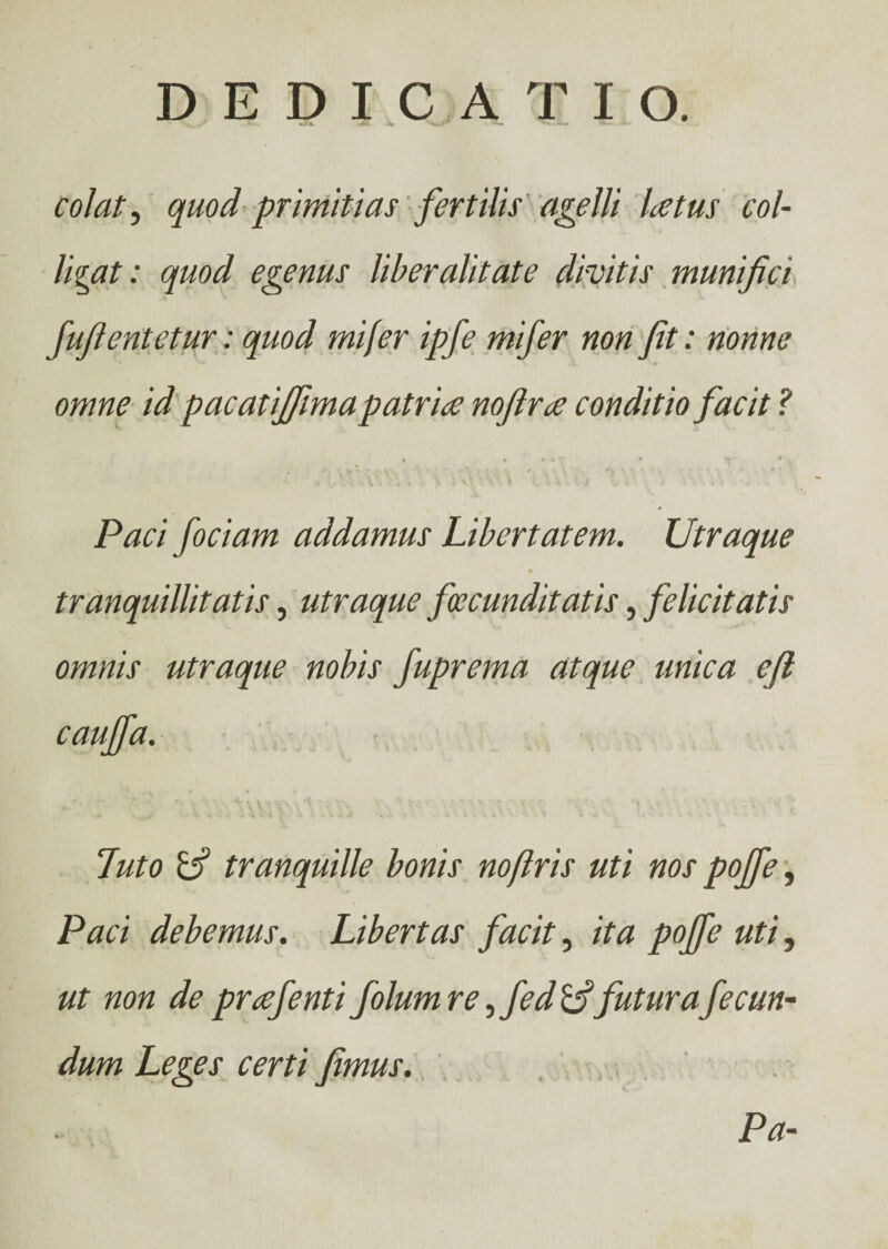 ΑΛ Jk> ■*«· λΛ- colat, quod primitias fertilis agelli Letus col¬ lidat: quod egenus liber alit at e divitis munifici fufientetur: quod mi fer ipfe mifer non fit: nonne omne id pacatijfimapatrue nofira conditio facit ? • » 1 * T * T * v Paci fociam addamus Libertatem. Utraque tranquillitatis, utraque fecunditatis, felicitatis omnis utraque nobis fuprema atque unica efi caujfa. luto tranquille bonis nofiris uti nos pojfe, Paci debemus. Libertas facit, ita pojfe uti, ut non de prafenti Jolum re, fed futura fecun- dum Leges certi fimus. Pa-