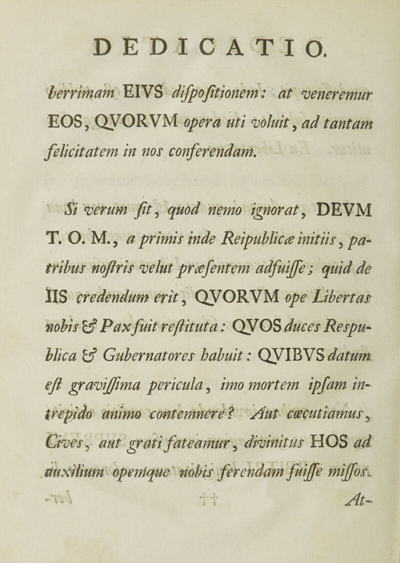 berrimam EIVS difpofitionem: at veneremur EOS, QVORVM opera uti voluit, ad tantam felicitatem in nos conferendam. I Si verum fit, quod nemo ignorat, DEVM T. Ο. M., a primis inde Reipublica initiis, pa¬ tribus nofiris velut prafentem adfuiffe; quid de lis credendum erit, QVORVM ope Libertas nobis & Paxfuit reftituta: QVOS duces Respu¬ blica A' Gubernatores habuit: QVIBVS datum efl gravijfima pericula, imo mortem ipfam in- trepido animo contemnere ? Aut ccecutiamus, Cives, grati fateamur ^ divinitus HOS ^ At—