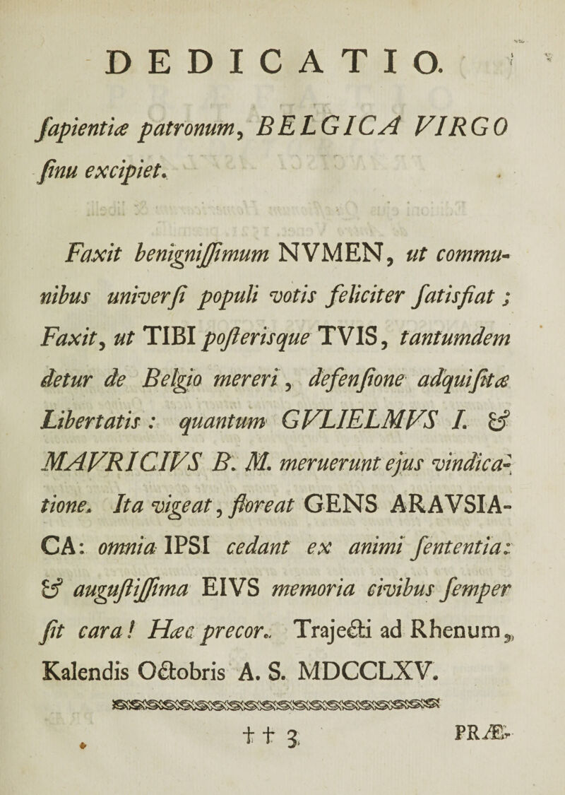 v fapientia patronum, BELGICA VIRGO fim excipiet. * t * ί\ Τ' * rN , y , * * *‘fr*y Faxit benignifiimum NVMEN, ut commu¬ nibus unirer fi populi votis feliciter fatis fiat; Faxit, ut TIBI pofierisque TVIS, tantumdem detur de Belgio mereri, defenfione adquifita Libertatis: quantum GVLIELMVS I. MAVRICIVS B. M. meruerunt ejus vindica~ /ta vigeat, floreat GENS ARAVSIA- CA: omnia IPSI cedant ex animi fententia: & augufiiffma EIVS memoria civibus femper fit cara! Hac precor,. Traje&i ad Rhenum,, Kalendis Oftobris A. S. MDCCLXV.