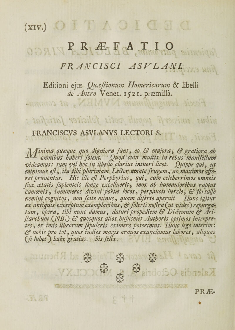 FRANCISCl ASVLANL Editioni ejus Quaflionum Homericarum & libelli de Antro Venet. 1521. praemiila. ϊ\ \ \ 4 FRANCISCVS ASVLANVS LECTORI S. Minima quceque quo digniora funt, eo & majora, & gratiora ab omnibus haberi filent. Quod cum multis in rebus manifeflum videamus: tum vel hoc in libello clarius intueri licet. Quippe qui, ut minimus eft9 ita tibi plurimam Ledior amate frugem, ac maximos ajfe- ret proventus. Hic ille efl Porphyrius, qui, cum celeberrimos omneis fuce cetatis fapienteis longe excelluerit, mox ab humanioribus raptus camoenis , innumeros divini poetce locos, perpaucis hercle, & fortaffe nemini cognitos, non fiite minus, quam difirte aperuit Hunc igitur ex antiquis excerptum exemplaribus, & filerti noftra(ut vides) repurga- tum, opera, tibi nunc damus, daturipropediem & Didymum & Ari- flarchum (JSB.j & quosquos alios hujusmet Authoris optimos interpre¬ tes , ex imis librorum fepulcris eximere poterimus. Hunc lege interim: & nobis pro tot, quos in dies magis arduos exanclamus labores, aliquas Qi lubet) habe gratias. Sis felix. Q cjO •4? %■ ex PRiE-