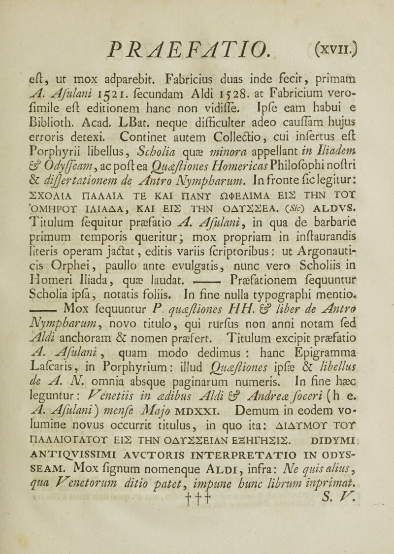 ed, ut mox adparebit. Fabricius duas inde fecit, primam A. Afulani 1521. fecundam Aldi 1J28. at Fabricium vero- fimile efl editionem hanc non vidiile. Ipfe eam habui e Biblioth. Acad. LBat. neque difficulter adeo caudam hujus erroris detexi. Continet autem CoIIeftio, cui infertus ed Porphyrii libellus, Scholia quae minora appellant in Iliadem & Odyffeam, ac pod ea Quafiiones Homericas Philoiophi nodri diffler talionem de Antro Nympharum. In fronte fic legitur: SXOAIA ΠΑΛΑΙΑ TE ΚΑΙ ΠΑΝΤ ΩΦΕΛΙΜΑ EIS THN TOT 'OMHPOT ΙΛΙΑΔΑ, ΚΑΙ EIS THN OATSSEA. CSic) ALDVS. Titulum fequitur praefatio A. Afulani, in qua de barbarie primum temporis queritur; mox propriam in indaurandis literis operam jaciat, editis variis feriptoribus: ut Argonauti¬ cis Orphei, paullo ante evulgatis, nunc vero Scholiis in Homeri Iliada, quae laudat. *.- Praefationem fequuntur Scholia ipfa, notatis foliis. In fine nulla typographi mentio. - Mox fequuntur P, quafiones ΗΠ. £2? liber de Antro Nympharum, novo titulo, qui rurius non anni notam fed Aldi anchoram & nomen profert. Titulum excipit praefatio A. Afulani, quam modo dedimus : hanc Epigramma Lafcaris, in Porphyrium: illud Quafliones ipiae & libellus de A. N. omnia absque paginarum numeris. In fine haec leguntur: Hmetits in adibus Aldi £2? Andreeefoceri (h e. A. Afulani) menfle Majo mdxxi. Demum in eodem vo¬ lumine novus occurrit titulus, in quo ita: aiatmot tot ΠΑΛΑΙΟΤΑΤΟΤ EIS THN OATSSEIAN ESHTHSlS. DIDYMI ANTIQVISSIMI AVCTORIS INTERPRETATIO IN ODYS¬ SEAM. Mox fignum nomenque Aldi, infra: Ne quis alius, qua Nmet orum ditio patet, impune hunc librum inprimat. tft s. r.