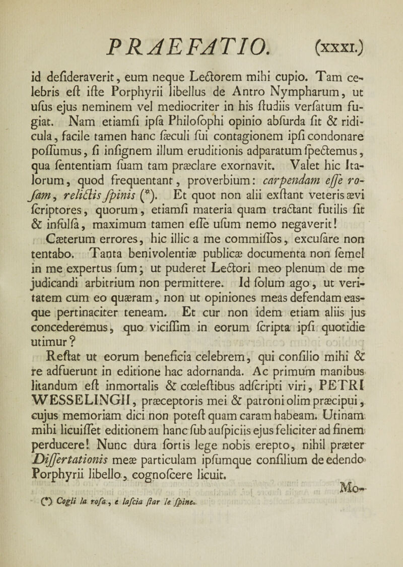 PRAE FA T IO. (χχχι.) id defideraverit, eum neque Le&orem mihi cupio. Tam ce¬ lebris eft iile Porphyrii libellus de Antro Nympharum, ut ufus ejus neminem vel mediocriter in his fludiis verfatum fu¬ giat. Nam etiamfi ipfa Philofophi opinio abfurda fit & ridi¬ cula, facile tamen hanc fieculi fili contagionem ipfi condonare poilumus, ii infignem illum eruditionis adparatum ipeftemus, qua iententiam fuarn tam praeclare exornavit. Valet hic Ita¬ lorum , quod frequentant, proverbium: carpendam effe ro- Jam, relidis /pinis (*). Et quot non alii exftant veteris aevi icriptores, quorum, etiamfi materia quam tradfcant futilis fit & infulia, maximum tamen efie ufum nemo negaverit! Caetertim errores, hic illic a me commifibs, excufare non tentabo. Tanta benivolentiae publicae documenta non iemel in me expertus fum; ut puderet Leftori meo plenum de me judicandi arbitrium non permittere. Id folum ago, ut veri¬ tatem cum eo quaeram, non ut opiniones meas defendam eas- que pertinaciter teneam. Et cur non idem etiam aliis jus concederemus, quo viciflim in eorum icripta ipfi quotidie utimur ? Reftat ut eorum beneficia celebrem, qui confilio mihi & re adfuerunt in editione hac adornanda. Ac primum manibus litandum eft inmortalis & coeleftibus adicripti viri, PETRI WESSELINGII, praeceptoris mei & patroni olim praecipui, cujus memoriam dici non potefi quam caram habeam. Utinam mihi licuiilet editionem hanc fubauipiciis ejus feliciter ad finem perducere! Nunc dura fortis lege nobis erepto, nihil praeter DiJ/ertationis me® particulam ipiumque confilium de edendo Porphyrii libello;, cognoicere licuit. C) to rofa , t lafcia βατ It fpinc«