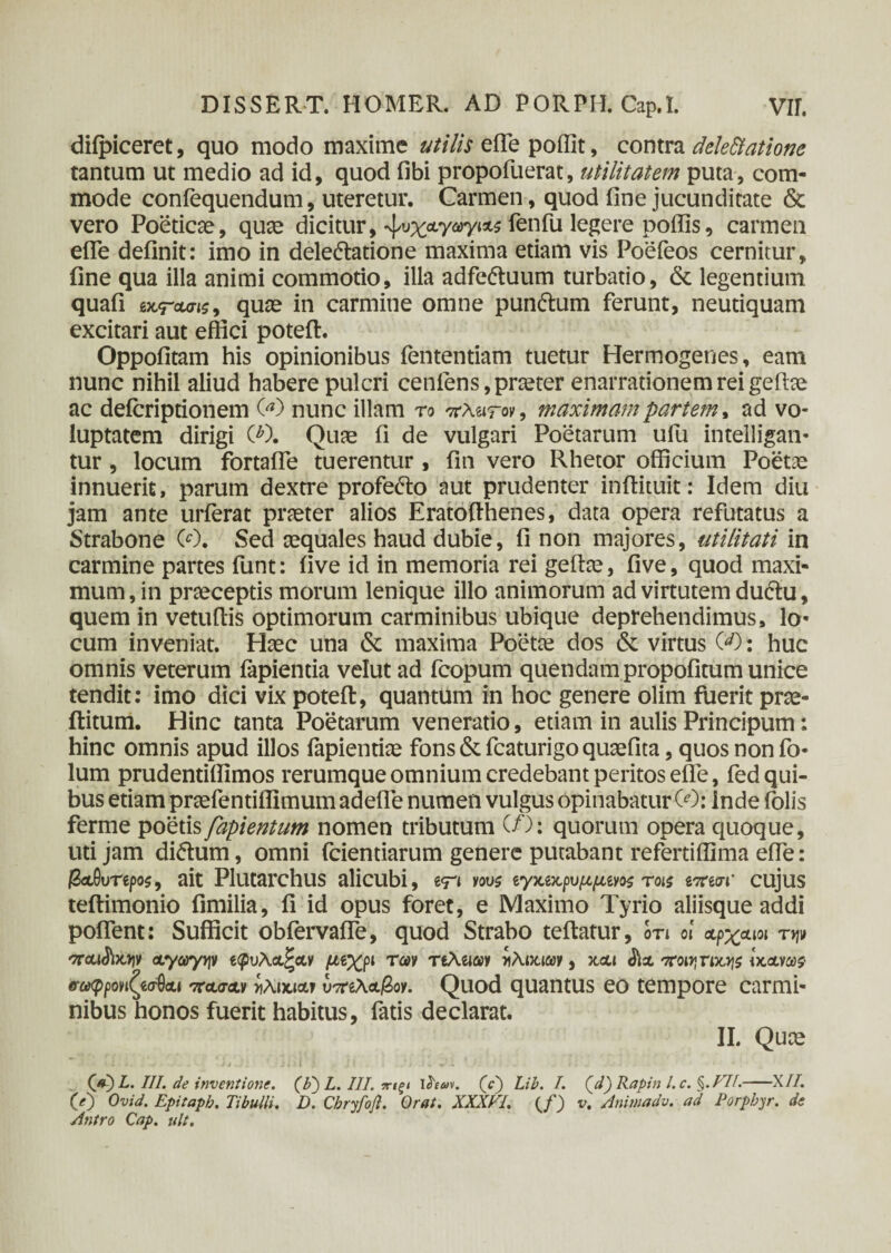 diipiceret, quo modo maxime utilis eiTe poffit, contra dele Statione tantum ut medio ad id, quod fibi propofuerat, utilitatem puta, com¬ mode coniequendum, uteretur. Carmen, quod fine jucunditate & vero Poeticae, quae dicitur, ^υχαγωγιάς fenfu leSei’e poffis, carmen efie definit: imo in deledlatione maxima etiam vis Poefeos cernitur, fine qua illa animi commotio, illa adfe&uum turbatio, & legentium quafi £ uraris, quae in carmine omne pun&um ferunt, neutiquam excitari aut effici poteft. Oppofitam his opinionibus fententiam tuetur Hermogenes, eam nunc nihil aliud habere pulcri cenlens, praeter enarrationem rei gefhe ac deicriptionem 00 nunc illam ro πλωτόν, maximam partem, ad vo¬ luptatem dirigi O). Quae fi de vulgari Poetarum ufiu intelligan- tur , locum fortafle tuerentur , fin vero Rhetor officium Poetae innuerit, parum dextre profe&o aut prudenter inffituit: Idem diu jam ante urferat praeter alios Eratofihenes, data opera refutatus a Strabone 00. Sed aequales haud dubie, fi non majores, utilitati in carmine partes funt: five id in memoria rei geffae, five, quod maxi¬ mum, in praeceptis morum lenique illo animorum ad virtutem du&u, quem in vetufiis optimorum carminibus ubique deprehendimus, lo- cum inveniat. Haec una & maxima Poetae dos & virtus 00: huc omnis veterum fapientia velut ad fcopum quendam propofitum unice tendit: imo dici vix poteft, quantum in hoc genere olim fuerit prae- ftitum. Hinc tanta Poetarum veneratio, etiam in aulis Principum: hinc omnis apud illos iapientiae fons & fcaturigo quaefita, quos non fo- lum prudendffimos rerumque omnium credebant peritos efie, fed qui¬ bus etiam praefentiflimum adefie numen vulgus opinabatur 00: Inde iolis ferme poetis fapientum nomen tributum (/’): quorum opera quoque, uti jam di&um, omni fcientiarum genere putabant refertifllma efie: /SaOurepos, ait Plutarchus alicubi, e<n vws ίγχ,νχ,ρυμμίνος τοίζ ίπισι’ cujus teftimonio fimilia, fi id opus foret, e Maximo Tyrio aliisque addi pofient: Sufficit obfervaffe, quod Strabo teftatur, ότι ol αρχαίοι τψ αγωγψ ίψυλαζαν μνχρι των τιλαωι ηλικιών, χαι $ΐα ποιηπιοΐζ ίχ,ανωζ· σωφρονιζεσθαι 'κασαν *λι*ια* Σλάβον. Quod quantus eo tempore carmi¬ nibus honos fuerit habitus, fatis declarat. II. Quce _ (V) L. III. de inventione. (F) L. III. πΐξΐ ihm. (e) Lib. /. Qd)Raptn l.c. §.FTL-X//. O) Ovid. Epitapb. Tibulli. D. Chryfoft. Orat. XXXpl. v, Anmadv. ad Porpbyr. de Antro Cap. ult.