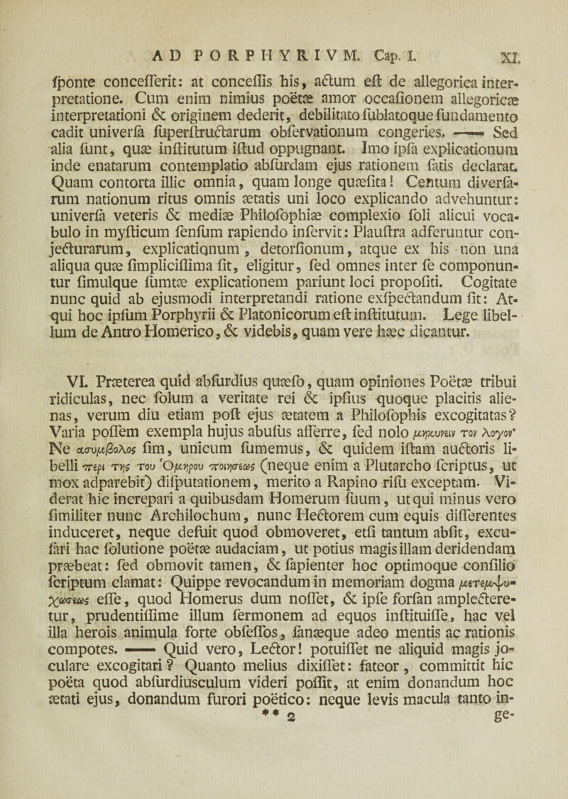 iponte concefierit: at conceftis his, a&urn eft de allegoricainter¬ pretatione. Cum enim nimius poetae amor occafionem allegoricte interpretationi & originem dederit, debilitatofublatoquefundamento cadit univeria fuperftru<ftarum obfervationum congeries. *— Sed alia iiint, quae inftitutum iitud oppugnant. Imo ipfa explicationum inde enatarum contemplatio abfurdam ejus rationem fatis declarat. Quam contorta illic omnia, quam longe qunefita! Centum diverfa- rum nationum ritus omnis aetatis uni loco explicando advehuntur: univeria veteris & mediae Philofophiae complexio foli alicui voca¬ bulo in myfticum fenfum rapiendo infervit: Plauftra adferuntur con- je&urarum, explicationum, detoriionum, atque ex his non una aliqua quae fimpliciflima fit, eligitur, fed omnes inter fe componun¬ tur iimulque fumtae explicationem pariunt loci propofiti. Cogitate nunc quid ab ejusmodi interpretandi ratione exfpectandum fit: At¬ qui hoc ipfum Porphyrii & Platonicorum eit inftitutum. Lege libel¬ lum de Antro Homerico, & videbis, quam vere haec dicantur. VI. Praeterea quid abfurdius quaefo, quam opiniones Poetae tribui ridiculas, nec folum a veritate rei & ipfius quoque placitis alie¬ nas, verum diu etiam poft ejus aetatem a Philofophis excogitatas? Varia poffem exempla hujus abufus afferre, fed nolo μηκυνβιν τον λογον* Ne Λσυμβολοζ iim, unicum fumemus, & quidem iftam au&oris li¬ belli 7repi ττ\ζ του 'Ομψυ ποιψίωζ (neque enim a Plutarcho fcriptus, ut mox adparebit) difputationem, merito a Rapino rifu exceptam. Vi¬ derat hic increpari a quibusdam Homerum fuum, ut qui minus vero fimiliter nunc Archilochum, nunc He&orem cum equis differentes induceret, neque defuit quod obmoveret, etfi tantum abiit, excu- fari hac folutione poetae audaciam, ut potius magis illam deridendam praebeat: fed obmovit tamen, & fapienter hoc optimoque confilio fcriptum clamat: Quippe revocandum in memoriam dogma μίτψ^υ* χωσίωζ effe, quod Homerus dum noffet, 6c ipfe forfan amplediere- tur, prudentiftlme illum fermonem ad equos inftituiffe, hac vel illa herois animula forte obfeifos, ianaeque adeo mentis ac rationis compotes. — Quid vero, Leftor! potuiffet ne aliquid magis jo¬ culare excogitari ? Quanto melius dixiffet: fateor , committit hic poeta quod abfurdiusculum videri poflit, at enim donandum hoc aetati ejus, donandum furori poetico: neque levis macula tanto in- + * 2 ge*