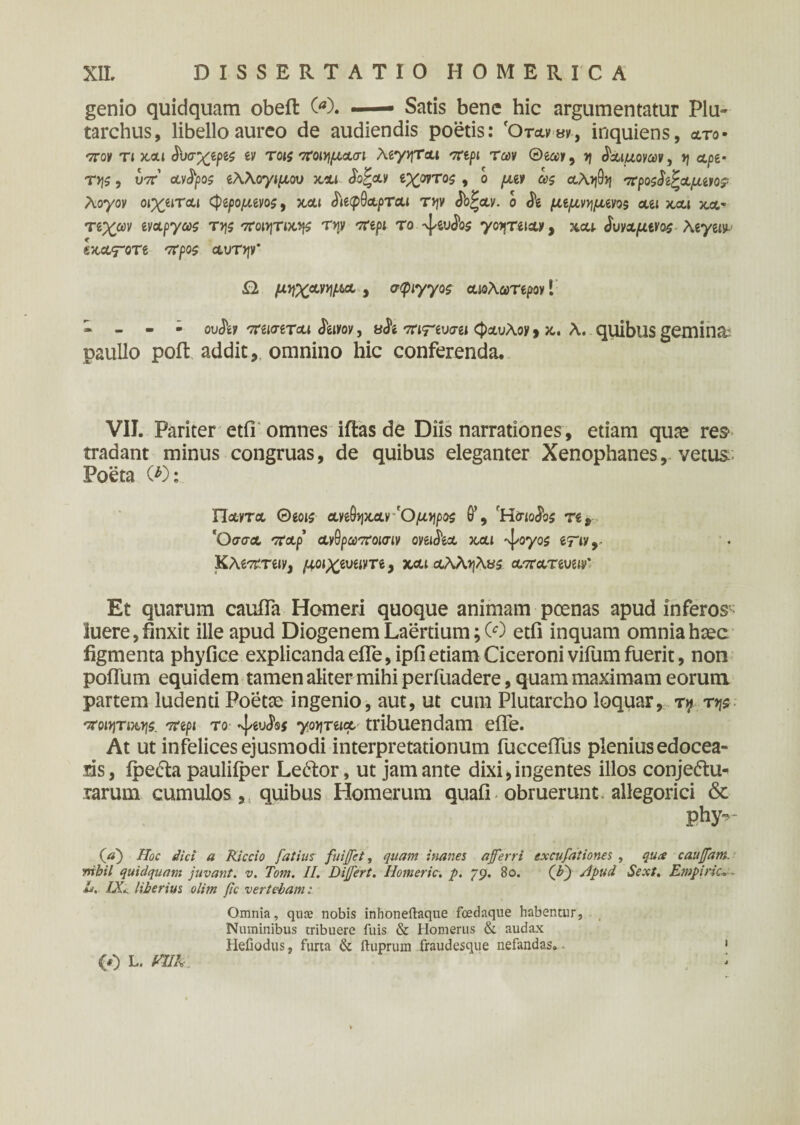 genio quidquam obeft 00. — Satis bene hic argumentatur Plu- tarchus, libello aureo de audiendis poetis: 'Otawv, inquiens, ato· πον τι και ^υσχίρις ev τοις ποιημΑσι λίγητ&ι πψ των ®ia>v, η Κιμονών, η Αρί· τ>\ζ, U7r’ Ανδρος ίλλογιμου και Sc^clv ιχρντος , ο μιν ω$ αληθη προςδϊζΑμίΐο? λογον οιχιίΤΑί <φίρομίνος, και tittpdct.pTou τψ £οξαν. ο & μιμνημινος au και κα* τίχαν evApyw της ποιητική τψ πψ το -ψδυ^οί γοητίΐΑ*, xcu δυνχμίνος λιγαν ΙκΑ<τοτί προς Αυτήν' Ω. μηχΑνημΑ , σφιγγος ΑίολωΤίρον 1 » - - · οΛ πίΐσίΤΑί <JW, 8<ίί ττ^υσβί 0otuAoy, κ.. λ. quibus gemina: paullo poft addit, omnino hic conferenda. VII. Pariter etfi omnes iftas de Diis narrationes, etiam quae res· tradant minus congruas, de quibus eleganter Xenophanes, vetus Poeta (0: Π&ντα 0eois aye9>jxay 'Ομηρος θ’, fH<no<5bs re, *ΟσσΑ 'ΤΑρ ανθρωποκτιν oyei&A και ^oyoi iTivr KAe^miy, μοιχίυίΐνη, και Αλληλας ατϊατμιμ' Et quarum caufla Homeri quoque animam poenas apud inferos- luere, finxit ille apud Diogenem Laertium; (0 etfi inquam omnia haec figmenta phyfice explicanda efle, ipfi etiam Ciceroni vifum fuerit, non polium equidem tamen aliter mihi perfuadere, quam maximam eorum partem ludenti Poetae ingenio, aut, ut cum Plutarcho loquar, t$> της ποιητική, πψ το -ψδυίβ* γοηταμ tribuendam efle. At ut infelices ejusmodi interpretationum fuccefiiis plenius edocea¬ ris, ipe&a pauliiper Le&or, ut jam ante dixi,ingentes illos conje&u^ rarum cumulos, quibus Homerum quafi obruerunt, allegorici &■ phy*>~ (ffj Hoc dici a Riccio fatim fuiffet, quam inanes afferri excufationes , qua cauffam. mbil quidquam juvant, v. Tom. II. Differt. Homerie, p. 79. 80. (ff) /ipud Sext. Empiric. - Z/. /X. liberius oltm fic vertebam: Omnia, qute nobis inhoneftaque fcedaque habentur, Numinibus tribuere fuis & Homerus & audax Hefiodus, furta & ftuprum fraudesque nefandas,. 1 (0 L. VUR i