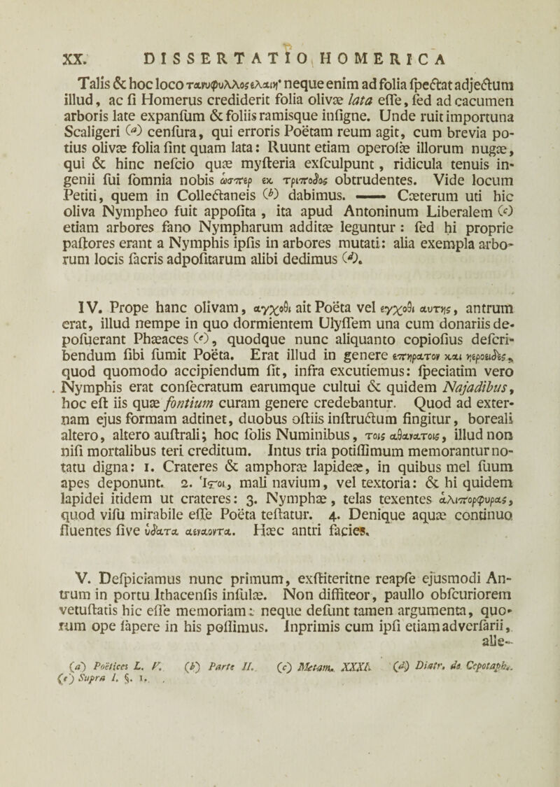 Talis & hoc loco τανυφυ\\ο$ίλΑΐϊ neque enim ad folia fpeflat adje<5lum illud, ac fi Homerus crediderit folia olivae lata effe, fed ad cacumen arboris late expanfum & foliis ramisque itifigne. Unde ruit importuna Scaligeri 00 cenfura, qui erroris Poetam reum agit, cum brevia po¬ tius olivae folia fint quam lata: Ruunt etiam operoiae illorum nugae, qui & hinc nefcio quae myfteria exfculpunt, ridicula tenuis in¬ genii fui fomnia nobis <Wep ex, τριττο^ obtrudentes. Vide locum Petiti, quem in Colleftaneis (0 dabimus. — Caeterum uti hic oliva Nympheo fuit appofita , ita apud Antoninum Liberalem (0 etiam arbores fano Nympharum additae leguntur: fed hi proprie pallores erant a Nymphis ipfis in arbores mutati: alia exempla arbo¬ rum locis facris adpofitarum alibi dedimus 00. IV. Prope hanc olivam, αγχοθι ait Poeta vel ίγχο9ι atmjs, antrum erat, illud nempe in quo dormientem UlyiTem una cum donariis de- pofuerant Phaeaces (0, quodque nunc aliquanto copiofius defcri* bendum fibi fumit Poeta. Erat illud in genere ορατόν χ,αι vpoufe» quod quomodo accipiendum fit, infra excutiemus: ipeciatim vero . Nymphis erat confecratum earumque cultui & quidem Najadibus, hoc eil iis quae fontium curam genere credebantur. Quod ad exter¬ nam ejus formam adtinet, duobus oiliisinitruflum fingitur, boreali altero, altero auftrali; hoc folis Numinibus, τοις αΘα»ατοκ, illud non nifi mortalibus teri creditum. Intus tria potiflimum memorantur no¬ tatu digna: i. Crateres & amphorae lapideae, in quibus mei fuum apes deponunt. 2. 'irot, mali navium, vel textoria: & hi quidem lapidei itidem ut crateres: 3. Nymphae, telas texentes aλιπορφυρας, quod vifu mirabile effe Poeta teftatur. 4. Denique aquae continuo fluentes five CJkra aeyAovrA. Haec antri facies. V. Defipidamus nunc primum, exfiiteritne reapfe ejusmodi An¬ trum in portu Ithacenfis infulae. Non diffiteor, paullo obfcuriorem vetuilatis hic effe memoriam t neque defunt tamen argumenta, quo¬ rum ope iapere in his poflimus. Inprimis cum ipfi etiam adveriarii, alle~- O) poetica L. F, (X) Parte II, (V) Metam,., XXXI. 00 *?*■ Ccpotapk, (t) Supra /. §. I,.