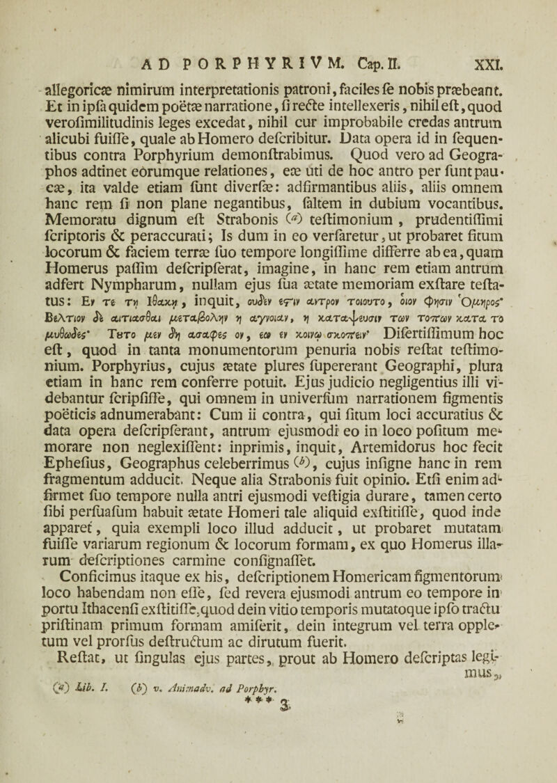 allegoriae nimirum interpretationis patroni , faciles fe nobis praebeant. Et in ipfa quidem poetae narratione, fi re<fte intellexeris, nihil eft, quod verofimilitudinis leges excedat, nihil cur improbabile credas antrum alicubi fuifie, quale ab Homero defcribitur. Data opera id in fequen- tibus contra Porphyrium demonftrabimus. Quod vero ad Geogra- phos adtinet eorumque relationes, eae uti de hoc antro per funtpau· cae, ita valde etiam iiint diverise: adfirmantibus aliis, aliis omnem hanc rem fi non plane negantibus, faltem in dubium vocantibus. Memoratu dignum eft Strabonis 00 teftimonium , prudentiflimi fcriptoris & peraccurati; Is dum in eo verfaretur, ut probaret ficum locorum & faciem terrae fuo tempore longiflime differre ab ea, quam Homerus paflim defcripferat, imagine, in hanc rem etiam antrum adfert Nympharum, nullam ejus fua aetate memoriam exftare tefta- tUS: Eu re τη ΐθ&κ», inquit, ουδεν αντρον τοιουτο, οιον (φησιν 'Ομηρος* ΒεΑτιον δε αιτιασθαι μεταβολήν y\ αγνοιαν, η χ,ατα-^ευσιτ των τόπων χ,ατα το μυΟω^ς’ Τατο μεν δη ασαφές ον, εω εν χ,οινω σκοπειν’ Difertifllmum hoc eft , quod in tanta monumentorum penuria nobis reflat teftimo¬ nium. Porphyrius, cujus aetate plures fupererant Geographi, plura etiam in hanc rem conferre potuit. Ejus judicio negligentius illi vi¬ debantur icripfiffe, qui omnem in univerfiim narrationem figmentis poeticis adnumerabant: Cum ii contra , qui fitum loci accuratius & data opera defcripfcrant, antrum ejusmodi eo in loco pofitum me¬ morare non neglexiflent: inprimis, inquit, Artemidorus hoc fecit Ephefius, Geographus celeberrimus O), cujus infigne hanc in rem fragmentum adducit, Neque alia Strabonis fuit opinio. Etfi enim adL firmet fuo tempore nulla antri ejusmodi veftigia durare, tamen certo fibi perfuafum habuit cetate Homeri tale aliquid exilitiffe, quod inde apparet, quia exempli loco illud adducit, ut probaret mutatam fuifie variarum regionum & locorum formam, ex quo Homerus illa¬ rum defcriptiones carmine confignaffer. Conficimus itaque ex his, defcriptionem Homericam figmentorum loco habendam non eile, fed revera ejusmodi antrum eo tempore in portu Ithacenfi exftitifle.quod dein vitio temporis mutatoque ipfo traftu priftinam primum formam amiferit, dein integrum vel terra opple* tum vel prorflis deftru&um ac dirutum fuerit. Reflat, ut fingulas ejus partes, prout ab Homero defcriptas legi¬ mus 5, Q0 /. (b~) v. Animadv. ad Porpbyr. *** o <3*