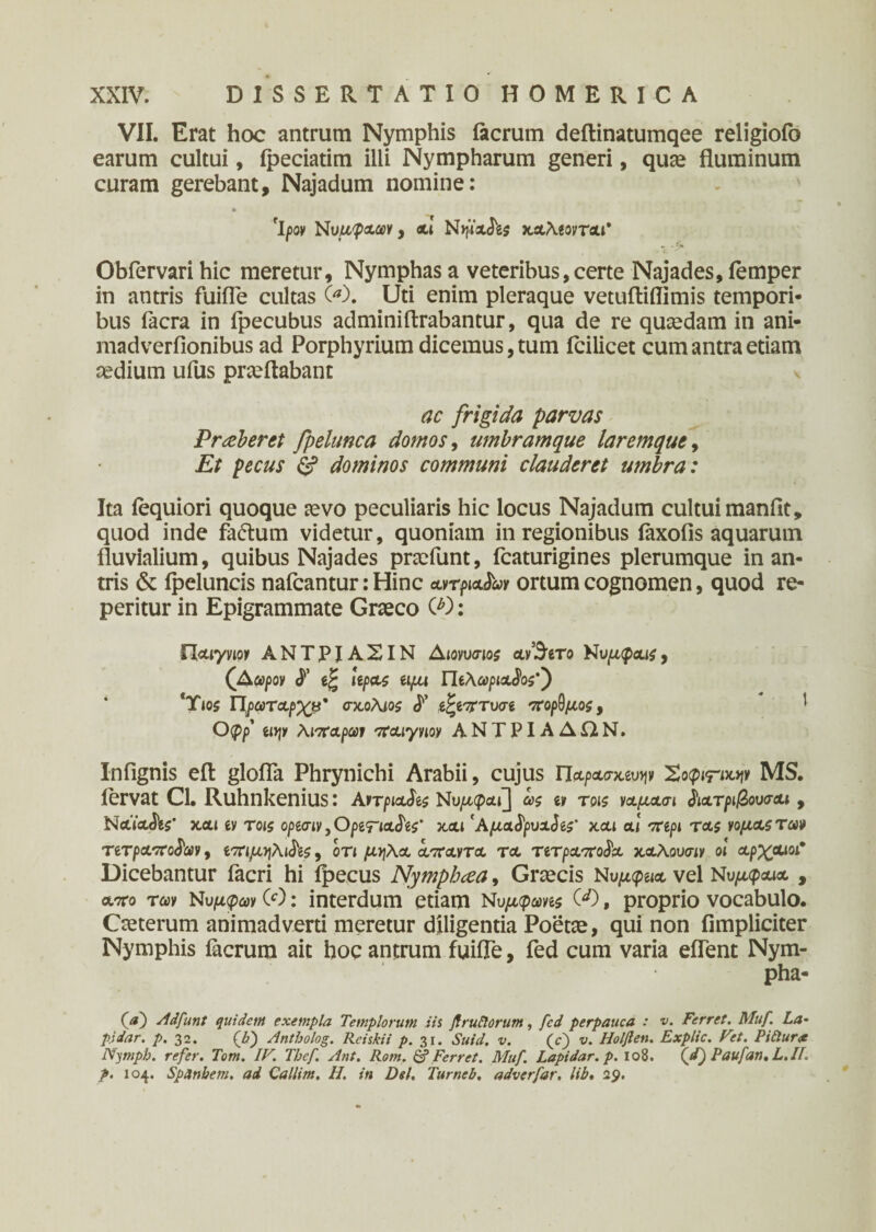 VII. Erat hoc antrum Nymphis iacrum deftinatumqee religiofo earum cultui, ipeciatim illi Nympharum generi, quae fluminum curam gerebant, Najadum nomine: rIpoy Νυμφχων, cti Νψχ^ς καλίογται* Obfervari hic meretur. Nymphas a veteribus, certe Najades, femper in antris fuifle cultas 00. Uti enim pleraque vetuftiflimis tempori¬ bus facra in fpecubus adminiftrabantur, qua de re quaedam in ani- madverfionibus ad Porphyrium dicemus, tum icilicet cum antra etiam aedium ufus praeftabant ac frigida parvas Praeberet fpelunca domos, umbramque laremque, Et pecus & dominos communi clauderet umbra: Ita iequiori quoque aevo peculiaris hic locus Najadum cultui manflt, quod inde faftum videtur, quoniam in regionibus iaxofis aquarum fluvialium, quibus Najades praefunt, fcaturigines plerumque inan¬ iris & fpeluncis nafcantur: Hinc ayrpiajW ortum cognomen, quod re- peritur in Epigrammate Graeco O): flaiyvipy ΑΝΤΡΙΑΣΙΝ Αιονυσιος αν’&το Nυμφους, (Αωρον leptt$ αμι Πίλωριχ^ος'') Ύιο$ Πρωτχρχβ' σκ,ολίοί <Γ t^i^Tvcn πορ^μος, 1 0(pp’ ti»jy λιπαρών παιγνιον ΑΝΤΡΙΑΔΩΝ. Infignis eft glofla Phrynichi Arabii, cujus Παρασκ^ν Σοφιτκψ MS. fervat Cl. Ruhnkenius: Avrpiafe Νυρκραι] ως ιν τοίζ ναμασι ^ιατριβουσαι , NaVadW καί ίν τοις opeaiVjOpenaJW' και' Αμχ^ρυχ^ίς' και αί vrepi τχς νομας των τιτραποδων, ίτημ-ηλι^ίς, οτι μν\\<χ α,παντα τα τίτραποΡα καλουσ-iy οι αρχαίο/ Dicebantur facri hi fpecus Nymphcea, Graecis Νυμ<^ια vel Νυμφαία , χπο των Νυμφών (Ο: interdum etiam Νυμφωνίς 00, proprio vocabulo. Caeterum animadverti meretur diligentia Poetae, qui non fimpliciter Nymphis iacrum ait hoc antrum fuifle, fed cum varia eflent Nym- pha- 00 Adfunt quidem exempla Templorum iis Jf rufiorum, fed perpauca : v. Ferret. Muf La· pidar. p. 32. 00 Antholog. Rciskii p. 31. Suid. v. (c) v. Holften. Explic. Vet. Pifiurx Nympb. refer. Tom. IV. Tbef Ant. Rom. & Ferret. Muf. Lapidar. p. 108. (/) Paufan. L.II. p. 104. Spanbem. ad Callini. H. in Del. Turneb. adverfar. lib. 29.