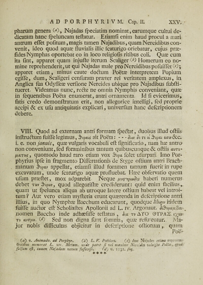 pharum genera 00, Najadas fpeciatim nominat, earumque cultui de¬ dicatam hanc ipeluncam teftatur. Etiamfi enim haud procul a mari antrum eflet pofitum,magis tamen Najadibus,quamNereidibuscon¬ venit, ideo quod aquae fluvialis illic icaturigo oriebatur, cujus pree- fides Nymphas oportebat eo in loco religiofis ritibus coli. Quae cum ita flnt, apparet quam injufte iterum Scaliger CO Homerum eo no* mine reprehenderit, ut qui Najadas male pro Nereidibus pofuifletCO; apparet etiam , minus caute dotftum Poetae interpretem Popium egifle, dum, Scaligeri cenfuram praeter rei veritatem amplexus, in. Anglica iua Odyfleae verfione Nereides ubique pro Najadibus fubfti- tueret. Videamus nunc, retfte ne omnia Nymphis conveniant, quae in fequentibus Poeta enumerat, antri ornamenta. Id fi evicerimus, fatis credo demonfiratum erit, non allegorice intelligi, fed proprie accipi & ex ufu antiquitatis explicari, univerfam hanc deferiptionem debere. VIII. Quod ad externam antri formam ipeflat, duobus illud oftiis inftru&um fuiflelegimus, %pais ait Poeta: — L·» fo re o! Srupau ίΐσινδίc. i. e. non januisy quae vulgaris vocabuli eft flgnificatio, nam hae antra non conveniunt, fed foraminibus tantum quibuscunque & ofliis αυτο- μxtois , quomodo haud raro etiam vox Supa folet ufurpari. Imo Por» phyrius ipfe in fragmento Diflertationis de St}7ge oftium antri Bractu manum bvpoLv appellat, etiamfi illud foramen tantum fuerit in rupe excavatum, unde fcaturigo aquae profluebat. Haec obfervatio quem ufum prceflet, mox adparebit Neque μυhaberi numerus debet τccv θυpar, quod allegoriflae crediderunt: quid enim facilius,, quam ut fpelunca aliqua ab utroque latere oftium habeat vel introi¬ tum? Aut vero etiam myfteria erunt quaerenda in deicriptione antri illius, in quo Nymphae Bacchum educarunt, quodque Mugov itidem fuifle auctor eft Scholiaftes Apollonii ad L. iv, Argonaut. &$υρα.μβον . nomen Baccho inde adhsefifle teftatus, d<a το δτο ΘΧΡΑΧ. ιχαν· τ ο αντρον. 00 Sed non digna funt i omnia, quce refluentur. Ma¬ jor nobis difficultas objicitur in deicriptione olliorum, quam Poei- (a) v. Anmadv. ad Porpbyr. (P) L. V. Poetices i (e) Imo Niijades etiam fcqu oreas Ovidius memorat L. xiv. Metam. unde patet fi vel maxime Nereidis voluijjet Poeta, fulfurn efi, tamen Na; a dum notnen fiujfiecijje, Cd) v. 1131. fieq. tf * * «