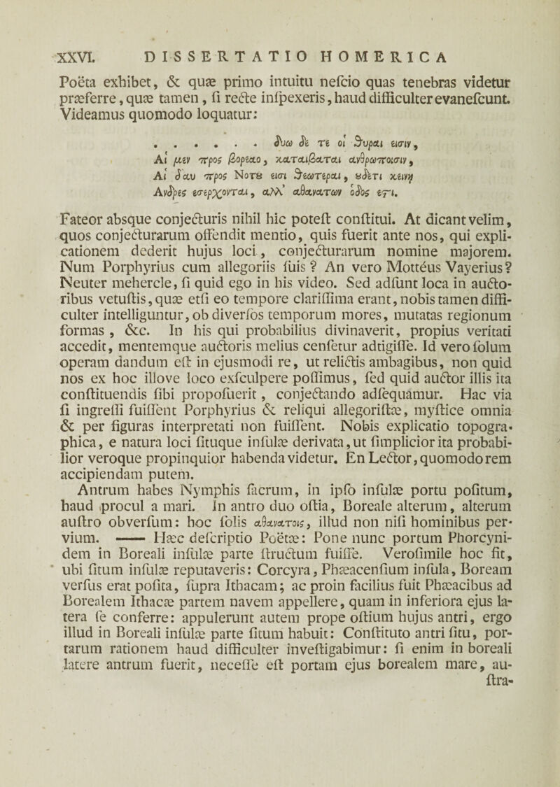 Poeta exhibet, & quae primo intuitu nefcio quas tenebras videtur praeferre, quae tamen, fi redte infpexeris,haud difficulterevanefcunt. Videamus quomodo loquatur: .JW <11 re oi Supai eww. At fjizv π ροζ βορζ&ο, χατ&ι/3&τοα ανθραττοκτιν, Ai (Ictu vrpos Nors em StcoTtpxi, sJ^ert Αν^ρίζ 6<ηρχονTau, αλλ.’ αθο^ατων oJb^ e^t. Fateor absque conje&uris nihil hic poteft conditui. At dicant velim, quos conjedurarum offendit mentio, quis fuerit ante nos, qui expli¬ cationem dederit hujus loci, conjecturarum nomine majorem. Num Porphyrius cum allegoriis luis? An vero Mottdus Vayerius? Neuter mehercle, fi quid ego in his video. Sed adfunt loca in aufto- ribus vetuffis, quae etfi eo tempore clariffima erant, nobis tamen diffi¬ culter intelliguntur, ob diverios temporum mores, mutatas regionum formas , &c. In his qui probabilius divinaverit, propius veritati accedit, mentemque auCtoris melius cenfetur adtigiffe. Id verofolum operam dandum eil in ejusmodi re, ut reliCtis ambagibus, non quid nos ex hoc illove loco exfculpere poffimus, fed quid audior illis ita conitituendis Obi propoiuerit, conjeCtando adlequamur. Hac via fi ingreffi fuiffent Porphyrius &. reliqui allegoriitae, myffice omnia & per figuras interpretati non fuiffent. Nobis explicatio topogra- phica, e natura loci fituque infulae derivata,ut fimpliciorita probabi¬ lior veroque propinquior habenda videtur. En Ledlor, quomodo rem accipiendam putem. Antrum habes Nymphis facrum, in ipfo infulae portu politum, haud procul a mari, in antro duo ofiia, Boreale alterum, alterum aultro obverfum: hoc folis α^Μτοΐζ, illud non nifi hominibus per¬ vium. - Haec defcriptio Poetae: Pone nunc portum Phorcyni- dem in Boreali infulae parte (trucium fuiffe. Veroiimile hoc fit, ubi fitum infulae reputaveris: Corcyra, Phaeacenfium infula. Boream verfus erat polita, fupra Ithacam; ac proin facilius fuit Phaeacibus ad Borealem Ithacae partem navem appellere, quam in inferiora ejus la¬ tera fe conferre: appulerunt autem prope oltium hujus antri, ergo illud in Boreali infulae parte litum habuit: Conllituto antri litu, por¬ tarum rationem haud difficulter inveltigabimur: fi enim in boreali latere antrum fuerit, neceffe eil portam ejus borealem mare, au- ilra-