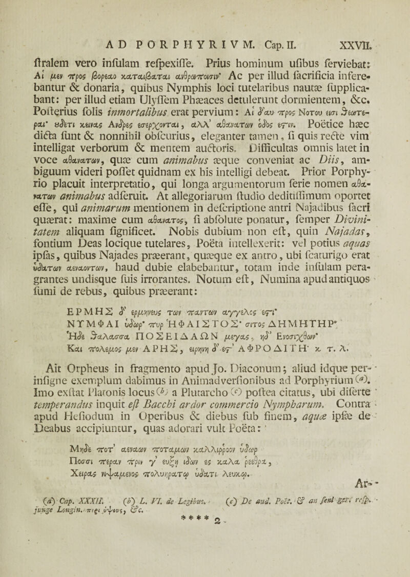 flralem vero infulam reipexifie. Prius hominum ufibus ierviebat: At μιν προζ βορίϋίο x&touQoltcu αν9ρωποισιν' Ac per illud iacrificia infere¬ bantur & donaria, quibus Nymphis loci tutelaribus nautae fupplica- bant: per illud etiam UlyiTem Phaeaces detulerunt dormientem, &c. Poiterius folis inmortalibus erat pervium: Αί προζ Νοτου mi 3e<m- poii’ yfon xtivcts Avtye$ &ηρχονται, αλλ’ ο&ανατωv odte e<r<y. Poetice haec difta funt & nonnihil obfcurius, eleganter tamen, ii quis redle vim intelligat verborum & mentem auftoris, Difficultas omnis latet in voce αθαναταν, quae cum animabus aeque conveniat ac Diis, am¬ biguum videri poflet quidnam ex his intelligi debeat. Prior Porphy¬ rio placuit interpretatio, qui longa argumentorum ferie nomen λΘα- νοίτων animabus adferuit. At allegoriarum ftudio deditiffimum oportet efTe, qui animarum mentionem in defcriptione antri Najadibus (acri quaerat: maxime cum αθανατος, fi abfolute ponatur, femper Divini¬ tatem aliquam fignificet. Nobis dubium non eft, quin Najadas, fontium Deas locique tutelares, Poeta intellexerit: vel potius aquas ipfas, quibus Najades praeerant, quaeque ex antro, ubi fcaturigo erat ν&χ,των divcLovTav, haud dubie elabebantur, totam inde infulam pera¬ grantes undisque fuis irrorantes. Notum eft, Numina apud antiquos fumi de rebus, quibus praeerant: j ΕΡΜΗ2) <f ζρμψζυζ των πάντων ayyiKzg δ<π* ΝΤΜΦΑΙ vSaf πυρ 'ΗΦΑΙΧΤΟΧ* σίτοζ ΔΗΜΗΤΗΡ0 rH<& 3'αλασσα ΠΟΧΕΙΔΑΩ,Ν μίγα,ζ, »)<Γ Ε νοσιχβων' Κα» ποΜμοζ μζν A Ρ Η X, αρψη -tr' ΑΦΡΟΔΙΤΗ* χ τ. Λ. Ait Orpheus in fragmento apud Jo. Diaconum; aliud idque per- infigne exemplum dabimus in Animadverfionibus ad Porphyrium 00. Imo exftat Platonis locusO; a Plutarcho CO pofiea citatus, ubi diferte temperandus inquit eft Bacchi ardor commercio Nympharum. Contra apud Hefiodum in Operibus & diebus fub finem, aquae ipfae de Deabus accipiuntur, quas adorari vult Poeta r' M^<5e ποτ αιναων ποταμών χαλλιρροον υ^ωρ Ποσσι πίραν πριν y ευ£ιι ι^ων χα\α ρ&9ρχ} Χίΐραζ νι^αμινοζ- πολυηρατω υ&ατι λίυχω. Ar~ (d) Cap. XXXII: (X) L. VI. de Legibus. ■ (0 De and. Poet.Cf an feni gsr . rcfp. junge Longin.· ΰψονξ, &c. * * * * 2