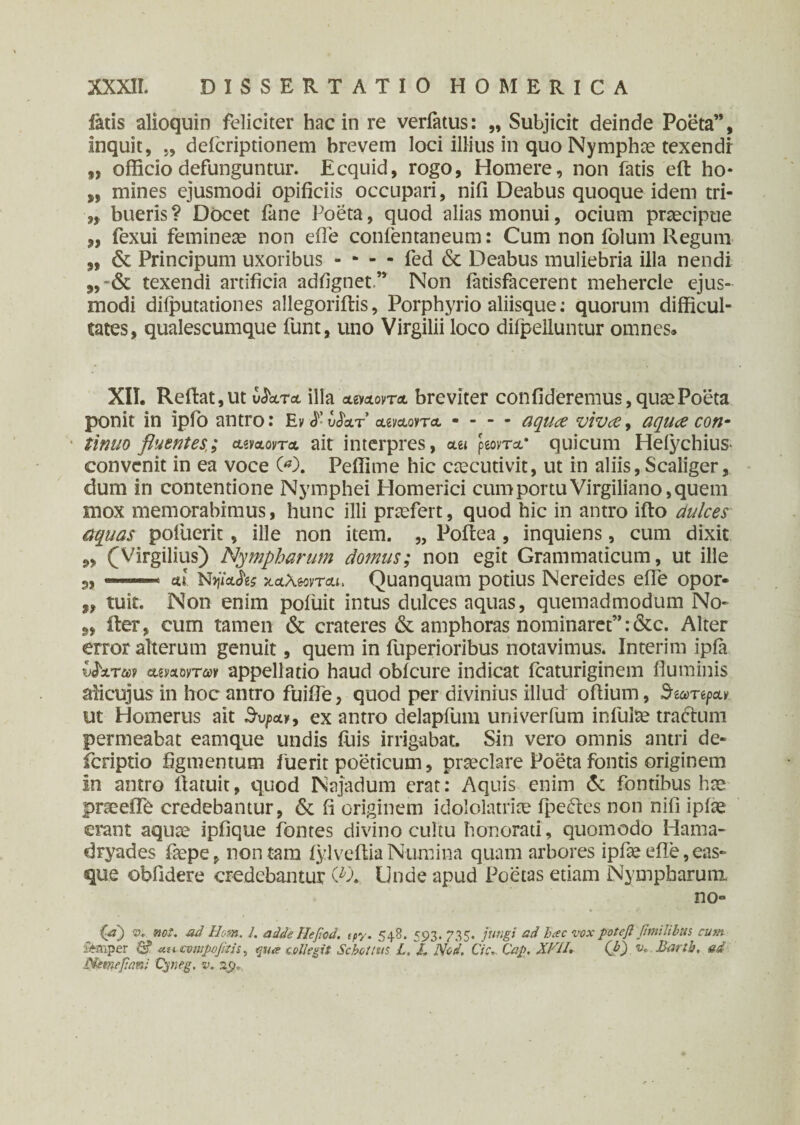 fatis alioquin feliciter hac in re verfatus: „ Subjicit deinde Poeta”, inquit, „ deicriptionem brevem loci illius in quoNymphce texendi f, officio defunguntur. Ecquid, rogo, Homere, non fatis eft ho* s, mines ejusmodi opificiis occupari, nifi Deabus quoque idem tri- „ bueris? Docet fane Poeta, quod alias monui, ocium praecipue „ fexui femineae non eile confentaneum: Cum non Polum Regum „ & Principum uxoribus - - - - fed & Deabus muliebria illa nendi texendi artificia adfignet” Non iatisfacerent mehercle ejus¬ modi diiputationes allegoriitis, Porphyrio aliisque: quorum difficul¬ tates, qualescumque funt, uno Virgilii loco difpelluntur omnes. XII. Reflat, ut v^oltcl illa a&olovta breviter confideremus, quae Poeta ponit in ipfo antro: Εν ·ί· ύ&τ* aeyotonu - - - - aqua viva, aqua con¬ tinuo fluentes,; &waovta ait interpres, aet peovT*· quicum Helychius· convenit in ea voce 00. Peffime hic caecutivit, ut in aliis, Scaliger, dum in contentione Nymphei Homerici cum portu Virgiliano, quem mox memorabimus, hunc illi praefert, quod hic in antro ifto dulces aquas potuerit, ille non item. „ Poilea , inquiens, cum dixit ,, (Virgilius) Nympharum domus; non egit Grammaticum, ut ille 3, .. ■ etl Nyjiciiis 7LcL\tonciLi> Quanquam potius Nereides efie opor- ,, tuit. Non enim pofuit intus dulces aquas, quemadmodum No- iter, cum tamen & crateres & amphoras nominaret”:&c. Alter error alterum genuit, quem in fuperioribus notavimus. Interim ipia vPatm amortm appellatio haud obicure indicat fcaturiginem fluminis alicujus in hoc antro fuifle, quod per divinius illud oflium, ^ ut Homerus ait 3v/>ot», ex antro delapfum univerfum infulae tractum permeabat eamque undis luis irrigabat. Sin vero omnis antri de- fcriptio figmentum fuerit poeticum, praeclare Poeta fontis originem In antro flatuit, quod Najadum erat: Aquis enim <5c fontibus hae praeeffe credebantur, & fi originem idololatriae fpeites non nifi ipiae erant aqute ipfique fontes divino cultu honorati, quomodo Hama¬ dryades faepe, non tam iylveftia Numina quam arbores ipfae eile, eas- que oblidere credebantur (*λ Unde apud Poetas etiam Nympharum no» (p) <p. no*. ad Uom. 1. adde Ηββοά. cpy. 548. 593. 735. jungi ad hac voxpoteftpmilibtts cum ftaiper ua compoptis^ collegit Scholtus L. I. Nod, Cic». Cap. Xhll. (A) v. Bartb. ad Nemefiani Cyneg. v. np,