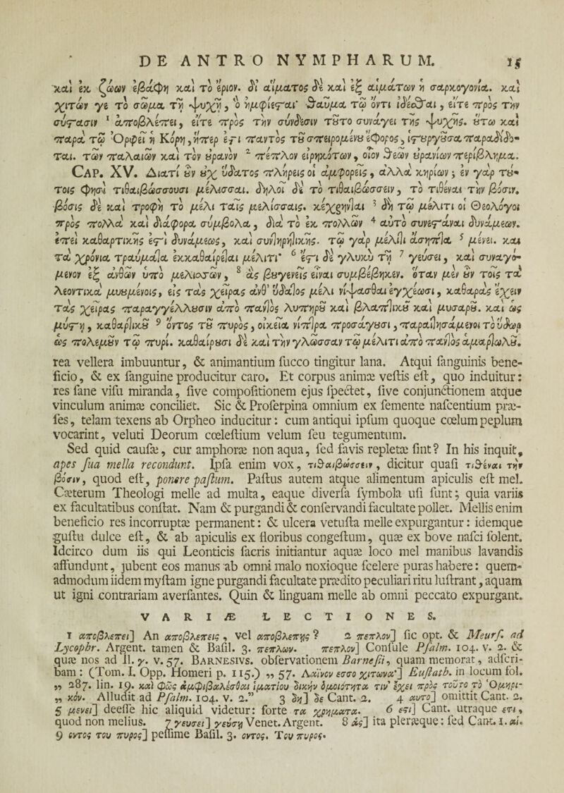 xcu ex (ωων e/3ocCp>7 χαι το epiov. di αίματος de χαι αιματων >ι σαρχ,ογονια. xcu χιτων ye το σώμα, τνί 'ψυ^’νί , ο ^μφΐίψ'αι' ·$αυμα τω οντι iJec&ai, elVe 7rpos tw συτασιν 1 αποβλίπα, eiVe ττρο^ τ>?ν ffuyjtaiv τ«το συνάγει tus «τω χα! -ταρα τω ’Ορψίΐτ\ Κόρη,πάτερ e7“i TravTos τβ σπαρομίνΰ έφορος, Ι^βργΒσαπαρα^ιό’ο· ται. των παλαιών χαι τον νρανον 2 πέπλον ει’ρηχοτων, otov S^eoov υρανίων πίριβλνμα. Cap. XV. Διατί βν ύχ ύπατος πλτιρίΐς οι αμφορας, α’λλά χορίων j εν γά/> τβ* Τοίζ <φψ] τ&αιβωσσουσι μίλίσσαι. £ηλοι de το τιθαι/3ωσσειν, το τιθεναί Tijy/3oV:r. βόσις de χαι Tpocpij το μέλι Totis μιλισσαις. xe^g^vlcti 1 d^i τω μ&λιτι οι Θεολόγοι προζ πολλά χαι διάφορα σύμβολα, dict το ex ττοΜων 4 Λυτό συνε'Γαναι <Εινά(αβων. εστει xaOa/mxris ετ'ι $υνάμέως, χαι συνΊηρνίΙιΧΥΐς. τω γα'ρ ^ceAiJi ασηστία 5 με'νει. χαι τά χρόνια τραόμαΐα εχχαθαίμίαι μίλιτι' 6 eV‘ de γλυχυ τη 7 γευσει, χλ! συναγό¬ μενο? εξ ctyGav υ7Γο μέλινων, 8 as |2syeve7s είναι συμβέβψ,ίν, όταν μεν uv τοις τα λεοντιχά μυκμενο^» eis Tas χειρας a’y0’ udalos μέλι νί-ψασθαι εγχίωσι, xaGapas e^eif Tas χώρας παραγγίλλασιν απο πανίος λυπηρά χαι βλαπίιχπ χαι μυσαρβ. χαί ω$ μυ<ΓΗ, χα9αρ]ιχ» 9 ovtos τ« 'Tupos 3 οίχεια νίπίρα προσαγασι , παρα^ψάμειοι το υ$ωα ας πολέμων τω 7Τυρι. χαθαιρασι de χαι τ>?ν γλώσσαν τω μελιτι Λ7Γο ποονίός αμαρϊωλβ. rea vellera imbuuntur, & animantium fucco tingitur lana. Atqui fanguinis bene¬ ficio, & ex fanguine producitur caro. Et corpus anima; veftis eit, quo induitur: res fane vifu miranda, five corapofitionem ejus fpeclet, live conjunctionem atque vinculum animce conciliet. Sic & Proferpina omnium ex femente nafcentium pra> les, telam texens ab Orpheo inducitur: cum antiqui ipfum quoque coelum peplum vocarint, veluti Deorum coeleitium velum feu tegumentum. Sed quid caufce, cur amphora; non aqua, fed favis repleta; fint? In his inquit, apes fua mella recondunt, fpfa enim vox, τ&αιβωσσειν, dicitur quaii τίθ-ένα» t>jV βόην, quod eit, ponere paflum. Pailus autem atque alimentum apiculis eil mei. Cseterum Theologi meile ad multa, eaque diverfo fymbola ufi funt; quia variis ex facultatibus conllat. Nam & purgandi & confervandi facultate pollet. Mellis enim beneficio res incorrupta; permanent: & ulcera vetufta meile expurgantur: idemque guitu dulce eit, & ab apiculis ex floribus congeilum, quoe ex bove nafci folent. Idcirco dum iis qui Leonticis facris initiantur aqua; loco mei manibus lavandis affundunt, jubent eos manus ab omni malo noxioque fcelere puras habere: quem¬ admodum iidem myitam igne purgandi facultate praedito peculiari ritu luftrant, aquam ut igni contrariam averfantes. Quin linguam meile ab omni peccato expurgant. VARIAS LECTIONES. I αποβλέπει] An αποβλέπεις -> vel απόβλεπες ? a. πέπλον] fic opt. & Meurf. ad Lycophr. Argent. tamen & Bafil. 3. πέπλων. πέπλον] Confule Pfalm. 104. v. 2. de qua; nos ad II. γ. v. 57. Barnesivs. obfervationem Barnefii, quam memorat, adfcri- bam : (Tom. I. Opp. Homeri p. 115.) „ 57. Axi'vcv εσσο χιτώνα'] Euflatb. in locum fol. ,, 287. lin. 19. χχ) φως χμ,φιβα,λέσύαΛ Ιματίου hxvjv δμοιότητα. τιν έχει προς τούτο το Όμηρι- „ κον. Alludit ad Pfalm. 104. v. 2.” 3 &j] Cant. 2. 4 αυτό] omittit Cant. 2. 5 μενεί] deefle hic aliquid videtur: forte τω χρημχτχ. 6 &i\ Cant. utraque ετ-<, quod non melius. 7 γευτεί] γεύσν Venet. Argent. 8 χς] ita pleraque: fed CaiK. I. xi.