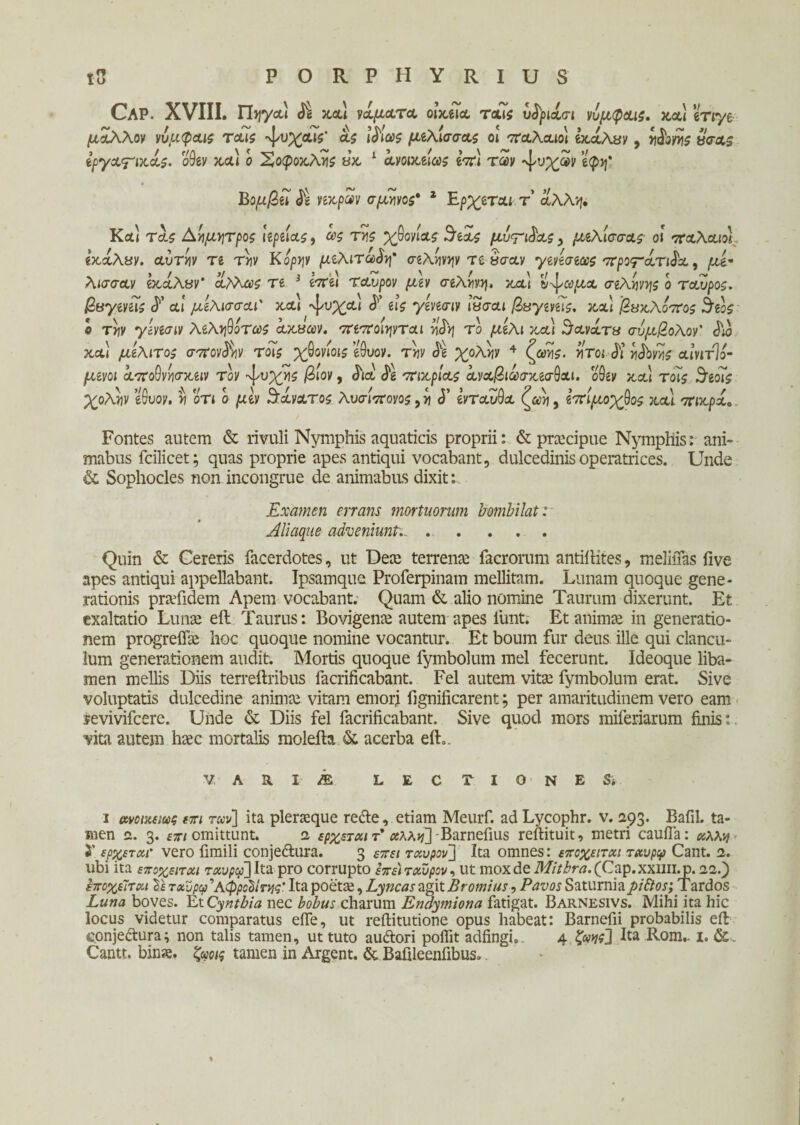 Ρ Ο R.PIIYRIUS Cap. XVIII. Tbjycu δε και νάματα οιχ,ίϊα. τους υδριάσι νυμφαις. καί eViye μάλλον νυμφαις ταίς ^υχαΐς' a? iδίως μέλισσας οι τταλαιοι exaAyy, ηδονης u<?&$ εργαγΊκάς. οθεν και ο ^οροκλτί? «κ 1 ανοικείως μτ) ταν «ψυχαν %Jf Βομβεί νέκραν σμήνος* * Ερχεται τ’ άλλη. Και τα? Α-ήμ-ητροζ ίερείας, ως της χθονίας Αδεας μίτζας > μέλισσας- οι παλαιό) εκάλαν. αυτίιν τε τνιν Κόρην μελιτώδη' σελήνην τε υσαν γενεσεως προτάτιδα, μ£« λισσαν εκάλαν' άλλως τε 3 επει ταύρον μεν σελήνη, καί υ-^ωμα σελήνής ο ταύρος, βαγενείς δ' αί μελισσαΓ και -ψυχαι δ' εις γενεσιν Ϊ3σαι βαγενεϊς. καί βακλοπος 3εος ο τνιν γενεσιν λεληθοτως άκαων. πεποιηνται νίδη το μέλι καί Κανάτα σνμβολον' δια και μελιτος σπονδήν τοις χθονίοις εθυον. την δε χολήν 4 ζωής, ήτοι δι ηδονης αινιτΊό- μενοι αποθνησκειν τον ^υχης βίον, δια δε πικρίας άναβιωσκεσθαι. οθεν και τοΤ? ίδεοις χολήν εθυον. η οτι ο μεν θάνατος λυσίπονος, η <5’ ενταύθα ζωη 9 επίμοχθος καί πικράο Fontes autem & rivuli Nymphis aquaticis proprii: & praecipue Nymphis: ani» mabus fcilicet; quas proprie apes antiqui vocabant, dulcedinis operatrices. Unde & Sophocles non incongrue de animabus dixit: Examen errans mortuorum bombilat: Aliaque adveniunt,. . ... Quin & Cereris facerdotes, ut Dea: terrena: facrorum antiftites, meliiTas Γίνε apes antiqui appellabant. Ipsamque Proferpinam mellitam. Lunam quoque gene¬ rationis praTidem Apem vocabant. Quam & alio nomine Taurum dixerunt. Et exaltatio Lunae eft Taurus: Bovigena: autem apes fiunt. Et animae in generatio¬ nem progreffie hoc quoque nomine vocantur. Et boum fur deus ille qui clancu¬ lum generationem audit. Mortis quoque fymbolum mei fecerunt. Ideoque liba¬ men mellis Diis terreftribus facrificabant. Fel autem vitae fymbolum erat. Sive voluptatis dulcedine anima: vitam emori fignificarent; per amaritudinem vero eam revivifeere. Unde & Diis fel facrificabant. Sive quod mors miferiarum finis: vita autem haec mortalis molefta & acerba eft.. V ARIAE LECTIO NE St i ανοιαεως επι ταν\ ita plerasque recte, etiam Meurf. ad Lycophr. v. 293. Bafil. ta¬ men a. 3. επι omittunt. 1 ερχεται τ’ aAA>vTBarnefius reftituit, metri caufia: άλλη ϊ έρχεται’ vero fimili conjeftura. 3 επει ταύρον] Ita omnes: εποχείται ταυρφ Cant. 1. ubi ita εποχείται ταυρφ] Ita pro corrupto επε) ταύρον, ut mox de Mithra. (Cap. xxim. p. 22.) εποχείται Τε ταυ ρω ^ Αφροδίτης’ Ita poetae, Lyncas agit Bromius, Pavos Saturnia pidtos; Tardos Luna boves. Et Cynthia nec bobus charum Endymiona fatigat. Barnesivs. Mihi ita hic locus videtur comparatus effie, ut reftitutione opus habeat: Barnefii probabilis eft conjectura; non talis tamen, ut tuto auftori poflit adfingi,. 4 ζνης] Ita Rom,. 1. &. Cantt. bina, ζωοις tamen in Argent. & Bafileenfibus.