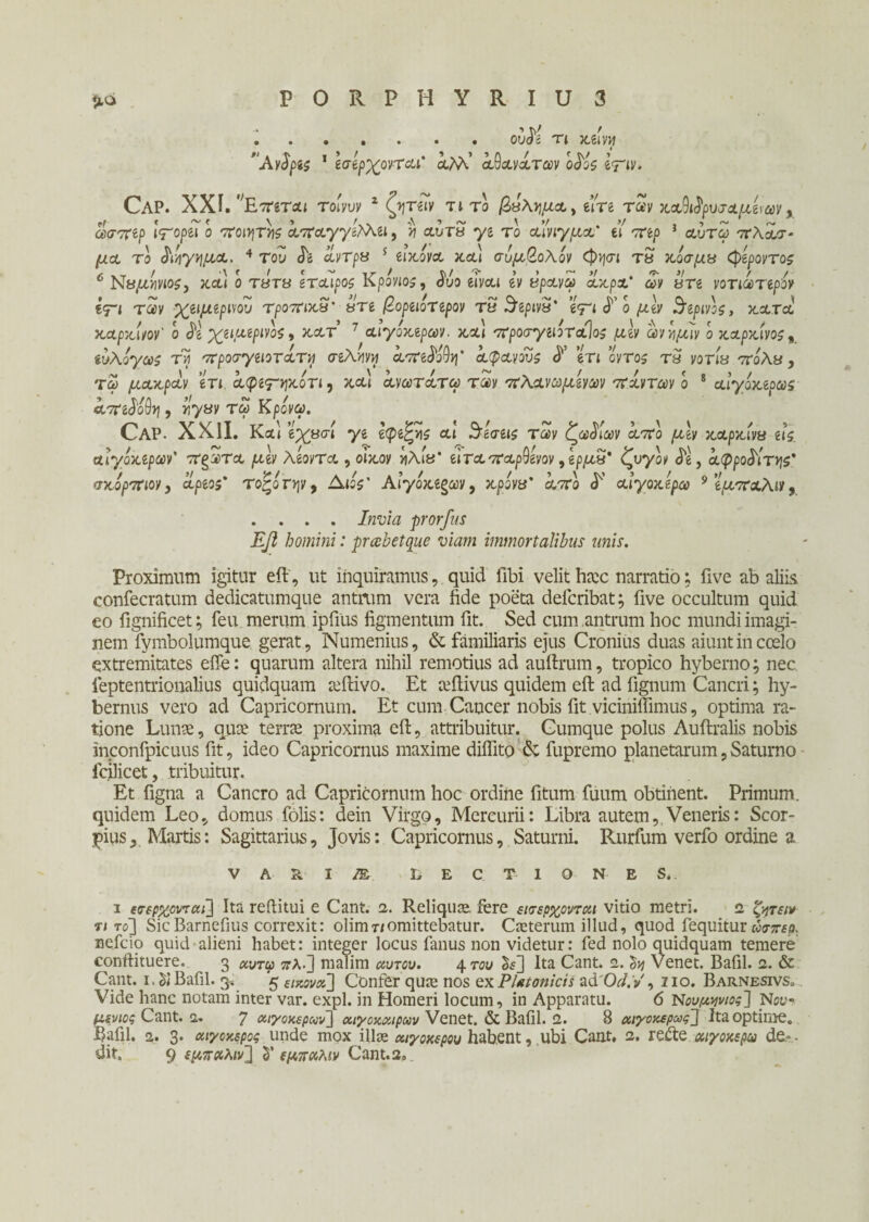 . . obM τ{ κείνη α,Μ.’ αθανάτων ο£ος ετιν· Ανδρες 1 εσερχονται Cap. XXI.' 'Επεται τοίνυν 2 ζήταν τι το ββ\ν\μα, eire των καθώρυσαμε\av y ώσπερ Ιτορίΐ ο ποιητής άπαγγε, >? αύτ» ys το αίνιγμα* ef τη/) } <αύτ<5 7Γλ&σ- jCtct το διήγημα, 4 του <L αντρα s εικόνα καί συμβολον <φ>|σι τ« κοσμά (φεροντος 6 Ναμήνιος, κα) ο Τ8Τ« εταίρος Κρονιος, <5υο etvoct gy «ράνω ακρχ* <£y «Τβ νοτιωτψον €<τι των χειμερινού τροπικ3' βτε βορειοτερον τ3 $ψν3' ε^ι^ομεν θερινός, κατά καρκίνον' ο $ε χειμερινός, κατ’ 7 αιγοκερων. και προσγειοταΊος μεν ωνν\μίν ο καρκίνος„ suAoy^i τίί προσγειοτάτη σελήνή άπεφθη’ αφανούς <5*’ eTt oyros τ3 yoria 7Γολ«, τω μακράν ετι άφεψηκίτι, κα] ανατάτω ταν πλανημένων πάντων ο 8 αίγακερως άπεφθη, rly&v τω Κρονω. Cap. XXII. Καί εχασί ye ecpe£»is al $ εσείς των ζωδίων άπο μεν καρκίνα εις. αιγοκερων' πςωτα μεν λέοντα , ο'ικον ηλίϋ’ ειταπαρθενον ,ερμν' ζυγόν Je, αφροδίτης' σκορπιον, αοεος' τοζοτψ, Λιο$' Αιγοκερων, κρονίί* α,7Γο <Ε αίγοκερω 9 εμπαλιν, . . . . 7»ϊ7/λ prorfus Εβ homini: praebet que viam immortalibus unis. Proximum igitur eft, ut inquiramus, quid fibi velit hiec narratio; five ab aliis eonfecratum dedicatumque antrum vera fide poeta deicribat; five occultum quid eo fignificet; feu merum ipfius figmentum fit. Sed cum antrum hoc mundi imagi¬ nem fymbolumque gerat, Numenius, & familiaris ejus Cronius duas aiunt in ccelo extremitates effe: quarum altera nihil remotius ad auftrum, tropico hyberno; nec ieptentrionalius quidquam aeibivo. Et tefiivus quidem eft ad fignum Cancri; hy- bernus vero ad Capricornum. Et cum Cancer nobis fit viciniffimus, optima ra¬ tione Lunae, qua' terra proxima eft, attribuitur. Cumque polus Auftralis nobis inconfpicuus fit, ideo Capricornus maxime difiito & fupremo planetarum,Saturno fcilicet, tribuitur. Et figna a Cancro ad Capricornum hoc ordine fitum fuum obtinent. Primum, quidem Leo, domus Colis: dein Virgo, Mercurii: Libra autem, Veneris: Scor- pius. Martis: Sagittarius, Jovis: Capricornus, Saturni. Rurfum verfo ordine a V A R I M LECTIONES. 1 εσερχονται] Ita reftitui e Cant. 2. Reliquae. fere εισέρχονται vitio metri. 2 ζητεί* τι το] SicBarnefius correxit: olirriT/omittebatur. Caeterum illud, quod fequitur ώσπερ. reficio quid alieni habet: integer locus fimus non videtur: fed nolo quidquam temere conftituere. 3 κντφ ττλ·3 malim αυτόν. 4m> £$3 Ita Cant. 2. Venet. Bafil. 2. & Cant. 1. δί Bafil. 3. 5 εικόνα] Confer qua; nos ex Platonicis ad 07. /, no. Barnesivs<, Vide hanc notam inter var. expl. in Homeri locum, in Apparatu. 6 Νουμηνιος] Nov μενιος Cant. 2. 7 αιγοκερων] αιγοκαιρων Venet. & Bafil. 2. 8 αιγοκερως] Ita optime. Bafil. 2. 3. αιγοκερος unde mox illae αιγοκερου habent, ubi Cant. 2. refte αϊγοκερω de- -