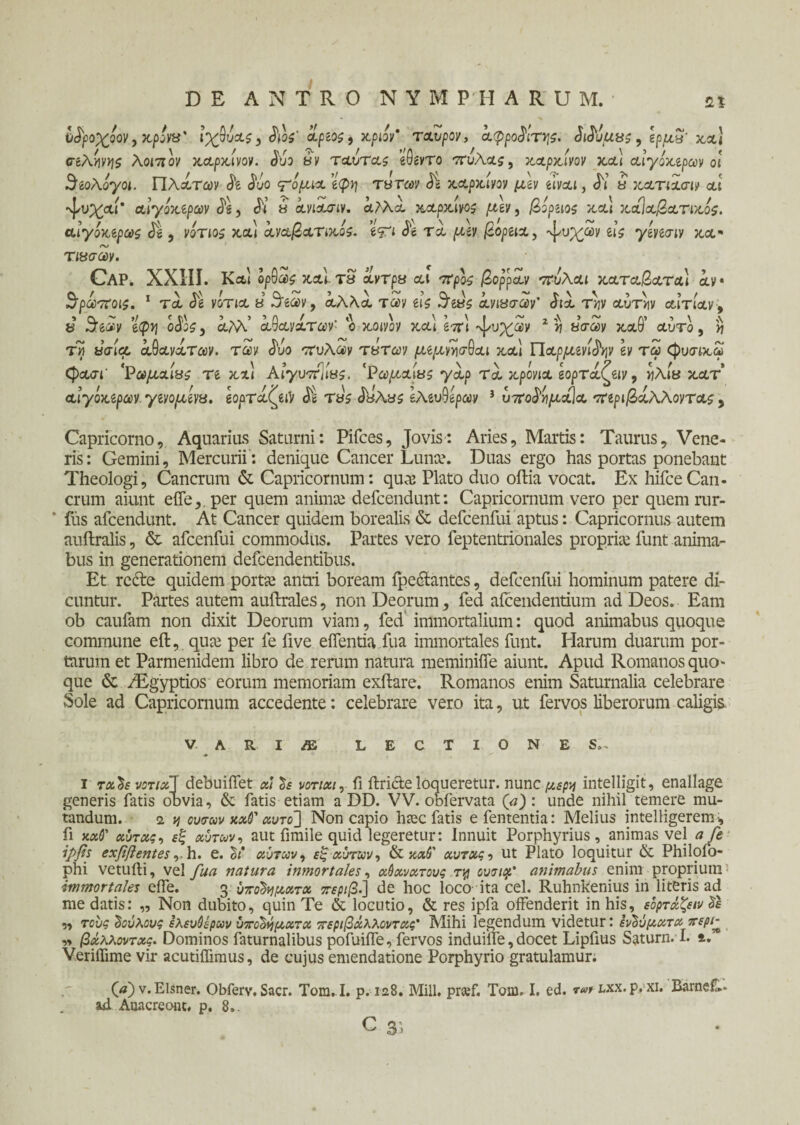 νάροχόον, κρόνα' ιχύύας, Sios' άρίος^ κριόν' ταύρον, άφροάιτγς. SiSuuas, ζρμα' κα] σελήνης λοπιον καρκίνον. Suo αν ταυτας eQevTo ττυλαί, καρκίνον κα\ αίγοκιρων οι 3ίολογοι. Πλάτων Se Suo ξόρκια ’ίφη τα των Si καρκίνον μ\ν eivai, Si ά κατιασιν αι ^υχαί' αίγοκζρων Se, Si ά άνιάο-ιν. άλλα καρκίνος μιν, βόραος κα) κά]αβατικός. αιγόκζρως Jg , νότιο* κα] άναβατικός. e<pi Se τά μζν βορζια, άτυχων eis yeveaiv κα· τιασων. Cap. XXIII. Και ορθα>£ καϊτΒ άντρα αι προς βορραν πάλαι καταβατα) άν· ^ρωποις. 1 τα Se νότια a Seav9 αλλα των eis $ώς άνιασων' Sia τ>;ν αυτήν αιτίαν 9 8 3:e&v etpvj oS\s, άλλ ά^ανάτων' ο κοινίν κα\ Ιπ\ ^υχων 2 ν ασων καθ’ αυτό , η τη ασί<α άΰανάτων. των Suo πυλών τατων μίμνν\σ$αι κα] Π αρμονίαν Ιν τω φυσικω φχ<τΓ 'Ρωμαίας τι και ΑιγυπΊίας. 'Ρωμαίας γαρ τά κρόνια ζορτάζζιν, ηλία κατ αιγόκίρων γίνομόνα. ζορτάζζiV <££ τάς £αλας Ιλίνΰίρων i υποάήμαΐα πίριβάλλοντας, Capricorno, Aquarias Saturni: Pifces, Jovis: Aries, Martis: Taurus, Vene¬ ris: Gemini, Mercurii: denique Cancer Lunce. Duas ergo has portas ponebant Theologi, Cancrum & Capricornum: qua: Plato duo oftia vocat. Ex hifceCan¬ crum aiunt eiTe,, per quem animse defcendunt: Capricornum vero per quem rur- * fus afcendunt. At Cancer quidem borealis & defcenfui aptus: Capricornus autem auftralis, & afcenfui commodus. Partes vero feptentrionales propria: funt anima- bus in generationem defcendentibus. Et recte quidem portie antri boream fpcctantcs, defcenfui hominum patere di¬ cuntur. Partes autem auitrales, non Deorum, fed aicendentium ad Deos. Eam ob caufam non dixit Deorum viam, fed immortalium: quod animabus quoque commune eft, qua: per fe five eifentia fua immortales funt. Harum duarum por¬ tarum et Parmenidem libro de rerum natura meminiife aiunt. Apud Romanos quo¬ que & /Egyptios eorum memoriam exitare. Romanos enim Saturnalia celebrare Sole ad Capricornum accedente: celebrare vero ita, ut fervos liberorum caligis* V.ARliE LECTIONES.. i τάδε νοτ/χΊ debuiifet at δε νοτιαι, fi ilricte loqueretur. nunc μέρη intelligit, enallage generis fatis obvia, & fatis etiam a DD. VV. obfervata (a): unde nihil. temere mu¬ tandum. 2. νι ουσων καθ' αυτό] Non capio haec fatis e fententia: Melius intelligerem i, fi ναό' αύτας, εξ αυτών, aut fimile quid legeretur: Innuit Porphyrius, animas vel a fe ipfs exfiftentes,-h. e. δι αυτών, εξ αυτών, & ναό' αυτας, ut Plato loquitur & Philofo- phi vetuili, ve! fua natura inmortales, αόανατους τ\j ουτιρρ’ animabus enim proprium immortales eife. g υποδήματα περιβ.] de hoc loco ita cel. Ruhnkenius in literis ad me datis: „ Non dubito, quin Te & locutio, & res ipfa offenderit in his, εόρτάζειν δε „ τους δούλους ελευόέρων υποδήματα περιβάλλοντας’ Mihi legendum videtur: ενδύματα περί> „ βάλλοντας. Dominos faturnalibus pofuiffe, fervos induiife, docet Lipfius Saturn. I. t. Veriffime vir acutiffimus, de cujus emendatione Porphyrio gratulamur. (tf)v.Elsner. Obferv. Sacr. Tom. I. p. 128. Mill. pr«f. Tom. I. ed. r#r lxx- p. xi. Barne&- ad Auacreont, p. 8*.