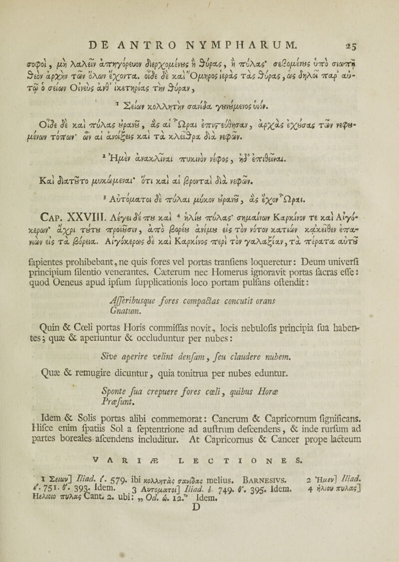 &oφο), μν\ λ&λίΐν απηγόρίνον ^αρχομόνας η 3υρα$, *ι πυλα$* σίβομίνας υ7Γο σιωπή 3'ίον αρχήν των όλων ϊχοντα. oifo de ααι Ομηροί lepas ταζ 5υρας 9ω$ δηλοι τrop’ αυ¬ τοί ο σΰων Oiveus ay9’ ΙχίΤψίαζ την 3υραν, 1 Χείων χολλητόιν σανίδα χχνΰμενοζ υιόν. 01$ί $1 χα\ πυλας «ραν« , as αι Ώραι επιτ^ψαν 5 όορχας Ιχάσαί των νεφα* juJyav τόπων' ων αι ανοι^εΐζ κ,αΐ τα χλει^ρα d<a νεφών. 2 ‘Hptev ayaxArvai ^ujuvoy vlcpo^ , >jd’ eTriOeTyo*. Καί <5ιατ3το μυχωμεναι* οτι χα\ αι βροντά,1 dia vepw. 3 Αυτόματοι d*e πυλαι μυχόν ΰρανν 9 as ϊχον' Ω,ρχι. Cap. XXVIII. Αεγειδ'επα κ,α» 4 νλια πΰλαζ’ σγμαίνων Καρχίνον re κ,αι Α’γό- japav* a;£pt rara πρόίϊΐσιν9 από βορεΰ ανεμα eis τον νότον χατιων χαχειθεν επα·* νιων eis τα βόρεια. Αιγόχερωζ de κ,αι Καρχινοζ περί τον γαλαξίαν,τα πίρατα αύτ5 fapientes prohibebant, ne quis fores vel portas tranfiens loqueretur: Deum univerii principium filentio venerantes. Ceterum nec Homerus ignoravit portas lacras eife 1 quod Oeneus apud ipfum lupplicationis loco portam pultans oilendit: Afferibusque fores compactas concutit orans Gnatum. Quin & Coeli portas Horis commiflas novit, locis nebulofis principia fua haben¬ tes , qiue & aperiuntur & occluduntur per nubes: Sive aperire velint denfam, feu claudere nubem. Quai & remugire dicuntur, quia tonitrua per nubes eduntur. Sponte fua crepuere fores coeli, quibus Hor<z Prcefunt. Idem & Solis portas alibi commemorat: Cancrum & Capricornum fignificans. Hifce enim fpatiis Sol a feptentrione ad auftrum defcendens, & inde rurfum ad partes boreales afcendens includitur. At Capricornus & Cancer prope lacteum VARI/E LECTIONES. I Έειων] Iliad. i. 579. ibi κολλητχς σχνβχς melius. Barnesivs. 2 Ήμεν] Iliad. * · 75!· &♦ 393· Idem. 3 Αυτόματοι] Iliad. έ 749. $\ 395. Idem. 4 πυλχς] ΙΙελιοιο πυλχς Cant. 2. ubi; „ Od. «. 12.” Idem. D