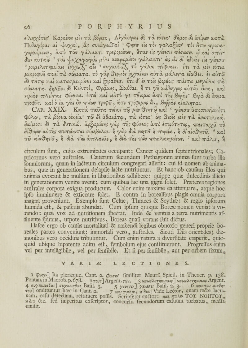 νλν\χοτες' Καρχίνος μεν τα βόρεια, Αιγόχερως 3ί τα νότια* 3ημος 3ε ονείρων χατά Πυθαγόραν αι ^νχα), ,ας συνάγεαλαι 1 Cp^jcriv sis τον γαλαρίαν' τον &τω προσα· γορευόμενον, από των γάλαχτι τρεφόμενων, βταν ε\ς γενεσιν πεσωσιν. ω χαι σπεν 3ειν αύταις 1 τάς ^υχαγαγΰς μίλι χεχραμενον γαλαχτι' ως αν 31 ixibvvis εις γενεσιν 3 μεμελετ^χνίαις ’ίρχεά^' αΐς 4 συγκ,υεΤ^ το γάλα πεφυχεν. ετι Tei μ\ν νότια, μιχροφυη ποιεί τα σώματα, το γάρ θερμόν Ιοχναινειν αυτά μάλιτ& είω$εν. εν αυτω 3ε ΤΗΤω χα) χατασμιχρυνειν χαι ^ν\ραίνειν. ετι 3' εν τοις βορειοις πάντα μεγάλα τα σώματα. 3ηλ£σι 3ε Κέλτοί, ΘροΙχες, Σ&υΟλί. ν\ τε γη χαόυγρος αυτών δσ&, jtctl νομάς πλειτας φερ&σα. επει χαι αυτο yi τβνομα από της βοράς' βορά 3ε ‘όνομα, τροφές, χαι ό εχ γν\ς βν πνεων τροφϊΐ > άτε τρόφιμός ων, βορράς χεχληται. CAP. XXIX. Κοί,ΤΛ ταυτα τοίνυν τω μεν $νν\τω χα) 5 γενεσιν υποπεπίωχότι φυλώ , τα βόρεια οιχεϊα' τω 3ε άύανάτω, τα νότια4 ως 3εοις μεν τά άνατολιχά. 3αιμοσι 3ε τα 3υτιχά. άρξαμενης γάρ της φυσεως από ετερότητας, πανταχα το 3ι$υρον αυτής πεποίψται συμβολον. η γάρ 3ιά vovjtS ή πορεία, η 3ιαΙσ$τ\τβ. 6 χα) Τ8 αϊσ$ητν 5 η 3ιά της άπλανάς, η 3ιά της των πεπλανν\μενων. 7 χα) πάλιν, >? circulum funt, cujus extremitates occupant: Cancer quidem feptentrionales; Ca¬ pricornus vero auftralcs. Caeterum fecundum Pythagoram animae funt turba illa ibmniorum, quam in lacteum circulum congregari aiferit: cui id nomen ab anima - bus, quae in generationem delapfae Lacte nutriuntur. Et hanc ob caufam illos qui animas evocant lac mulfum in libationibus adhibere: quippe quae dulcedinis illicio in generationem venire avent; cum quibus lac una gigni folet. Praeterea regiones auftrales corpora exigua producunt. Calor enim maxime ea attenuare, atque hoc ipfo imminuere & exficcare folet. E contra in borealibus plagis omnia corpora magna proveniunt. Exemplo funt Celtae, Thraces & Scythae: & regio ipforum fiumida eit, & pafcuis abundat. Cum ipfum quoque Boreae nomen veniat a vo¬ rando : quae vox ad nutritionem fpe&at. Inde & ventus a terra nutrimentis af¬ fluente fpirans, utpote nutritivus, Boreas quafi vorans fuit dictus. Hafce ergo ob caufas mortalitati & nafcendi legibus obnoxio generi proprie bo- reales partes conveniunt: immortali vero, auftrales. Sicuti Diis orientales; dae¬ monibus vero occiduae tribuuntur. Cum enim natura a diverfitate cceperit, quic- quid ubique bipatente aditu eft, fymbolum ejus conftituerunt. Progreifus enim, vel per intelligibile , vel per fenfibile. Et fi per feniibile, aut per orbem fixum. VARI/E LECTIONES. 1 φησιν] ha pleraque. Cant. 2. φχσιϊ fimiliter Meurf. Spicii, in Theocr. p. 13&. Pontan. in Macrob. p. 678. 2 τους^\ Argent. την, 3 μεμελετηχνιχις’] μεμελετηχνιχζ Argent. 4 συγκυεισθχι] συγχεισΟαι Bafil. 3. 5 γενεσιν] γενεσει Bafil. 2. 3· 6 και τον αισθη¬ τόν] omittuntur haec in Cant. 2. 7 άχι ττχλιν, η 3«β] Vide Leftor, quam refte lacu¬ nam, cafu deteftam, reftituere poffis. Scripferat auftor: xm πχλιυ TOT NOHTOT, nota &c. fed imperitus exferiptor, concurfu fecundorum cafuum turbatus, media vmiiit.