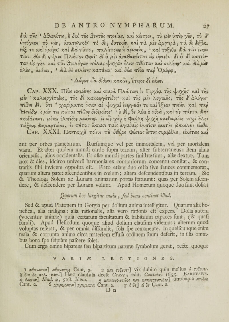 2? Sia τYii 1 άόάανάτα, v Sia τΥΐζ θνητής ποδιάς, χαι χίντρον, Το υτΤέρ γνί*, το S' υπογιιον' το μ\ν, οίνατολικΑ’ το <5^, Jutocov. κ,&Ι τ)„ μίν άριγτρά. τα St St^ia, νυς Te κ,αι vjp-tgpot κ,&ι όια τατο, '7Ταλιντονο5 >ι αρμονία, 2 χαι τοζίυ&ι όια των εναν¬ τίαν Svo Si τόμια Πλάτων φψί’ Si 8 ^ev άναβαινοντων Γις upavov. Si 8 St χατιόν- των ι\ζ γην. χα\ των ϊάίολογω ν πύλας άτυχων νίλιον τ ιόντων χα\ σίληνην' χα\ ά\άμ& ηλιυ y avuvaiy 3 Sia St σιληνηζ χατιιναι' κ,α'ι άυω πίθοι ίrap ’Ομηρω, 4 Αωρων οΐα Μάωσι χάχων, gTepoj de gst<ay. Cap. XXX. πίθ8 νοαμίνης xa\ παρά Πλάτωνι ev Γοργία τν\ς Ί'υχηζ' χαι της μίν ' χαλοιργίτιάοζ, της St xaxotpytTiSbs' χα\ τϋ$ μίν λογιχης, της S αλόγα' πί$οι S\, οτι Λ χωρηματα ησαν αι ·ψυχα\ ννιργιιων Te χα\ ’ί^ιων ποιων. χα\ παρ 'Ησιο^ω ο μίν τις νοιιται πί$ος SeSeμίνος' 7 ο Sl, oy λυιι η ηάονη, χαι ιις πάντα Sia· σχιδάννυσι, μόνης ίλπίόος μινασης. ιν οΐς γάρ η φαύλη ·ψυχ>) σχιάναμίνη πίζΐ ύλην τά^ιως άιαμαρτάνει, ιν τατοις άπασι ταις άγαθαις ιλπίσιν εαυτην βαχολίΐν είωθε. Cap. XXXI. Πανταχα τοίνυν τα SiQvpa φόσιως οντος σύμβολα, είχότως χαρ aut per orbes planetarum. Rurfumque vel per immortalem, vel per mortalem viam. Et alter quidem mundi cardo fupra terram, alter fubterraneus: item alius orientalis, alius occidentalis. Et alite mundi partes finiitrse funt, alite dextrte. Tum nox & dies, idcirco univerfi harmonia ex contrariorum concentu conflat, & con¬ trariis fibi invicem oppofita eft. Plato etiam duo oflia five fauces commemorat, quarum altera patet afcendentibus in coelum; altera defcendentibus in terram. Sic & Theologi Solem ac Lunam animarum portas ilatuunt: quas per Solem afcen- dcre, & defcendere per Lunam volunt. Apud Homerum quoque duo funt dolia: Quorum hoc largitur mala, fed hona continet illud. Sed & apud Platonem in Gorgia per dolium anima intelligitur. Quarum alia be¬ nefica , alia maligna: alia rationalis, alia vero rationis elt expers. Dolia autem (vocantur anima:) quia certarum facultatum & habituum capaces funt, (& quafl fundi). Apud Hefiodum quoque aliud dolium claufum videmus; alterum quod voluptas referat, & per omnia diffundit, fola fpe remanente. Inqueifcunqueenim mala & corrupta anima circa materiem effufa ordinem fuum deferit, in illis omni¬ bus bona fpe feipfam pafcere folet. Cum ergo omne bipatens feu bipartitum natura: fymbolum gerat, recte quoque VARI/E LECTIONES. I Λθο&νκτου] ci&ctva,της Cant. <i. 2 και τοξεύει] vix dubito quin melius η τοξεύει. 3 ha δί σελ. κχτΓ\ Hiec claufula deeit Grace , edit. Caniabr. 1655 Barnesivs. 4 Δβραιΐί] Ili ad. ώ, 5-^· Idem. 5 καλοεργετώοο xxt κχκοεργετιΰος] utrobique ατώος Cant. 2. 6 χωρηματχ] χρήματα Cant 2. 7 ® 01 Cant. 2. D a