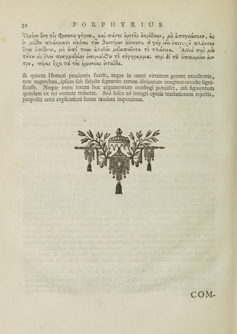 3* 'Ομήρα o<n\ Tis ψρονησις γεγονε, καϊ πάσης αρετές ακρίβειαν i μ>j απογινωσκειν, ας εν μυ%α πλάσματι εικόνας των ^ειοτεραν ψίσσετο. α γαρ ενν\ν επιτυχή πλάσσειν ολψ υπόθεσιν, μη από τινων αληθών μεΐαποΐαντα το πλάσμα. 'Αλλά περί με» τβτΰ εις όλην πραγμαΙείαν υπερκειάϊα τό σύγγραμμα, περί <Je τδ υποκείμενα αν* τρα, πέρας εχει τα της ερμηνείας ενταύθα. & quanta Homeri prudentia fuerit, atque in omni virtutum genere excellentia, non negandum, ipfum fub fabute figmento rerum divinarum imagines occulte figni- ficafle. Neque enim totum hoc argumentum confingi potuiflet, nili figmentum quadam ex rei veritate traheret. Sed hifce ad integri operis tractationem rejeCtis ? propofiti antri explicationi finem tandem imponimus. COM-
