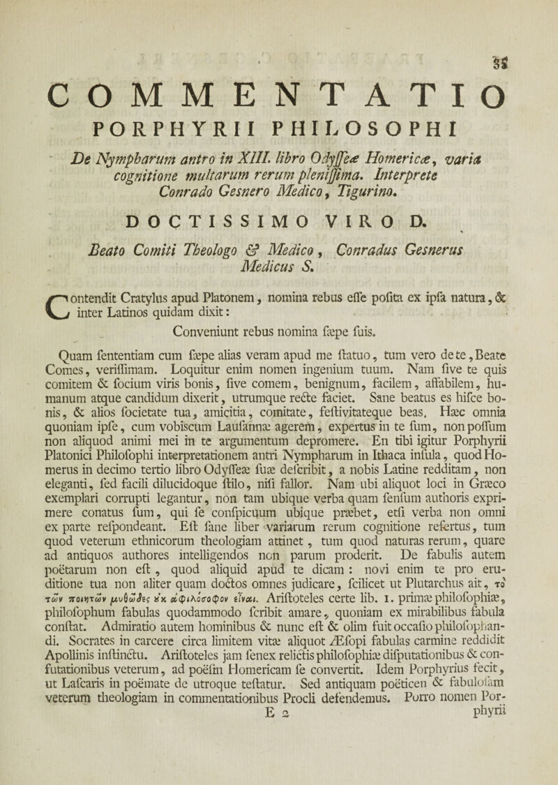 PORPHYRII PHILOSOPHI De Nympharum antro in XIII. libro OdyJJeHomericae, varia cognitione multarum rerum plenijjima. Interprete Conrado Gesnero Medico, Tigurino. DOCTISSIMO VIRO D. Beato Comiti Theologo & Medico, Conradus Gesnerus Medicus S. Contendit Cratylus apud Platonem, nomina rebus effe polita ex ipfa natura, & inter Latinos quidam dixit: Conveniunt rebus nomina fiepe luis. Quam lentendam cum fiepe alias veram apud me ftatuo, tum vero de te, Beate Comes, veriffimam. Loquitur enim nomen ingenium tuum. Nam live te quis comitem & focium viris bonis, five comem, benignum, facilem, affabilem, hu¬ manum atque candidum dixerit, utrumque redte faciet. Sane beatus es hifce bo¬ nis, & alios focietate tua, amicitia, comitate, feftivitateque beas. Hsec omnia quoniam ipfe, cum vobiscum Laufannte agerem, expertus in te fum, nonpoffum non aliquod animi mei in te argumentum depromere. En tibi igitur Porphyrii Platonici Philofophi interpretationem antri Nympharum in Ithaca infula, quod Ho¬ merus in decimo tertio libro Odyffete fuee defcribit, a nobis Latine redditam, non eleganti, fed facili dilucidoque ftilo, nili fallor. Nam ubi aliquot loci in Graeco exemplari corrupti legantur, non tam ubique verba quam fenfum authoris expri¬ mere conatus fum, qui fe confpicuum ubique praebet, etfi verba non omni ex parte refpondeant. Eli fane liber variarum rerum cognitione refertus, tum quod veterum ethnicorum theologiam attinet, tum quod naturas rerum, quare ad antiquos authores intelligendos non parum proderit. De fabulis autem poetarum non eft , quod aliquid apud te dicam : novi enim te pro eru¬ ditione tua non aliter quam dodtos omnes judicare, fcilicet ut Plutarchus ait, το των ποιητών μυ^ωίίς »κ άφίλόσΌφον ίΐνχι. Ariftoteles certe lib. i. primsephilolophise9 philofophum fabulas quodammodo feribit amare, quoniam ex mirabilibus fabula condat. Admiratio autem hominibus & nunc eft & olim fuit occafio philofophan- di. Socrates in carcere circa limitem vitte aliquot /Efopi fabulas carmine reddidit Apollinis inftinclu. Ariftoteles jam lenex relictis philofophiie difputationibus & con¬ futationibus veterum, ad poeftn Homericam fe convertit. Idem Porphyrius fecit, ut Lafcaris in poemate de utroque teftatur. Sed antiquam poeticen & fabulofam veterum theologiam in commentationibus Procli defendemus. Porro nomen Por- E n phyrii