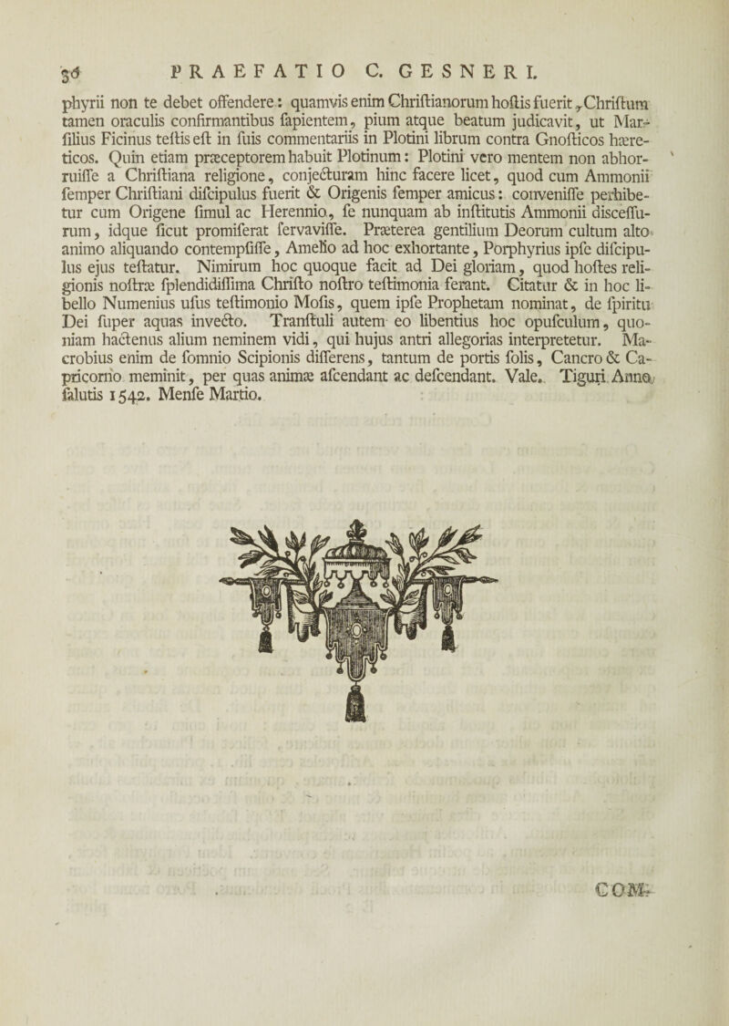 PRAEFATIO C. GESNERI. phyrii non te debet offendere : quamvis enim Chriftianorum hoilis fuerit y Chriftum tamen oraculis confirmantibus fapientem, pium atque beatum judicavit, ut Mar- filius Ficinus teilis eft in fuis commentariis in Plotini librum contra Gnofticos haere¬ ticos. Quin etiam praeceptorem habuit Plotinum: Plotini vero mentem non abhor- ruiffe a Chriftiana religione, conje&uram hinc facere licet, quod cum Ammonii femper Chriftiani difcipulus fuerit & Origenis femper amicus: conveniife perhibe¬ tur cum Origene fimul ac Herennio, fe nunquam ab inilitutis Ammonii disceffu- rum, idque ficut promiferat fervaviffe. Praeterea gentilium Deorum cultum alto·, animo aliquando contempfiife, Amelio ad hoc exhortante, Porphyrius ipfc difcipu¬ lus ejus teftatur. Nimirum hoc quoque facit ad Dei gloriam, quod hoiles reli¬ gionis noilrce fplendidiflima Chrifto noilro teftimonia ferant. Citatur & in hoc li¬ bello Numenius ufus teftimonio Mofis, quem ipfe Prophetam nominat, de fpiritu Dei fuper aquas invecto. Traniluli autem eo libentius hoc opufculum, quo¬ niam hactenus alium neminem vidi, qui hujus antri allegorias interpretetur. Ma¬ crobius enim de fomnio Scipionis differens, tantum de portis folis, Cancro & Ca¬ pricorno meminit, per quas animae afcendant ac defcendant. Vale. Tiguri Anno, falutis 1542. Menfe Martio.