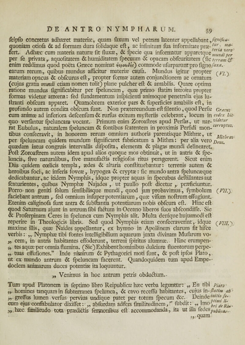 feipfo concretus adhteret materia;, quam-Taxum vel petram latenter appellabant,fignifka- quoniam otiofa & ad formam dura folidaque eft, ac infinitum fua informitate prae-illr: maJ fert,- Adhtec cum materia natura; iit fluxa;, & fpecie qua informatur apparetquer,Z!nJiper' per fe privata r aquofitatem & humiditatem fpecuum & opacam obfcuritatem (fic terram & enim reddimus quod poeta Cnece nominat ήερoerfii) commode ufurpanant pro figno/***. · earum: rerum, quibus mundus afficitur materiae caufa. Mundus igitur propter materiam opacus & obfcurus eft, propter formte autem conjundffionem ac ornatum (cujus gratia mundi etiam nomen tulit) plane pulcher eft & amabilis. Quare optima ratione mundas fignificabitur per fpeluncam, qua; primo ftatim introitu propter formas videtur amoena: fed fundamentum infpicienti animoque penetralia ejus lu- liranti obfcura apparet. Quamobrem exterior pars & fuperficies amabilis eft, in profundo autem condita oblcura funt. Non praetereundum eft filentio, quod Perfa; Grana cum anima; ad inferiora defcenfum & rurfus exitum myfteriis celebrant, locum in codex bfc- quo verfantur fpeluncam vocant.. Primum enim Zoroaftres apud Perfas, ut nar-vuIetur rat Eubulus, naturalem fpeluncam & fontibus fcatentem in proximis Perfidi mon-0011 uPtwSi- tibus confecravit, in honorem rerum omnium authoris parentisque Mithra;, ut ^ ^ per fpeluncam quidem mundum fignificaret fabricatum a Mithra: per alia veroBetis.1 * quaedam intus congruis intervallis difpofita, elementa & plagas mundi delinearet. Poft Zoroaftrem autem idem apud alios quoque mos obtinuit, ut in antris & fpe- luncisy five naturalibus, five manufadtis religiofos ritus peragerent. Sicut enim Diis quidem ccelicis templa, aedes & altaria conftituebantur: terrenis autem & heroibus foci, ac inferis fovete, hypogea & crypta;: fic mundo antra fpeluncaeque dedicabantur, ac itidem Nymphis, idque propter aquas in fpecubus deftillantes aut fcaturientes, quibus Nympha; Najades , ut paullo poft dicetur > praeficiuntur. Porro non geniti folum fenfibilisque mundi, quod jam probavimus, fymbolum (/7/.) faciebant antrum , fed omnium infuper potentiarum, quae vifum noftrum effugiunt. Etenim caliginofa funt antra & fubftantia potentiarum nobis obfcura eft. Hinc eft quod Saturnum aiunt in antrum fibi factum in Oceano liberos fuos abfcondiife. Sic & Proferpinam Ceres in fpelunca cum Nymphis alit. Multa denique hujusmodi eft reperire in Theologicis libris. Sed quod Nymphis etiam confecraverint, idque maxime illis, qua; Naides appellantur, ex hymno in Apollinem clarum fit hifce verbis: „ Nympha; tibi fontes intelligibilium aquarum juxta divinam Mufarum vo- „ cem, in antris habitantes effoderunt, terreni fpiritus alumna;. Hinc erumpen- „ tes aqua; per omnia flumina. (Sic) Exhibent hominibus dulcium fluentorum perpe- „ tuas effufiones.” Inde nimirum & Pythagorici moti funt, & poft ipfos Plato, ut ex mundo antrum & fpeluncam facerent. Quandoquidem tum apud Empe¬ doclem animarum duces potentia; ita loquuntur. ( VIII.X >9 Venimus in hoc antrum petris obdu&um. Tum apud Platonem in feptimo libro Reipublicee hsec verba leguntur: „ En tibi piattr „ homines tanquamin fubterranea fpelunca, & cavo receflu habitantes, cujus in - flati™ ab’ „. greffus lumen verfus- pervius undique patet per totum fpecum Deinde1™?10/*;- cum ejus confabulator dixiflet: „ abfurdam adfers fimilitudinem, ?’ fabdit: „ Imo b”^e 5,,ha;c iimilitudo tota pradidtis fermonibus eft accommodanda^ ita ut illa fedes^;^.. ,,-quam