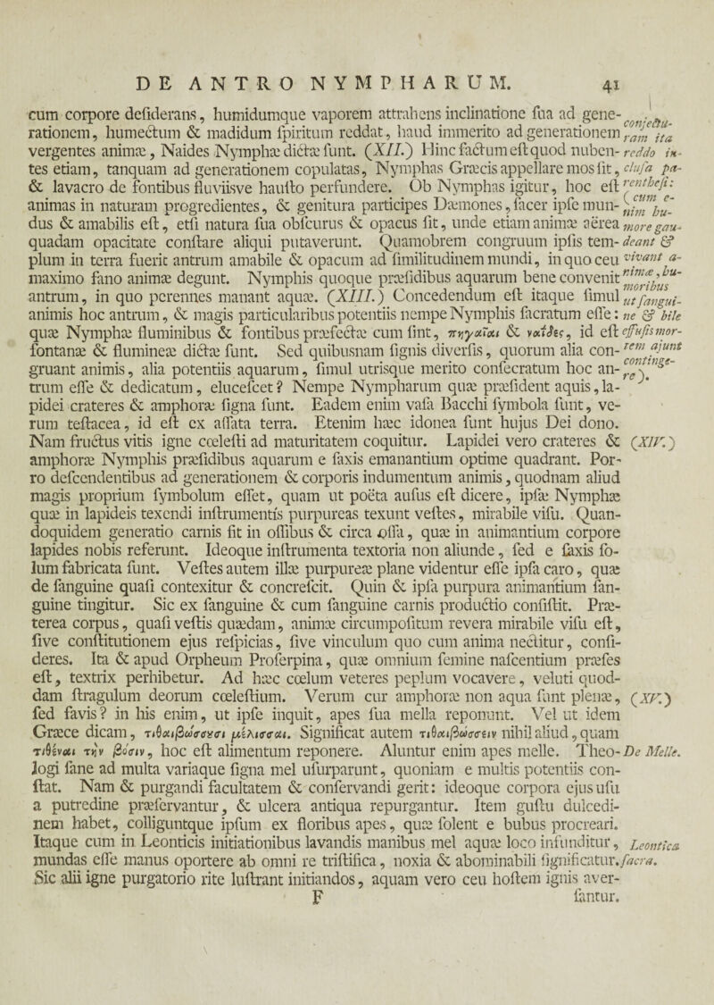 cum corpore defiderans, humidumque vaporem attrahens inclinatione fua ad gene-^..^ rationem, humectum & madidum fpiritum reddat , haud immerito ad generationem ra£ jta vergentes animae, Naides Nympha: dicta: funt. (X//.) Hinc fadtum eft quod nuben- reddo i*- tes etiam, tanquam ad generationem copulatas. Nymphas Graecis appellare mos iit, ciufa pa- & lavacro-de fontibus Suviisve hauito perfundere. Ob Nymphas igitur, hoc eil rentheli: animas in naturam progredientes, & genitura participes Daanones,facer ipfemun- dus & amabilis eft, etfi natura fua obfcurus & opacus fit, unde etiam anima.' aerea moregau- quadam opacitate conflare aliqui putaverunt. Quamobrem congruum ipiis tem- deam & pium in terra fuerit antrum amabile & opacum ad fimilitudinem mundi, in quo ceu viyanl <*- maximo fano anima; degunt. Nymphis quoque prcefidibus aquarum bene convenit antrum, in quo perennes manant aqua;. (XIII.) Concedendum effc itaque fimul utfnngui- animis hoc antrum, & magis particularibus potentiis nempe Nymphis facratum efle: ne & bile qua; Nympha; fluminibus & fontibus praefecta; cumiint, πηγχΐοα & id eft efufismor- fontana; & fluminea; ditia; funt. Sed quibusnam fignis diverfis, quorum alia con- gruant animis, alia potentiis aquarum, fimul utrisque merito confecratum hoc an-^V^ trum efle & dedicatum, elucefcet? Nempe Nympharum qua; praffident aquis,la- ‘ pidei crateres & amphora; figna funt. Eadem enim vaia Bacchi lymbola funt, ve¬ rum teilacea, id eft ex aflata terra. Etenim ha;c idonea funt hujus Dei dono. Nam fructus vitis igne coelefti ad maturitatem coquitur. Lapidei vero crateres & (XIV.) amphora; Nymphis pnefidibus aquarum e faxis emanantium optime quadrant. Pot' ro defeendentibus ad generationem & corporis indumentum animis, quodnam aliud magis proprium fymbolum effet, quam ut poeta aufus eft dicere, ipfa; Nymphae quae in lapideis texendi inftrumentis purpureas texunt veftes, mirabile vifu. Quan¬ doquidem generatio carnis fit in oflibus & circa offa, quae in animantium corpore lapides nobis referunt. Ideoque inftrumenta textoria non aliunde, fed e faxis fo- lum fabricata funt. Veftes autem ilice purpurea; plane videntur efle ipfa caro, quse de fanguine quafi contexitur & concrefcit. Quin & ipfa purpura animantium lan- guine tingitur. Sic ex fanguine & cum fanguine carnis productio confiftit. Pra;- terea corpus, quafi veftis qucedam, animee circumpofitum revera mirabile vifu eft, five conftitutionem ejus refpicias, five vinculum quo cum anima nectitur, confi¬ deres. Ita & apud Orpheum Proferpina, quee omnium femine nafcentium prcefes eft, textrix perhibetur. Ad heee coelum veteres peplum vocavere, veluti quod- dam ftragulum deorum coeleftium. Verum cur amphora; non aqua funt plence, (atq) fed favis? in his enim, ut ipfe inquit, apes fua mella reponunt. Vel ut idem Graece dicam, τ μίλισσαι. Significat autem τώοαβάσο·ίΐν nihil aliud, quam τΑίνοίΐ την /2oV<v, hoc eft alimentum reponere. Aluntur enim apes meile. Theo-De Meile. logi fane ad multa variaque figna mei ufurparunt, quoniam e multis potentiis con¬ flat. Nam & purgandi facultatem & confervandi gerit: ideoque corpora ejus ufu a putredine prsefervantur, & ulcera antiqua repurgantur. Item guftu dulcedi¬ nem habet, colljguntque ipfum ex floribus apes, quee folent e bubus procreari. Itaque cum in Leonticis initiationibus lavandis manibus mei aqua; loco infunditur, Leontica mundas efle manus oportere ab omni re triftifica, noxia & abominabili fignificatur./^r*. Sic alii igne purgatorio rite luftrant initiandos, aquam vero ceu hoftem ignis aver- F fantur.