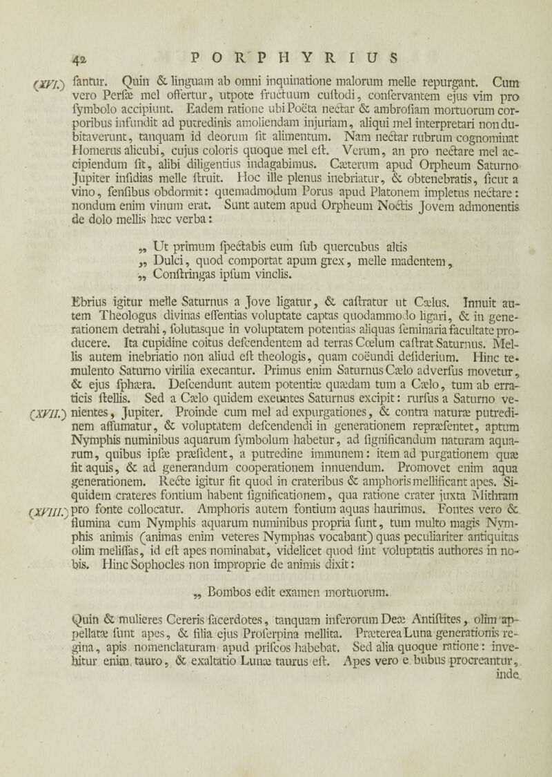 (XVI.') fantur. Quin & linguam ab omni inquinatione malorum meile repurgant. Cum vero Perfae mei offertur, utpote fructuum cuilodi, confervantem ejus vim pro fymbolo accipiunt. Eadem ratione ubi Poeta nectar & ambrofiam mortuorum cor¬ poribus infundit ad putredinis amoliendam injuriam, aliqui mei interpretari non du¬ bitaverunt, tanquam id deorum fit alimentum. Nam nectar rubrum cognominat Homerus alicubi, cujus coloris quoque mei eft. Verum, an pro nectare mei ac¬ cipiendum fit, alibi diligentius indagabimus. Caeterum apud Orpheum Saturno Jupiter infidias meile ftruit. Hoc ille plenus inebriatur, & obtenebratis, ficut a vino, fenffbus obdormit: quemadmodum Porus apud Platonem impletus nectare: nondum enim vinum erat. Sunt autem apud Orpheum Noctis Jovem admonentis de dolo mellis haec verba: „ Ut primum ipectabis eum fub quercubus altis ,, Dulci, quod comportat apum grex, meile madentem, „ Conftringas ipfum vinclis. Ebrius igitur meile Saturnus a Jove ligatur, & caftratur ut Caelus. Innuit au¬ tem Theologus divinas eflentias voluptate captas quodammodo ligari, & in gene¬ rationem detrahi, folutasque in voluptatem potentias aliquas feminaria facultate pro¬ ducere. Ita cupidine coitus defeendentem ad terras Coelum caftrat Saturnus. Mel¬ lis autem inebriatio non aliud eft theologis, quam coeundi defiderium. Hinc te¬ mulento Saturno virilia exeeantur. Primus enim Saturnus Caelo adverfus movetur, & ejus fphaera. Defcendunt autem potentiae quaedam tum a Caelo, tum ab erra¬ ticis ftellis. Sed a Caelo quidem exeuntes Saturnus excipit: rurfus a Saturno ve- fXVII.) nientes, Jupiter. Proinde cum mei ad expurgationes, & contra naturae putredi¬ nem affumatur, & voluptatem defeendendi in generationem repraefentet, aptum Nymphis numinibus aquarum fymbolum habetur, ad fignificandum naturam aqua¬ rum , quibus ipfae praefident, α putredine immunem: item ad purgationem quae fit aquis, & ad generandum cooperationem innuendum. Promovet enim aqua generationem. Recte igitur fit quod in crateribus & amphoris mellificant apes. Si¬ quidem crateres fontium habent fignificationem, qua ratione crater juxta Mithram {XFIII.' Pro fonte collocatur. Amphoris autem fontium aquas haurimus. Fontes vero & y flumina cum Nymphis aquarum numinibus propria funt, tum multo magis Nym¬ phis animis (animas enim veteres Nymphas vocabant) quas peculiariter antiquitas olim meliflas, id eft apes nominabat, videlicet quod fint voluptatis authores in no¬ bis. Hinc Sophocles non improprie de animis dixit: „ Bombos edit examen mortuorum. Quin & mulieres Cereris iacerdotes, tanquam inferorum Deae Antiftites, olim ap¬ pellatae funt apes, & filia ejus Proferpina mellita. Praeterea Luna generationis re¬ gina, apis, nomenclaturam apud priicos habebat. Sed alia quoque ratione: inve¬ hitur enim, tauro, & exaltatio Lunae taurus eft. Apes vero e bubus procreantur, inde.