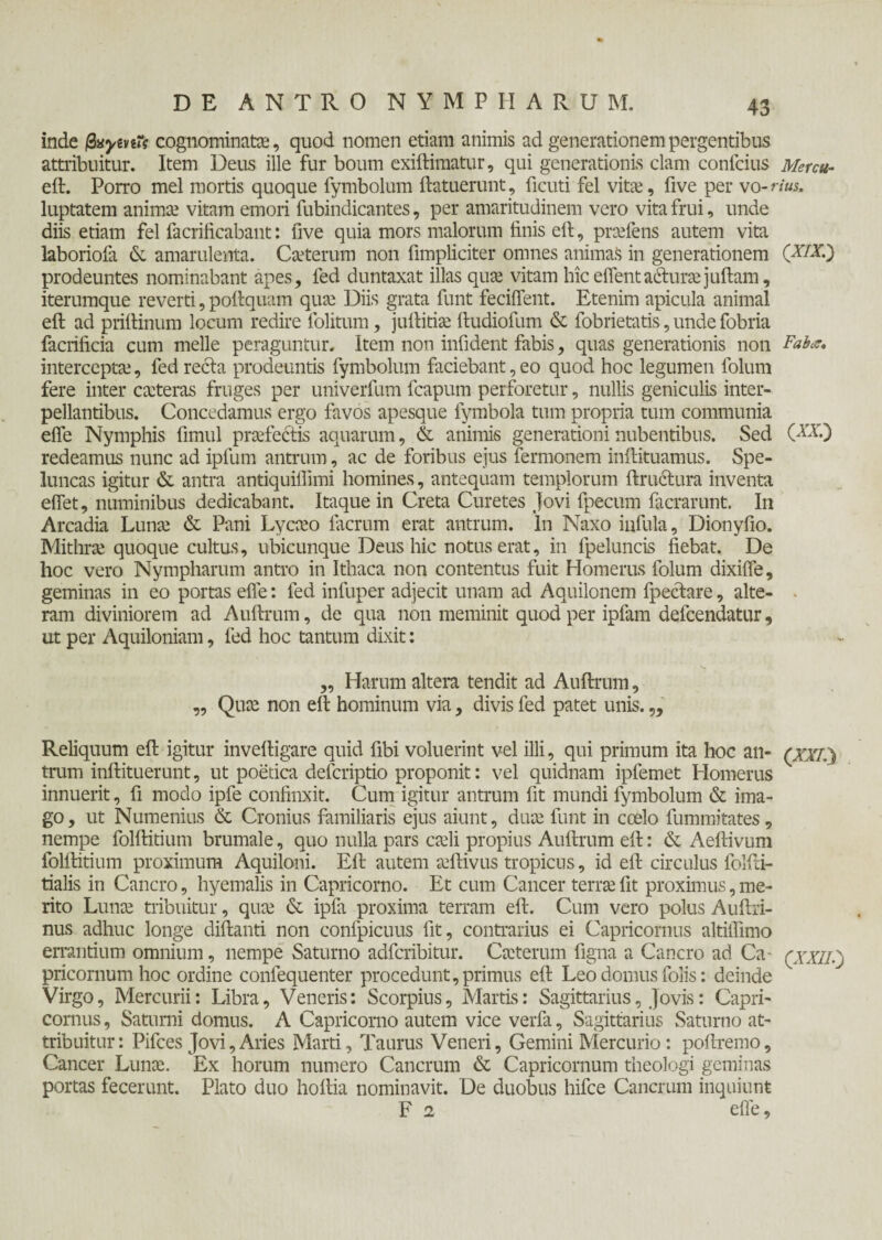 inde βνγίηΐς cognominata?, quod nomen etiam animis ad generationem pergentibus attribuitur. Item Deus ille fur boum exiftimatur, qui generationis clam confcius Mercu- eil. Porro mei mortis quoque fymbolum (latuerunt , ficuti fel vitae, five per vo-rius, luptatem anima.1 vitam emori fubindicantes, per amaritudinem vero vita frui, unde diis etiam fel facrificabant: five quia mors malorum finis eft, prcefens autem vita laboriofa & amarulenta. Cseterum non (Impliciter omnes animas in generationem (XIX·') prodeuntes nominabant apes, fed duntaxat illas quae vitam hiceflentadturaejuftam, iterumque reverti, poftquam quae Diis grata funt feciflent. Etenim apicula animal eft ad priftinum locum redire folitum, juftitiae ftudiofum & fobrietatis, unde fobria facrificia cum meile peraguntur. Item non infident fabis, quas generationis non Faba, interceptae, fed recta prodeuntis fymbolum faciebant, eo quod hoc legumen folum fere inter caeteras fruges per univerfum fcapum perforetur, nullis geniculis inter¬ pellantibus. Concedamus ergo favos apesque fymbola tum propria tum communia efle Nymphis fimul praefectis aquarum, & animis generationi nubentibus. Sed (^V.) redeamus nunc ad ipfum antrum, ac de foribus ejus fermonem inftituamus. Spe¬ luncas igitur & antra antiquiflimi homines, antequam templorum ftructura inventa eflet, numinibus dedicabant. Itaque in Creta Curetes Jovi fpecum facrarunt. In Arcadia Lunae & Pani Lycaeo (aerum erat antrum, In Naxo infula, Dionyfio. Mithrae quoque cultus, ubicunque Deus hic notus erat, in fpeluncis fiebat. De hoc vero Nympharum antro in Ithaca non contentus fuit Homerus folum dixifle, geminas in eo portas efle: fed infuper adjecit unam ad Aquilonem fpeclare, alte¬ ram diviniorem ad Auftrum, de qua non meminit quod per ipiam defeendatur, ut per Aquiloniam, fed hoc tantum dixit: „ Harum altera tendit ad Auftrum, „ Quae non eft hominum via, divis fed patet unis.„ Reliquum eft igitur inveftigare quid fibi voluerint vel illi, qui primum ita hoc an- (;o7.) trum inftituerunt, ut poetica deferiptio proponit: vel quidnam ipfemet Homerus innuerit, fi modo ipfe confinxit. Cum igitur antrum fit mundi fymbolum & ima¬ go, ut Numenius & Cronius familiaris ejus aiunt, duae funt in coelo fumrnitates, nempe folftitium brumale, quo nulla pars caeli propius Auftrum eft: & Aeftivum folftitium proximum Aquiloni. Eft autem aeftivus tropicus, id eft circulus folfti- tialis in Cancro, hyemalis in Capricorno. Et cum Cancer terrae fit proximus, me¬ rito Lunae tribuitur, quae & ipfa proxima terram eft. Cum vero polus Auftri- nus adhuc longe diftanti non confpicuus fit, contrarius ei Capricornus altiflimo errantium omnium , nempe Saturno adferibitur. Caeterum figna a Cancro ad Ca- (xxiij pricornum hoc ordine coniequenter procedunt, primus eft Leo domus folis: deinde Virgo, Mercurii: Libra, Veneris: Scorpius, Martis: Sagittarius, Jovis: Capri¬ cornus , Saturni domus. A Capricorno autem vice verfa, Sagittarius Saturno at¬ tribuitur: Pifces Jovi,Aries Marti, Taurus Veneri, Gemini Mercurio: poftremo. Cancer Lunae. Ex horum numero Cancrum & Capricornum theologi geminas portas fecerunt. Plato duo hoftia nominavit. De duobus hifce Cancrum inquiunt F 2 efle,