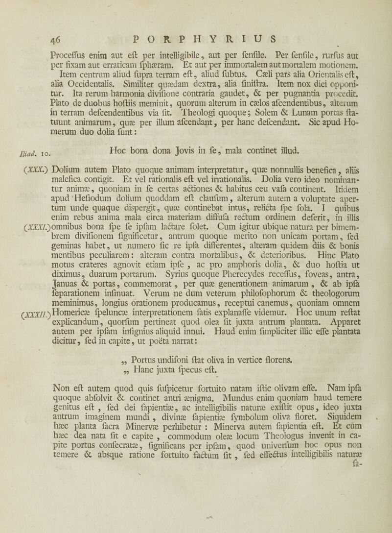 Proceffus enim aut eft per intelligibile, aut per feniile. Per fenfile, rurfus aut per iixam aut erraticam fpharam. Et aut per immortalem aut mortalem motionem. Item centrum aliud fupra terram eft, aliud fubtus. Carii pars alia Orientalis eft, alia Occidentalis. Similiter quaedam dextra, alia finiftra. Item nox diei opponi¬ tur. Ita rerum harmonia divifione contraria gaudet, & per pugnantia procedit. Plato de duobus hoftiis meminit, quorum alterum in ccelos afcendentibus, alteium in terram defcendentibus via fit. Theologi quoque; Solem & Lunam portas fta- tuunt animarum, qua; per illum afcendant, per hanc defcendant. Sic apud Ho¬ merum duo dolia funt: maL I0_ Hoc bona dona Jovis in fe, mala continet illud. (XXX.) Dolium autem Plato quoque animam interpretatur, quae nonnullis benefica, aliis malefica contigit. Et vel rationalis eft vel irrationalis. Dolia vero ideo nominan¬ tur anima;, quoniam in fe certas adliones & habitus ceu vafa continent. Itidem apud Heliodum dolium quoddam eft claufum, alterum autem a voluptate aper¬ tum unde quaque dispergit, qua; continebat intus, relicta fpe fola. I quibus enim rebus anima mala circa materiam diftufa rectum ordinem deferit, in illis (XXXI.)omnibus bona fpe fe ipfam lactare folet. Cum igitur ubique natura per bimem¬ brem divifionem fignificetur, antrum quoque merito non unicam portam, fed geminas habet, ut numero fic re ipfa differentes, alteram quidem diis & bonis mentibus peculiarem: alteram contra mortalibus, & deterioribus. Hinc Plato motus crateres agnovit etiam ipfe , ac pro amphoris dolia, & duo hoftia ut diximus, duarum portarum. Syrius quoque Pherecydes recefius, foveas, antra. Januas & portas, commemorat, per qua; generationem animarum , & ab ipfa feparationem infinuat. Verum ne dum veterum philofophorum & theologorum meminimus, longius orationem producamus, receptui canemus, quoniam omnem (XXXII) Homerica; fpelunca; interpretationem fatis explanafle videmur. Hoc unum reftat explicandum, quorfum pertineat quod olea fit juxta antrum plantata. Apparet autem per ipfam infignius aliquid innui. Haud enim fimpliciter illic efle plantata dicitur, fed in capite, ut poeta narrat: „ Portus undifoni ftat oliva in vertice florens. ,, Hanc juxta fpecus eft. Non eft autem quod quis fufpicetur fortuito natam iftic olivam efle. Nam ipfa quoque abfolvit & continet antri amigma. Mundus enim quoniam haud temere genitus eft , fed dei lapientia;, ac intelligibilis naturae exiftit opus, ideo juxta antrum imaginem mundi , divinae fapientia; fymbolum oliva floret. Siquidem ha;c planta facra Minervae perhibetur : Minerva autem fapientia eft. Et cum ha;c dea nata fit e capite , commodum olea; locum Theologus invenit in ca¬ pite portus confecrata;, fignificans per ipfam, quod univerfum hoc opus non temere & absque ratione fortuito facium fit, fed effedlus intelligibilis natura;