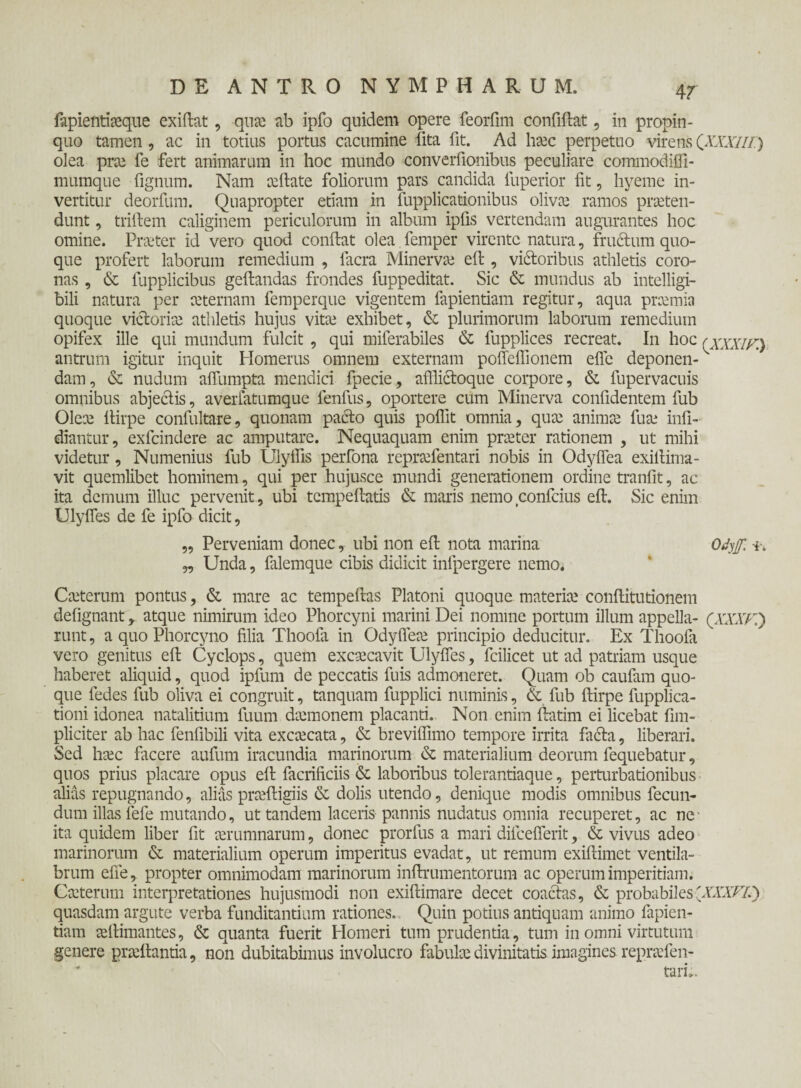 &piefitioque exiftat, quo ab ipfo quidem opere feorfmi confiftat, in propin¬ quo tamen, ac in totius portus cacumine lita fit. Ad hoc perpetuo virens QXXXlif) olea pro fe fert animarum in hoc mundo converfionibus peculiare commodifli- mumque fignum. Nam ccilate foliorum pars candida fuperior fit, hyeme in¬ vertitur deorfum. Quapropter etiam in fupplicationibus olivo ramos proten¬ dunt , triftem caliginem periculorum in album ipfis vertendam augurantes hoc omine. Praeter id vero quod confiat olea femper virente natura, frudum quo¬ que profert laborum remedium , facra Minervo eft , vidoribus athletis coro¬ nas , & lupplicibus geftandas frondes fuppeditat. Sic & mundus ab intelligi- bili natura per aeternam femperque vigentem fapientiam regitur, aqua praemia quoque victorio athletis hujus vito exhibet, & plurimorum laborum remedium opifex ille qui mundum fulcit , qui miferabiles & fupplices recreat. In hoc (χχχιρ^ antrum igitur inquit Homerus omnem externam pofleflionem efle deponen-v dam, & nudum aflumpta mendici fpecie, affiidoque corpore, & fupervacuis omnibus abjedis, averlatumque fenfus, oportere cum Minerva confidentem fub Oleo fiirpe confultare, quonam pado quis pofiit omnia, quo animo fuo infi- diantur, exfeindere ac amputare. Nequaquam enim proter rationem , ut mihi videtur , Numenius fub Ulyflis perfona reprofentari nobis in Odyflea exifiima- vit quemlibet hominem, qui per hujusce mundi generationem ordine tranfit, ac ita demum illuc pervenit, ubi tempefiatis & maris nemo confcius eft. Sic enim Ulyfles de fe ipfo dicit, „ Perveniam donec, ubi non eft nota marina Odyjf. -i* „ Unda, falemque cibis didicit inlpergere nemo. Coterum pontus, & mare ac tempeftas Platoni quoque materio conftitutionem defignant, atque nimirum ideo Phorcyni marini Dei nomine portum illum appella- QXXXK') runt, a quo Phorcyno filia Thoofa in Odyfleo principio deducitur. Ex Thoofa vero genitus eft Cyclops, quem excocavit Ulyfles, fcilicet ut ad patriam usque haberet aliquid, quod ipfum de peccatis fuis admoneret. Quam ob caufam quo¬ que fedes fub oliva ei congruit, tanquam fupplici numinis, & fub ftirpe fupplica- tioni idonea natalitium fuum domonem placanti. Non enim ftatim ei licebat fnn- pliciter ab hac fenfibili vita excocata, & breviifimo tempore irrita fada, liberari. Sed hoc facere aufum iracundia marinorum & materialium deorum fequebatur, quos prius placare opus eft facrificiis & laboribus tolerantiaque, perturbationibus alias repugnando, alias prodigiis & dolis utendo, denique modis omnibus fecun¬ dum illas fefe mutando, ut tandem laceris pannis nudatus omnia recuperet, ac ne ita quidem liber fit orumnarum, donec prorfus a mari difcefierit, & vivus adeo marinorum & materialium operum imperitus evadat, ut remum exiftimet ventila¬ brum efie, propter omnimodam marinorum inftrumentorum ac operum imperitiam. Coterum interpretationes hujusmodi non exiftimare decet coactas, & probabiles'XXXFL') quasdam argute verba funditantium rationes. Quin potius antiquam animo fapien¬ tiam oftimantes, & quanta fuerit Homeri tum prudentia , tum in omni virtutum genere proftantia, non dubitabimus involucro fabulo divinitatis imagines reprofen- tari».