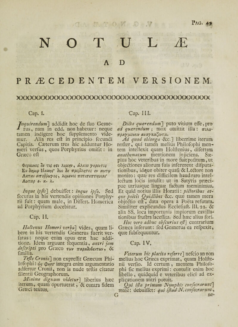 Pag. 4* N Ο T U L JE A D PROCEDENTEM V E R S I O N E M. xxxxxxxxxxxxxxxxxxxxxxxxxxxxxxxxxxxxxxxxxxxx Cap. i. /nquirendum] addidit hoc de fuo Gesne- rus, nam in edd. non habetur: neque tamen indigere hoc fupplemento vide- mur. Alia res efl: in principio fecundi Capitis. Cseterum tres hic adduntur Ho¬ meri verfus , quos Porphyrius omifit: in Graeco eft Φορχυνος δε τις εςι λιμην, χλιοιο γέροντες Ει/ δημφ Ιύχχης' δυο δε προβλήτες εν χυτφ Ακτχι αποβραγες 5 λιμένος ποτιπεπτηυιχΐ Αυτχρ ε· κ. λ. In que ipfis] debuifiet: in que ipfo. Sed fecutus in his vertendis opiniones Porphy- rii fuit: quam male, in Differt. Homerica ad Porphyrium docebitur. Cap. II. Haftenus Homeri verba] vides, quam li¬ bere in his vertendis Gesnerus fuerit ver- fatus: neque enim opus erat hac addi¬ tione. Idem arguunt lequentia, antri jam defcripti pro Giteco των πχρχδοόεντων ? & fimilia. Tefle Cronio] non expreffit Graecum Phi- lofophi: ας (pyor integra enim argumentatio adfertur Cronii, non is nude teftis citatur filentii Geographorum. Minime dignum videtur] liberius htec iterum, quam oportuerat, & contra fidem Graeci textus. Cap. III. Dicta querendum] puto vitium effe, pro ad querendum ; mox omittit illa : πολν- πρχγμονειν χνχγκχζοντχ. Ad quod oblonga &c.] liberrime iterum nofter, qui tamen melius Philofophi men¬ tem intellexit quam Holftenius, difertam anathematum mentionem injiciens. Sae¬ pius hoc veteribus in more fuitpofitum,ut obje&iones aliorum fuis infererent difputa- tionibus, idque obiter quafi &Leftore non monito: qua: res difficilem haud raro intel- leftum locis intulit: ut in Satyris praeci- pue utriusque linguae fadum meminimus. £t quid notius illis Horatii: pi&oribus at¬ que poetis Quidlibet &c. qua: tamen mera objedtio efl;, data opera a Poeta refutata. Similiter explicandus Ecclefiaft. III. 12. & alia SS. loca importunis impiorum cavilla¬ tionibus fruftra laceffita. Sed haec alius fori. Hoc vero adhuc ohfcurius efl] contrarium Graeca inferunt: fed Gesnerus ea refpexit, qua: fubfequuntur. Cap. IV. Veterum hic placita referre'] nefcio an non melius hoc Graeca exprimat, quam Holfte- nii verfio. Id certum, mentem Philofo¬ phi fic melius exprimi: contulit enim hoc libello, quidquid e veteribus elici ad ex¬ plicationem antri potuit. Qui ifla primum Nymphis confecrarunt] male: debuifiet: qui ifludN.confecrarunt, t ne-