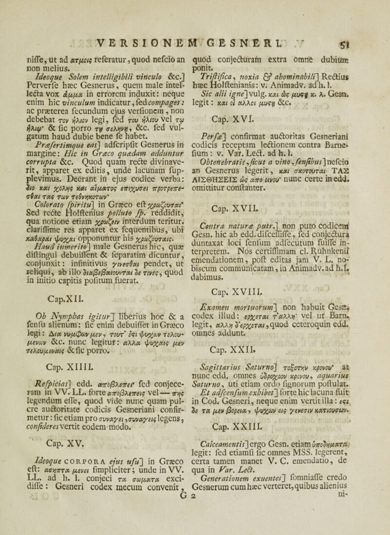 -· -? VERSIONEM GESNERI. 5t nifle, ut ad ατμοις referatur, quod nefcio an non melius. Ideoque Solem intelligibili vinculo &c.] Perverle haec Gesnerus, quem male intel¬ lecta vox άμμα in errorem induxit: neque enim hic vinculum indicatur, fe&compages: ac praeterea fecundum ejus verfionem, non debebat τον ήλιον legi, led του ήλιου vel τφ ήλιφ' & fic porro τy σελκνγι, &c. fed vul¬ gatum haud dubie bene fe habet. Prafertimque eas] adfcripfit Gesnerus in margine: Hic in Graco quosdam adduntur corrupta &c. Quod quam redte divinave¬ rit, apparet ex editis, unde lacunam fup- plevimus. Deerant in ejus codice verba: ho και χολής και αίματος επιχυσει προτρεπε- σθαι τας των τεθνηχοτων' Colorato fpiritu] in Graeco eil χρωζουσαι* Sed redte Holftenius polluto fp. reddidit, qua notione etiam χρωζειν interdum teritur, clariifime res apparet ex fequentibus, ubi χαΰαραι ψυχαι opponuntur his χρωζουσαις. Haud itimerito] male Gesnerus hic, quae diftingui debuiflent& feparatim dicuntur, conjunxit: infinitivus γινεσθαι pendet, ut reliqui, ab illo ^ιχβεβαιουνται cie τινες, quod in initio capitis pofitum fuerat. Cap.XII. Ob Nymphas igitur] liberius hoc & a fenfu alienum: fic enim debuifiet in Graeco legi: Aia νυμφών μεν, τουτ εςι ψυχών τελού¬ μενων &c. nunc legitur: αλλα ψυχαις μεν τελουμενχις &fic porro. Cap. XIIIL Refpicias] edd. αποβλέπει? fed conjece¬ ram in VV. LL. forte αποβλέπεις vel — πνις legendum efie, quod vide nunc quam pul- cre audloritate codicis Gesneriani confir¬ metur : fic etiam pro συνάγει συνάγεις legens, confideres^trtit eodem modo. 1 Cap. XV. Ideoque corpora ejus ufu\ in Graeco eft: ασν,πτα μενει fimpliciter; unde in VV. LL. ad h. 1. conjeci τα σώματα exci- diife : Gesneri codex mecum convenit, G quod conjedturam extra omne dubium ponit. Triftifica, noxia & abominabili'] Redtiu* haec Holftenianis: v. Animadv. adh. 1. Sic alii igne]vulg.και ώς μυς% κ. λ. Gesn. legit: και οι άλλοι μυςγ &C. Cap. XVI. Perfat] confirmat audloritas Gesneriani codicis receptam ledtionem contra Barne- fium : v. Var. Ledi, ad h. 1. Obtenebratisfficut a vino,fenfibus~\\izfcia an Gesnerus legerit, και σχοτουται ΤΑΣ ΑΙΣΘΗΣΕΙΣ ώς απο οίνου* nunc certe in edd. omittitur conilanter. Cap. XVII. Contra natura putr.] non puto codicem Gesn. hic ab edd.difcefiifle, fed conjedtura duntaxat loci fenfum adfecutum fuifie in¬ terpretem. Nos certiffimam cl. Ruhnkenii emendationem, pofl: editas jam V. L. no- biscum communicatam, in Animadv.ad h.i. dabimus. Cap. XVIII. Examen mortuorum] non habuit Gesm* codex illud: ερχεται ταλλνι' vel ut Barn. legit, αλλν^ερχεταΐιquod ceteroquin edd. omnes addunt. Cap. XXII, Sagittarius Saturno] τοξοτών κρονου* at nunc edd. omnes υΐροχοον κρονου, aquarius Saturno, uti etiam ordo fignorum pofiulat. Et adjcenfum exhibet] forte hic lacuna fuit in Cod. Gesneri, neque enim vertit illa: εςι & τα μεν βόρεια, ψυχών εις γενεσιν κατιουσων* Cap. XXIII. Calceamentis]^rgo Gesn. etiamύπόϊνμχτμ; legit: fed etiamli fic omnes MSS. legerent, certa tamen manet V. C. emendatio, de qua in Far. Left. Generationem exuentes'] fomniaife credo Gesnerum cumhtec verteret,quibus alienius ni-