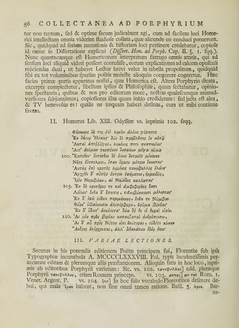 tur non tantum, fed & optime fecum judicabunt agi, cum ad facilem loci Home¬ rici intelle&um omnia viderint ftudiofe collata, qua: alicunde eo conduci potuerunt. Sic, quidquid ad feriem narrationis & hiftoriam loci pertinere credebatur, copiofe id omne in Diftertatione explicui (Differt. Hom. ad Porpb. Cap. II. §. i. fqq.). Nunc quantacuoque eft Homericorum interpretum farrago omnis «tatis, qui ad fenfum loci aliquid videri poifent contuliife, eorum explicationes ad calcem opufculi rejiciendas duxi, ut haberet Lector brevi velut in tabella propofitum, quidquid fibi ex tot voluminibus fparfim politis molefte alioquin congerere cogeretur. H«c facies prima: partis apparatus noftri, qua: Homerica eft. Altera Porphyrio dicata, excerpta comple&etur, libellum ipfius & Philofophia:, quam fedlabatur, opinio¬ nes fpectantia; quibus & nos pro editorum more, noftras qualefcunque animad- verfiones fubjunximus; copiofiores illas quam initio credideram: fed ja<fta eft alea, & TV benevolus es: qualis ne unquam haberi delinas,, cura ut mihi continuo faveas. II. Homerus Lib. XIII. OdyiTea: vs. inprimis 102. feqq. Φορχυνος δο τις ες) λιμν,ν χλίοιο γέροντος , Έν ΰήμιρ 'ίόχκης' δι/ο δο προβλήτες εν χύτφ 'Ακτχι άπορ ρώγες·> λιμένος ποτι πεπτηυΤχι' Άιτ' άνεμων σκεποωσι ουσάρων μεγχ χνμχ ιοο. νΕκτο6εν’ εντοσθεν δέ αν ευ 'δεσμοίο μενουτι Ν>}5$ εύσσελμοι, όταν ορμου μετρον ΐχωνταΓ Άυτάρ επ) κράτος λιμενος τανΰφυλλος ελχιη* Άγχοόι δ’ αυτής άντρον επήρατον, ήεροείδες j ‘1/301/ Νυμφάοον·) αΐ Νηίά'δες κχλεοντχι* ΐο5· Έν δ ο κρατήρες τε και άμφιφορήες εχτι Λ αίνοι' ένθα δ’ επειτχ , τιύχιβωσσουσι μέλιττχΓ Έν δ’ <90/ λΐΰεοι περιμήκεες·) ένθα τε Ννμφαι Φάρε' υφχίνουιτιν χλιπόρφυρχ·, Θχϋμχ Ι'δέσΘχΓ Έν δ’ υ%χτ χενάοντχ' 'δύω δ i όε οϊ ΰυρχ'ι ειχίν· no. ‘A/ μΛν πρίς βορεαο κχτχιβχτχ) άνόρώποιτιν·, Άι δ’ χυ προς Νότου ε'ισι Οεώτερχι ■> ούδετι κείνην *Αντρες ετ έρχονται, άλλ' άύχνάτκν οδός εςιν' III. VARIAE LECTIONES. Secutus in his ponendis editionem Poeta: principem fui, Florentiae fub ipia Typographia: incunabula A. MCCCCLXXXVIII. Fol. typis luculentiffimis per- accurate editam & plerumque aliis pra:ftantiorem. Alioquin fatis in hoc loco, inpri¬ mis ab editoribus Porphyrii variatum: Sic. vs. 102. τ<#νυ<ρυλλο?] edd. pleraeque Porphyrii τοίν<φυλλοί, etiam Romana princeps. vs. 103. χντης] χυ της Rom. 1. Venet. Argent. P. vs. 104. ίρον] In hoc folo vocabulo Florentinos deferere de¬ bui, qui male ‘Ifxv habent, non line omni tamen ratione. Balil. 3· kfov· Bar- ne- /