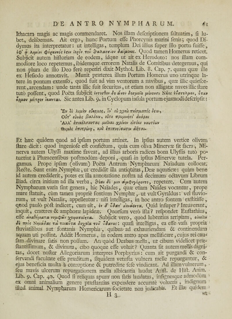 Ithacam magis ac magis commendaret. Nos illam defcriptionem faltuatim, fi la¬ bet, delibemus. Ait ergo, hunc Portum eife Phorcynis marini fenis; quod Di- dymus ita interpretatur: ut intelligas, templum Dei illius Tuper illo portu fuiife, ίφ' » λιμίνι φόξκυνός Ιίξον τον $·χ\χσ<τίον }χ!μονος. Quod tamen Homerus reticet. Subjicit autem hiftoriam de eodem, idque ut ait ex Herodoto: nos illam com¬ modiore loco repetemus,ibidemque errorem Natalis de Comitibus detegemus, qui non plura de illo Deo fere reperiri dixit Mythol. Lib. 8. Cap. 7. quam quae ille ex Hefiodo annotavit. Munit praeterea illum Portum Homerus uno utrinque la¬ tere in pontum extenfo, quod fuit ad vim ventorum a navibus, quee illic quiefee- rent, arcendam: unde tanta illic fuit fecuritas,ut etiam non alligatae naves illic ilare tUtO poifent, quod Poeta fubjicit ivTOcrtiiv St xvtv $ΐ<τμο7ο μίνονσι Nijig ίνσιπλμοι, ότχν efuov μίτξον ϊκωνται. Sic antea Lib. 9. in Cyclopum infula portum ejusmodidefcripfit: 'E-v Vs λιμην ευβρμος, 'Iv ου χρεω πείσματος fV/v, Οντ εύνχς βχλέειν-> ούτε πρυμνήσι χνχρχι Άλλ’ επιχελσχντχς μεϊνχι χρόνον εισόκε νχυτεχν Θυμός εποτρΰνη, χ,χ) επιπνεΰνκσιν* xijTXt*- Et htec quidem quod ad ipfum portum attinet. In ipfius autem vertice olivam liare dicit: quod ingeniofe eft confictum, quia cum oliva Minerva; fit facra, Mi¬ nerva autem Ulyifi maxime faveat, ad illius arboris radices bona Ulyflis tuto po¬ tuerint a Pheeacenfibus poftmodum deponiquafi in ipfius Minerva; tutela. Per¬ gamus. Prope ipfam (olivam) Poeta Antrum Nympharum Naiadum collocat. Rede. Sunt enim Nymphae,ut credidit illa antiqtiitas, Dea; aquaticae: quam bene id autem crediderit, potes ex illa annotatione noilra ad decimum’ octavum Librum Iliad. circa initium ad illa verba, Si μιν οίμφιγίξοντο, repetere. Cum autem Nympharum varia fint genera, hic Naiades, qua; etiam Naides vocantur, prope mare ftatuit, cum tamen proprie fontium Nympha; ,- ut vultGyraldus: vel fluvio¬ rum, ut vult Natalis, appellentur: nifi intelligas, in hoc antro fontem ‘exilitiife, quod paulo poil indicet', cum ait, I» S' vSxt ocWovt#. Quid infuper ? Intus-erant, inquit, crateres & amphora; lapidea. Quorfum vero iita? refpondet Euftathius, efle άναΰψχτχ ννμ$ων χαροποΐητα. Subjicit vero, quod lubentius arripiam, oimrov S\ προ? nηιχα&ς τχ τοιχυτχ αοχίΐχ τον ν$χτος: quafi intelligas, ea eife vafa propria * fluviatilibus aut fontanis Nymphis , quibus/ ad exhauriendam & continendam aquam uti poflint. Addit Homerus, in eodem antro apes mellificare, cujus rei eau- fam divinare fatis non polium. An quod Deabus mella, ut cibum videlicet pra;- ilantiflimum, & divinum, cibo quoque eife voluit ? Quanta fit autem mellis digni-1 tas, docet noiter Allegoriarum interpres Porphyrius: cum ait purgandi & con- fervandi facultate eife proditum, fiquidem vetuila vulnera meile repurgantur, & ejus beneficia multa a corruptione & putredine fefe vindicant. Ad illam vulnerum, > feu mavis ulcerum repurgationem mella albicantia laudat Arifl:. de Hift. Anim. Lib. 9. Cap. 40. Quod 11 reliquas apum'non fatis laudatas, infignesqueadmodum ·■ ex omni animalium genere prteftantias expendere accurate volueris, indignum illud animal Nympharum Homericarum focietate non judicabis. Et illa; quidem : H 3.