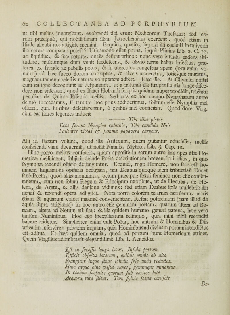 ut tibi melius innotefcant, evolvendi tibi erunt Medicorum Thefauri: fed eo¬ rum praecipui, qui nobiliffimam illam Jatrochemiam exercent, quod etiam in Iliade alicubi nos attigifle memini. Ecquid, quaefo, liquori illi coelefti in univerfa illa natura comparari potell ? Utinamque effet purus, inquit Plinius Lib. 2. C. 12. ac liquidus, & iua: naturae, qualis defluit primo: nunc vero t tanta cadens alti¬ tudine, multumque dum venit fordefcens, & obvio terrae halitu infectus, prae¬ terea ex fronde ac pabulis potus, & in uterculos congeflus apum (ore enim vo¬ munt) ad haec fucco florum corruptus, & alveis maceratus, totiesque mutatus, magnam tamen coeleftis naturae voluptatem adfert. Haec ille. At Chymici noftri eum ita igne decoquunt ac defpumant, ut a naturali illa fua proflantia longe difce- dere non videatur, quod ex Ifaaci Hollandi fcriptis quidam nuper prodidit, tractatu peculiari de Quinta Eflentia mellis. Sed nos ex hoc campo Nympharum antro denuo fuccedamus, fi tantum hoc prius addiderimus, folitum eife Nymphis mei oiferri, quia floribus delectarentur, 6 quibus mei conficitur. Quod docet Virg» cum eas flores legentes inducit ■- Tibi lilia plenis Ecce ferunt Nympha calathis, Tibi candida Nais Pallentes violas & fumma papavera carpens. Alii id factum volunt, quod illae Ariftaeum, quem putantur educafle, mellis conficiendi viam docuerint, ut notat Natalis, Mythol. Lib. 5. Cap. 12. Hinc porro melius conflabit, quam appolite in earum antro jam apes iftae Ho¬ mericae mellificent, fubjicit deinde Poeta defcriptionem brevem loci illius, in quo Nymphae texendi officio defunguntur. Ecquid, rogo Homere, non fatis eft ho¬ minem hujusmodi opificiis occupari, nifi Deabus quoque idem tribueris ? Docet {ane Poeta, quod alias monuimus, ocium praecipue fexui femineo non efleconfen- taneum, cum non foliim Regum & Principum uxoribus, ut de Hecuba, de He¬ lena, de Arete, & aliis denique vidimus: fed etiam Deabus ipfis muliebria illa nendi & texendi opera adfignet. Nota porro colorem telarum caeruleum, maris etiam & aquarum colori maxime convenientem. Reflat poftremum (nam illud de aquis fupra attigimus) in hoc antro eife geminam portam, quarum altera ad Bo¬ ream , altera ad. Notum eft fita: & illa quidem humano generi patens, haec vero tantum Numinibus. Hoc ego inexplicatum relinquo, quia mihi nihil reconditi habere videtur. Simpliciter enim vult Poeta, hoc antrum & Hominibus & Diis privatim infervire: privarim inquam, quia Hominibus ad divinam portam interdictus eft aditus. Et haec quidem omnia, quod ad portum hunc Homericum attinet* Quem Virgilius adumbravit elegantiffime Lib,. I. Aeneidos. Efi in fece [fu longo locus. Infula portum Efficit objettu laterum, quibus omnis ab alto Frangitur inque fenus fcindit fefe unda reductos. Hinc atque hinc vafece rupes, geminique minantur In coelum fcopuli: quorum fub vertice late Aequora tuta fellent. Tum fylvis fcena confcis