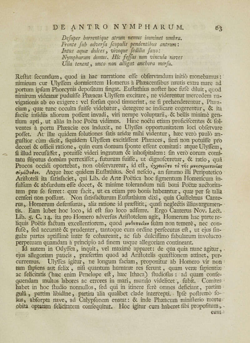 Defuper horrentique atrum nemus imminet umbra. Fronte fub adverfa /copulis pendentibus antrum: Intus aqua dulces, vivoque /edilia faxo: Nympharum domus. Hic fejfas non vincula naves Ulla tenent, unco non alligat anebor a morfu. Reftat fecundum, quod in hac narratione efle obfervandum initio monebamus:: nimirum cur Ulyflem dormientem Homerus a Phaeacenfibus nautis extra mare ad portum ipfum Phorcynis depolitum fingat. Euftathius nofter hoc fuie diluit, quod nimirum videatur puduifle Phaeacas Ulyflem excitare, ne viderentur mercedem na¬ vigationis ab eo exigere: vel forfan quod timuerint, ne fi prehenderentur, Phaea¬ ciam , qua; tunc occulta fuiffe videbatur, detegere ac indicare cogerentur, & ita facile infidiis aliorum polient invadi, viri nempe voluptarii,-& bellis minimi gen¬ tium apti, ut alias in hoc Poeta vidimus. Hinc noctu etiam profieifeentes & lol- ventes a portu Phaeaciae eos induxit, ne Ulyffes opportunitatem loci obfervare poliet. Af illae quidem folutiones fatis aridae mihi videntur, haec vero paulo an- gultior cum dicit, fiquidem Ulyflem excitaflent Phaeaces, fieri non potuifle pro decori & officii ratione, quin eum domum fponte eflent comitati: atque Ulyflem, ^ fi illud recufaffet, potuifle videri ingratum & inhofpitalem: fin vero eorum comi¬ tatu ftipatus domiim perrexiflet, futurum fuiffe, ut dignofeeretur, & ratio, qua Procos occidi oportebat, non obfervaretur, id elt, ^χ^ιουτο το τί? μνηςγίξοχτονίας vJ/zSoSov. Atque haec quidem Euftathius. Sed nefeio, an fummo illi Peripatetico Ariftoteli ita fatisfaciet, qui Lib. de Arte Poetica hoc figmentum Homericum in- fulfum & abfurdum efie docet, & minime tolerandum nifi boni Poetae auctorita¬ tem prae fe ferret: quae facit, ut ea etiam pro bonis habeantur, quae per fe talia cenferi non pofllmt.. Non iatisfacturum Euftathium dixi, quia Guilielmus Cante- rus,. Homerum defenfurus, alia ratione id praeftitit, quali negledis illius argumen¬ tis. Eam lubet hoc loco, id eft fuo loco adferre. Ergo Canterus Nov. Le<ft. Lib. 5. C. 14. ita pro Homero adverfus Ariftotelem agit, Homerum hac parte re¬ liquis Poetis fa&um excellentiorem, quod ^υΟo7ro»»«v fuam nontemer6, nec con- fufe, fed accurati & prudenter, tantoque cum ordine perfecutus eft, ut ejus fin- gulae partes aptiflime inter fe cohaereant, ac fub dulciflimo fabularum involucro perpetuam quamdam a principio ad finem usque allegoriam contineant. Id autem in Odyffea, inquit, vel maxime apparet: de qua quia nunc agitur, > ejus allegoriam paucis, praefertim quod ad Ariftotelis quaeftionem attinet, per¬ curremus. Ulyffes igitur, ne longum faciam, proponitur ab Homero vir non ■ tam fapiens aut felix, nifi quantum humanae res ferunt, quam verae fapientiae' ac felicitatis (haec enim Penelope eft, haec Ithaca) ftudiofus: ad quam confe- quendam multos labores ac errores in mari, mundo videlicet, fubit. Comites ; habet in hoc ftudio nonnullos, fed qui in itinere fer6 omnes deficiant, partim 1 gula, partim libidine, partim alia qualibet clade intercepti.· Ipfe poftremo fi> ius, abforpta nave, ad Calypfonem enatat: & inde Phaeacum minifterio morte-' obita optatam felicitatem confequitur. Hoc igitur cum haberet fibi propofitum, eum-J