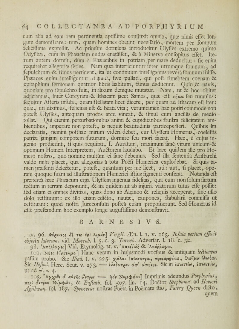 cum alia ad eam rem pertinentia aptiflime confinxit omnia, qua nimis effet lon¬ gum demonftrare: tum, quam homines obeunt neceffarid, mortem per fomnum feliciffime expreflit. Ac primum dormiens introducitur Ulyffes extremo quinto Odyffea, cum in Phceaciam nudus enataffet. & a Minerva eonfopitus effet. Ite¬ rum autem dormit, ddm a Phaeacibus in patriam per mare deducitur: fic enim requirebat allegoriae feries. Nam qure interjiciuntur inter utrumque fomnum, ad fepulchrum & funus pertinent, ita ut continuum intelligamus revera fomnum fuiife. Phaeaces enim intelliguntur οίφ<**ο), five pullati, qui poft funebrem coenam & epitaphium fermonem quatuor libris habitum, funus deducunt. Quin& navis, quoniam pro fepulchro fuit, in faxum denique mutatur. Nam, ut & hoc obiter adjiciamus, inter Corcyram & Ithacam jacet Samos, quae eft feu tumulus: (equitur Aderis infula, quam ftellatam licet dicere, per quam ad Ithacam eft iter: quae, uti .diximus, felicitas eft & beata vita; verumtamen hac potiri commodi non poteft Ulyffes, antequam procos arcu vincat, & fimul cum ancillis de medio tollat. Qui etenim perturbationibus animi & cupiditatibus fruftra felicitatem am¬ bientibus , imperare non poteft, is nequit beatitudinis particeps fteri. Quibus ita declaratis, nemini pofthac mirum videri debet, cur Ulyffem Homerus, coeleftis patriae jamjam compotem futurum, dormire feu mori faciat. Haec, έ cujus in¬ genio prodierint, fi quis requirat, I. Auratum, maximum fane virum unicum & optimum Homeri Interpretem, Auctorem laudabo. Et hac quidem ille pro Ho¬ mero noftro, quo nomine multum ei fane debemus. Sed illa fententia Ariftarchi valde mihi placet, qua allegorias a tota Poefi Homerica explodebat. Si quis ta¬ men praffenti delecftetur, poteft, quantum per me licet, uti: aut, fi placet, -ope¬ ram quoque fuam ad illuftrationem Homerici iftius figmenti conferat. Notanda eft preeterea hac Phaacum erga Ulyffem ingenua fidelitas, qua eum non folumfartum tectum in terram deponunt, ,& ita quidem ut ab injuria viatorum tutus effe poflit: fed etiam ei omnes divitias, quas dono ab Alcinoo & reliquis acceperat, fine Ullo dolo reftituunt: ex illo etiam edicto, nauta', caupones, (tabularii commiffa ut reftituant: quod noftri Jureconfulti poftea etiam propofuerunt. Sed Homerus id £ffe praftandum hoc exemplo longe auguftiffimo demonftravit. B A R N E S I V S. v. 96. Φο'ξκννοί ii, τις If) A<|u«v] Virgil. /En. 1. 1. v. 163. Infula portum efficit objectu laterum, vid. Macrob. 1. 5. c. 3. Turneb. Adverfar. 1. 18. c. 32. 98. ‘Αζό^ωγίς'] Vid. Etymolog. Μ. V. ’Απορ’ρ'& 'Anopfooyw. ιοί. n m ϊνσαλμοί] Hanc veram in hujusmodi vocibus & antiquam lectionem pafiim probo. Sic Iliaci, ί. V. 225· χάλια kzitecaxfoi, ζ^οςΑ^ότα, iitffboa. Sic Hefiod. Here. Scut. V. 273.-ίνσΰωτξον άπ απηνης. Sicili ΐπισσζΐω, iziectvuy ut ad z. v. 4. 103· VAyx^i <T αυάντρον - ■ — ίρο'ν Νυ^φ&ων] Imprimis adeundus Porphyrius, τίίξ) άντρου Νυμφών, & Eufiath. fol. ζογ. En. 14· Doctor Stephanus ad Homeri Agilbcean. fol. 187. Spencerus noftras Poeta in Poemate fuo, Faiery Queen dicto, quem