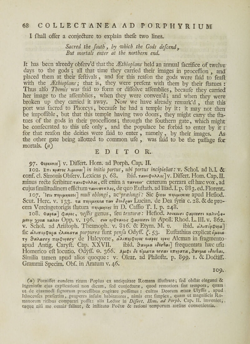 I fhall offer a conjecture to explain thefe two lines, Sacred the fouth, by which the Gods defcend But mortals enter at the northern end. It has been alreedy obferv’d thatthe JEthiopians held an annual facrifice of twelve days to the gods ; all that time they carried their images in proceffion , and placed them at their feftivals, and for this reafon the gods were faid to feaft with the JEthiopians; that is, they were prefent with them by their ftatues Thus alfo Themis was faid to form or diffolve affemblies, becaufe they carried her image to the affemblies, when they were converfd; and when they were broken up they carried it away. Now we ha ve already remark*d , that tliis port was facred to Phorcys, becaufe he had a temple by it: it may not then be impoffible, but that this temple having two doors, they might carry the fta¬ tues of the gods in their proceffions; through the fouthern gate, which might be confecrated to this ufe only , and the populace be forbid to enter by it : for that reafon the deities were faid to enter, namely, by their images. As the other gate being allotted to common ufe , was faid to be the paffage for mortals. (λ) EDITO E. 97. Φορκννοί] v. Differt. Hom. ad Porph. Cap. II. 102. En κράτος λιμ.ίνος'] in initio portus, ubi portus incipiebat: v. Schol. ad h.l. & conf. cl. SimonisOblerv. Lexicas p. 68. ibid. τ<κνυφυλλοί] v. Differt. Hom. Cap. II. minus redte fcribitur τανκρνλλος, eft enim a τανυειν- caeterum perrara eft haec vox, ad cujusfimilitudinem effictum τανυττεπλος, de quo Euftath. adlliad. I. p. 883. ed. Florent. 107. Ίγο/ ττερ^κείς] mali oblongi, ac 'praelongi: Sic |e<ro< ττεριμνικεες apud Hefiod.. Scut. Here. v. 133. τα περιμηκεα twv Siv^m Lueian. de Dea fyria c. 28.&depro¬ cera Vercingetorigis ftatura περιμ^ς in D. Caflio T. I. p. 248. 108. Φ<#ρ2ί*] φάρος, vefiis genus, feu textura: Hefiod. λευκοί» φαρεεβ’α καλυψο· μένω χροα καλόν Opp. V. 196. cw ορφναιοις φαρεεσσι in ApolL Rhod. L. III. V. 862. v. Schol. ad Ariftoph. Thesmoph. v. 816. & Etym. M. v. ibid. άλιπορφνρα] fic αληχορφυξα ηλακατα purpurea funt penfa Odyff. ζ. 53. Euftathius explicatομοια, tjj Suhuirey πορφνρχσγ' de Halcyone, αλιπορφυρος ειαρος ορνις Alcman in fragmento apud Antig. Caryft. Cap. XXVII. ibid. 9-αυμα ιΜαί] frequentata haec ufu Homerico eft locutio. Odyff. Θ. 366. λμφι $ε εϊματα εσ<ταν επηρατοί,5αυμα ιΛεσΰαι. Similia tamen apud alios quoque: v. Olear, ad Philoftr. p. 899. 1. &Dodtiffe. Grammii Specim. Obf. in Aratum v. 46. 109. (a) PotuiiTet eundem ritum Popius ex antiquitate Romana illuftrare; fed obilat eleganti & ingeniofe ejus explicationi non dicam, fed conjefturte, quod remotiora fint tempora, quam ut de ejusmodi fignorum proceffibus cogitare poffimus : cultus Deorum astate Ulyffis , apud Ithacenfes prsefertim, .pauperes infulas habitatores, nimis erat fimplex, quam ut magnificis Ro¬ manorum ritibus comparari poflit: alia Leftor in Di feri. Hom. ad Porph. Cap. II. imveniet,-, e^que nili me.omnia fallant, & inilituto Poeta; & rationi temporum melius convenientia,.