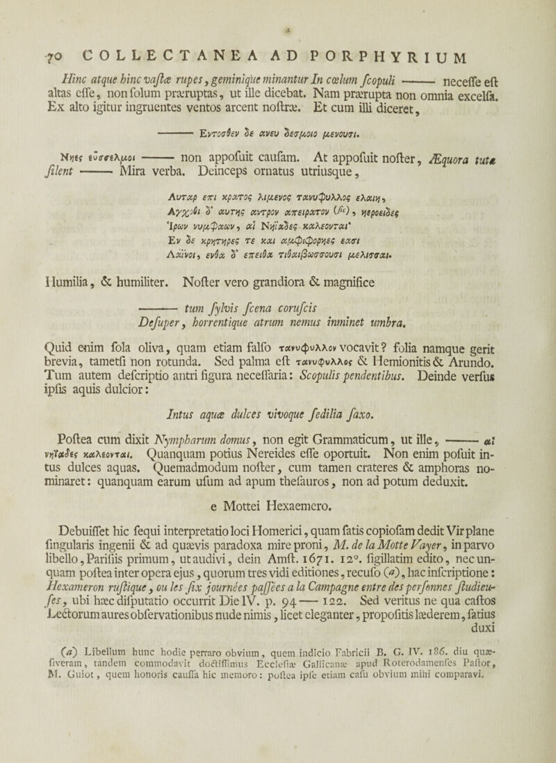 Hinc atque hinc vaflce rupes, geminique minantur In coelum fcopuli - necefleeft altas efle, nonfolum proruptas, ut ille dicebat. Nam prorupta non omnia excelfa. Ex alto igitur ingruentes ventos arcent noftrce. Et cum illi diceret, - Eντοσθεν Ιε χνευ ^ενμοιο μενουτι. N>j«f εΖσακμοι- non appofuit caufam. At appofuit nofter, JEquora tutu filent —- Mira verba. Deinceps ornatus utriusque, Αυτχρ ετι κράτος λιμενος τχνυφυλλος ελχιη·> Αγχοθι δ’ χυτής χντρον χπειρχτον W, ηεροεώες Ίρων νυμφχων·, χι Νψχ'δες-χχλεοντχι' Εν δί κρατήρες τε κχι χμφιφορηες εχσι Αχινοί, ενύχ δ’ επειΟχ τιΟχιβχττουτι μελιτσχι. Humilia, & humiliter. Nofter vero grandiora & magnifice - tum fiylvis fcena conficis Defiuper, horrentique atrum nemus inminet umbra. Quid enim fola oliva, quam etiam falfo τανυφυλλον vocavit ? folia namque gerit brevia, tametfi non rotunda. Sed palma eft τχνυφυλλος & Hemionitis& Arundo. Tum autem defcriptio antri figura neceffaria: Scopulis pendentibus. Deinde verius ipfis aquis dulcior: Intus aqua dulces vivoque fiedilia faxo. Poftea cum dixit Nympharum domus, non egit Grammaticum, ut ille, -«r nt&hg κχλίοντχι. Quanquam potius Nereides cfie oportuit. Non enim pofuit in¬ tus dulces aquas. Quemadmodum nofter, cum tamen crateres & amphoras no¬ minaret : quanquam earum ufum ad apum thefauros, non ad potum deduxit. e Mottei Hexaemero. Debuiflet hic fequi interpretatio loci Homerici, quam fatis copiofam dedit Vir plane fingularis ingenii & ad quaevis paradoxa mire proni, M.delaMotteVayer, in parvo libello, Pariliis primum, ut audivi, dein Amft. 1671. 120. figillatim edito, nec un¬ quam poftea inter opera ejus, quorum tres vidi editiones, recufo 00, hac infcriptione: Hexameron rufii que, ou les fix journees pajjees a la Campagne entre des perfimnes fiudieu- fies, ubi htec difputatio occurrit Die IV. p. 94— 122. Sed veritus ne qua caftos Ledorum aures obfervationibus nude nimis, licet eleganter, propofitis ltederem, fatius duxi 00 Libellum hunc hodie perraro obvium, quem indicio Fabricii B. G. IV. 186. diu qua:- fiveram, tandem commodavit dofliilimus Ecclefia; Gallicana; apud Roterodamenfes Paftor, M. Guiot, quem honoris caufla hic memoro: poftea ipfe etiam cafu obvium mihi comparavi.