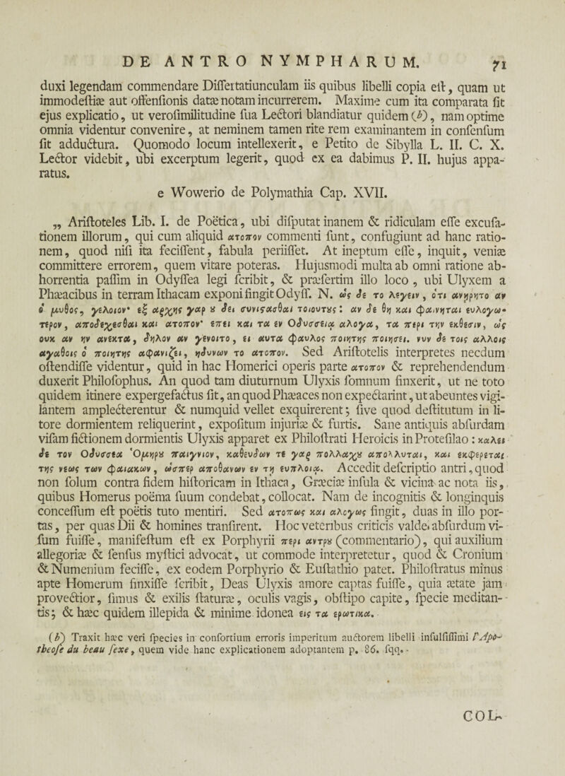 duxi legendam commendare DiiTertatiunculam iis quibus libelli copia ell, quam ut immodeftiae aut offenfionis datae notam incurrerem. Maxime cum ita comparata iit ejus explicatio, ut verofimilitudine fua Lectori blandiatur quidem CD, nam optime omnia videntur convenire, at neminem tamen rite rem examinantem in confenfum fit addu&ura. Quomodo locum intellexerit, e Petito de Sibylla L. II. C. X. Ledlor videbit, ubi excerptum legerit, quod ex ea dabimus P. II. hujus appa¬ ratus. e Wowerio de Polymathia Cap. XVII. „ Ariftoteles Lib. I. de Poetica, ubi difputat inanem & ridiculam e fle excufa- tionem illorum, qui cum aliquid ατοπον commenti funt, confugiunt ad hanc ratio¬ nem , quod niii ita fecilTent, fabula periiffet. At ineptum efle, inquit, veniae committere errorem, quem vitare poteras. Hujusmodi multa ab omni ratione ab¬ horrentia paffim in Odyifea legi fcribit, & praeferam illo loco , ubi Ulyxem a Phaeacibus in terram Ithacam exponi fingit Odyif. N. ως Si το λ*γαν, on ανόητο αν 6 μύθος, γίλοιον’ αξ^ης yap a Sit συνιςασθαι τοιουτας'. αν Si θη και φα>νηται ίυλογω· τίρον , απο$ί%ίοθαι και ατοπον' €7tu και τα iv OSvrtri/a αλόγα, τα π(ρι τ>ίν ίκθίιην, ως ονχ αν ην ανίκτα, Αηλον αν ytvono , α αυτα φ«υλο? ποιν\τγ]ς ποιηο-ΐΐ. νυν Si τοις αλλοις αγαθοις ο ποιητής αφανιζίΐ, tjSwav το ατοπον. Sed Ariftotelis interpretes necdum oftendifle videntur, quid in hac Homerici operis parte ατοπον & reprehendendum duxerit Philofophus. An quod tam diuturnum Ulyxis fomnum finxerit, ut ne toto quidem itinere expergefactos fit, an quod Phaeaces non expeclarint, ut abeuntes vigi¬ lantem ampleCterentur & numquid vellet exquirerent; five quod deftitutum in li- tore dormientem reliquerint, expofitum injuriae & furtis. Sane antiquis abfurdam vifam fictionem dormientis Ulyxis apparet ex Philofirati Heroicis in Protefilao: kkKu Si τον OSvfcta 'Ctyojpa παιγνιον, καθίυΑων τ( γαξ πολλαχρ απολλυται, και ίκφιρίταί τν\ς νίως των φαιακων, ωσπίρ αποθανων iv tjj ίυπλοια. Accedit defcriptio antri,quod non folum contra fidem hiftoricam in Ithaca, Graeciae infula & vicina>ac nota iis, quibus Homerus poema fuum condebat, collocat. Nam de incognitis & longinquis conceflum eft poetis tuto mentiri. Sed ατοπως και αλογως fingit, duas in illo por¬ tas , per quas Dii & homines tranfirent. Hoc veteribus criticis valde* abfurdum vi- fum fuifle, manifeftum eft ex Porphyrii πψ ανrp* (commentario), qui auxilium allegoriae & fenfus myftici advocat, ut commode interpretetur, quod & Cronium &Numenium fecifle, ex eodem Porphyrio & Euftathio patet. Philoftratus minus apte Homerum finxifle fcribit, Deas Ulyxis amore captas fuifle, quia aetate jam prove&ior, fimus & exilis flaturae, oculis vagis, obftipo capite, fpecie meditan- tis; & haec quidem illepida (St minime idonea ας τα ιρωτικα. (F) Traxit h&’C veri fpecies in confortium erroris imperitum au «florem libelli infulfilfimi Γ Jpd- ibeoje du beau fexe > quem vide hanc explicationem adoptantem p, 86. fqq. · COL'