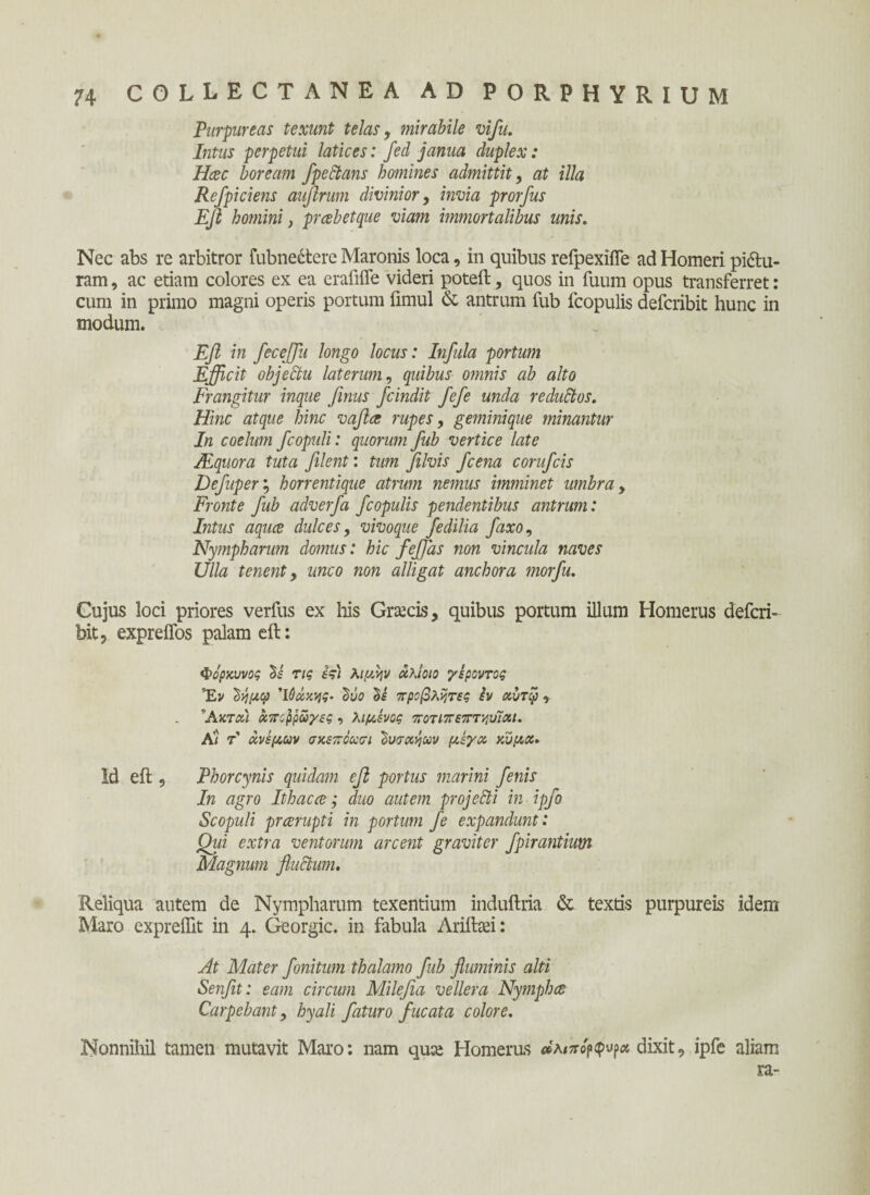 Purpureas texunt telas, mirabile vifu. Intus perpetui latices: fed janua duplex: Haec boream fpectans homines admittit, at illa Refpiciens auflrum divinior, invia prorfus EJl homini, prabetque viam immortalibus unis. Nec abs re arbitror fubnedtere Maronis loca, in quibus refpexiiTe ad Homeri pidlu- ram, ac etiam colores ex ea erafiife videri poteft, quos in fuum opus transferret: cum in primo magni operis portum fimul & antrum fub fcopulis defcribit hunc in modum. Efi in ficeffiu longo locus: Infula portum Efficit objeltu laterum, quibus omnis ab alto Frangitur inque finus fcindit fefe unda reductos. Hinc atque hinc vafice rupes, geminique minantur In coelum fc opuli: quorum fub vertice late Mquora tuta filent: tum filvis fcena corufcis Defuper; horrentique atrum nemus imminet umbra, Fronte fub adverfa fcopulis pendentibus antrum: Intus aquce dulces, vivoque fedilia fixo, Nympharum domus: hic feffias non vincula naves Ulla tenent, unco non alligat anchora morfu. Cujus loci priores verfus ex his Graecis, quibus portum illum Homerus defcri¬ bit, expreifos palam eit: Φορκυνος Si τις i?) λιμψ άλίοιο γέροντας Έν 2ν/μφ Ίόώκης. ΰύο Si προβλήτες iv αντφ , 'Ακται μηρρωγες , λιμένος ποτιπεπτ^υΊαι. Α/ τ' άνεμων σκεπόωσι Ίουσχήων μέγα κύμα. Id efi:, Phorcynis quidam efi portus marini fenis In agro It hac ce; duo autem projecti in ipfo Scopuli praerupti in portum fe expandunt: Qui extra ventorum arcent graviter fpirantium Magnum fluctam. Reliqua autem de Nympharum texentium induftria & textis purpureis idem Maro exprefiit in 4. Georgic. in fabula Ariftsei: At Mater finitum thalamo fub fluminis alti Senfit: eam circum Milefia vellera Nymphes Carpebant, hyali faturo fucata colore. Nonnihil tamen mutavit Maro: nam quee Homerus »λιπό^^α dixit, ipfe aliam