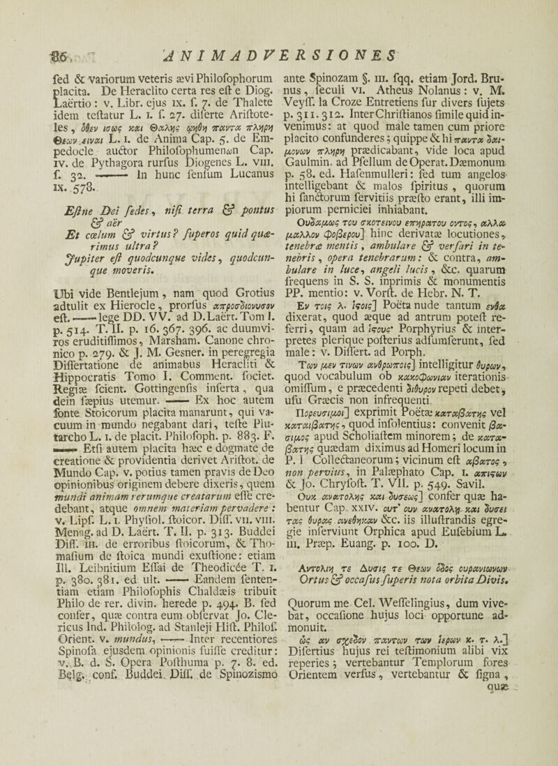 fed & variorum veteris aevi Philofophorum flacita. De Heraclito certa res eft e Diog. .aertio: v. Libr. ejus ix. f. 7. de Thalete idem teftatur L. 1. f. 127. diferte Ariftote- les , 06εν ίσως κχι Θχλχς φηθη παντχ πλρρη θεωνεινχι L. 1. de Anima Cap. 5. de Em¬ pedocle auftor Philofophumenan Cap. iv. de Pythagora rurfus Diogenes L. vm. f. 32. ——— ln hunc lenium Lucanus IX. 573. Eftne Dei fedes, ni fi terra & pontus & aer Et coelum & virtus ? fuperos quid quae- rimus ultra ? Jupiter eft quodcunque vides, quodcun¬ que moveris. Ubi vide Bentlejum , nam quod Grotius adtulit ex Hierocle, prorlus χπροσΰιοννσοv eft.——lege DD. VV. ad D.Laert.Tom I. p. 514. T. II. p. 16. 367. 396. ac duumvi¬ ros eruditifiimos, Marsham. Canone chro¬ nico p. 279. & J. M. Gesner. in peregregia Differtatione de animabus Heracliti & Hippocratis Tomo I. Comment. fociet. Regiae fcient. Gottingenfis inferta, qua dein laepius utemur. - Ex hoc autem fonte Stoicorum placita manarunt, qui va¬ cuum in mundo negabant dari, tefte Piu- tarcho L. 1. de placit. Philofoph. p. 883. F. ■ Etfi autem placita haec e dogmate de creatione & providentia derivet Ariftot. de Mundo Cap. v. potius tamen pravis de Deo opinionibus originem debere dixeris, quem mundi animam rerumque creatarum eflb cre¬ debant, atque omnem materiam pervadere: v. Lipf. L. 1. Phyliol. ftoicor. DiiT. vii. vm. Menag. ad D. Laert. T. II. p. 313. Buddei DiiT. m. de erroribus ftoicorum, & Tho- mafium de ftoica mundi exuftione: etiam 111. Leibnitium Effai de Theodicde T. 1. p. 380. 381. ed ult. -- Eandem fenten- tiam etiam Philofophis Chaldaeis tribuit Philo de rer. divin. herede p. 494. B. fed confer, quae contra eum obfervat Jo. Cle¬ ricus Ind. Phiiolog. ad Stanleji Flift. Philof. Orient. v. mundus, — Inter recentiores Spinofa ejusdem opinionis fuilfe creditur: v.,B. d. S. Opera Polthuma p. 7. 8, ed. Beig. .conf. Buddei. Dilf. de Spinozismo ante Spinozam §. m. fqq. etiam Jord. Bru- nus , feculi vi. Atheus Nolanus : v. M. VeylT. Ia Croze Entretiens fur divers fujets p. 311. 311. Inter Chriftianos fimile quid in¬ venimus : at quod male tamen cum priore placito confunderes; quippe & hi πχντχ Ixi- μονων πλήρη praedicabant, vide loca apud Gaulmin. ad Pfellum de Operat. Daemonum p. 58. ed. Hafenmulleri: fed tum angelos intelligebant & malos fpiritus , quorum hi fandtorum fervitiis praefto erant, illi im¬ piorum perniciei inhiabant. Ούδχμως τον σκοτεινού επάρατον οντος, χλλχ μάλλον φοβερού] hinc derivatae locutiones,. tenebrae mentis, ambulare & verfari in te¬ nebris , opera tenebrarum: & contra, am¬ bulare in luce, angeli lucis, &c. quarum frequens in S. S. inprimis & monumentis PP. mentio: v. Vorft. de Hebr. N. T. Εν τοις λ. ιςοις] Poeta nude tantum ενύχ dixerat, quod aeque ad antrum poteft re- ferri, quam ad \ςονς' Porphyrius & inter¬ pretes plerique pofterius adfumferunt, fed male: v. Differt, ad Porph. Των μεν τινων χνθρωποις] intelligitur 6υρων·> quod vocabulum ob κακόφωνων iterationis omiffum, e praecedenti hdvpov repeti debet , ufu Graecis non infrequenti Πορευσιμοι] exprimit Poetae κχτχβχτνις vel κχτχιβχτνις, quod infolentius: convenit βχ- σιμος apud Scholiaftcm minorem; de kxtx- βχτγις quaedam diximus ad Homeri locum in P. 1 Colle&aneorum; vicinum eft χβχτος , non pervius, in Palaephato Cap. 1. χπιςων ik jo. Chryioft. T. VII. p. 549. Savil. Ovk xνχτολης κχι 2νσεως~\ confer qu^ ha¬ bentur Cap xxiv. ovt ovv χνχτολιρ· κχι ΰνσει τχς 6υρχς ανεόψοχν &c. iis illuftrandis egre¬ gie inferviunt Orphica apud Eufebium L. hi. Praep. Euang. p. 100. D. Αντολι\\ τε Αυσις τε Θεών όΰος ονρχνιωνων Ortus & occafus fuperis nota orbita Divis. Quorum me Cei. Weffelingius, dum vive¬ bat, occafione hujus loci opportune ad¬ monuit. ως xv σχεδόν πάντων των ιερών κ· r. λ/} Difertius hujus rei teftimonium alibi vix reperies vertebantur Templorum fores Orientem verfus, vertebantur & figna , quse ,