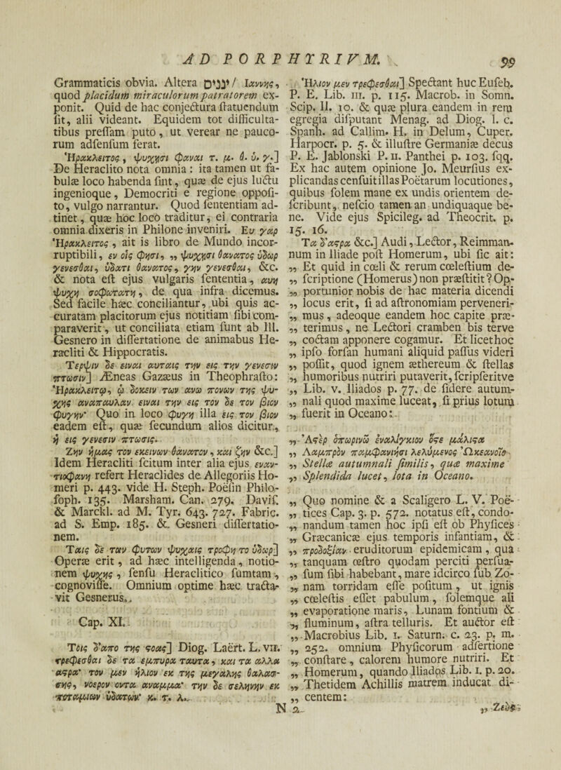 Grammaticis obvia. Altera / Ιχννης, Ήλιον μεν τρεφεσόχι] Spectant huc Eufeb. quod placidum miraculorum patratorem ex- P. E. Lib. iii. p. 115. Macrob. in Somn. ponit. Quid de hac conjedtura ftatuendum Scip. 11. 10. & quae plura eandem in rem fit, alii videant. Equidem tot difficulta- egregia diiputant Menag. ad Diog. 1. c. tibus preffam puto, ut verear ne pauco- Spanh. ad Callim. H. in Delum, Cuper. rum adfenfum ferat. Harpocr. p. 5. & illuftre Germania decus Ήρχκλειτος, ψυχησι φχνχι τ. μ. $· ύ> γ^\ P. E. Jablonski Ρ. 11. Panthei ρ. 103. fqq. De Heraclito nota omnia : ita tamen ut fa- Ex hac autem opinione Jo. Meurfius ex- bulae loco habenda fuit, quae de ejus lu<ftu plicandas cenfuit illas Poetarum locutiones, ingenioque, Democriti e regione oppofi- quibus folem mane ex undis orientem de- to, vulgo narrantur. Quod fententiam ad- feribunt, nefeio tamen.an undiquaque be« tinet, quae hoc loco traditur, ei contraria ne. Vide ejus Spicileg. ad Tneocrit. p. omnia dixeris in Philone inveniri. Ευ γχρ ΐζ. 16. Ηράκλειτος , ait is libro de Mundo incor- Τχ Ι'χςρα, &c.] Audi,Dedor, Reimmatv. ruptibili, εν οίς φησι, „ ψυχησι θχνχτος ύΰωρ num in Iliade poffc Homerum, ubi fic ait: γενεσόχι, υΰχτι θχνχτος, γην γενεσ6χι, &c. „ Et quid in coeli & rerum cceleftium de- & nota eft ejus vulgaris fententia , χυη „ feriptione (Homerus) non praeftitit?Op- ψυχη σοφωτχτη, de qua infra dicemus. „ portunior nobis de hac materia dicendi Sed facile haec conciliantur, ubi quis ac- „ locus erit, fi ad aftronomiam perveneri- curatam placitorum ejus notitiam fibicom- „ mus, adeoque eandem hoc capite prae¬ paraverit , ut conciliata etiam funt ab 111. „ terimus, ne Ledtori cramben bis terve Gesnero in diflertatione. de animabus He- „ coctam apponere cogamur. Et licet hoc raxditi & Hippocratis. „ ipfo forfan humani aliquid paifus videri Τερψιν Sf εινχι χυτχις την εις την γενεσιν „ poffit, quod ignem aethereum & ftellas ντωσιν] iEneas Gazseus in Theophrafto: „ humoribus nutriri putaverit, fcripferitve Ήρχκλειτφ, ψ ΰοκειν των χνω trovuv της ψυ- „ Lib. ν. lliados ρ. 77· fidere autum- χης χνχπχυλχν. εινχι την εις τον τον βιον „ nali quod maxime luceat, fi prius lotura φυγήν' Quo in loco φυγή illa εις τον βιον „ fuerit in Oceano i. eadem efb,. quae fecundum alios dicitur., η εις γενεσιν · πτωσις*. Άςερ οτωρινω ενχλίγκιον οςε μχλιςχ Ζην ημχς τον εκεινων άχνχτον, και ζην &C.] „ Λχμτρον πχμφχνιήσι λελύμενος Ώκεχνοισ Idem Heracliti fcitum inter alia ejus ενχν- „ St elice autumnali fimilis, quete maxime τιοφχνη refert Heraclides de· Allegoriis Ho- ,, Splendida lucet, lota in Oceano. meri p. 443. vide H. Steph. Poefin Phila- foph. 135. Marsham. Can. 279, Davif. „ Quo nomine & a Scaligero L. V. Poe- & Marckl. ad M. Tyr. 643. 727. Fabri c. „ tices Cap. 3. p. 572. notatus eft, condo- ad S. Emp. 185. Gesneri diflertatk> „ nandum tamen hoc ipii eft ob Phyfices nem. ,T Graecanicae ejus temporis infantiam, & Τ χ/ς δε ταν φυτοον ψνχχις τροφή το υ^χρ-] „ προ^οξίχν · eruditorum epidemicam, qua Operae erit, ad haec intelligenda, notio- ,T tanquam ceilro quodam perciti per.fua- nem ψυχής , fenfu Heraclitico fumtam, „ fum fibi habebant, mare idcirco fub Zo- cognovifle. Omnium optime haec tratta- „ nam torridam efle pofitum, ut ignis vit Gesnerus.. ,, cceleftis eifet pabulum , folemque ali „ evaporatione maris. Lunam fontium & Cap. XI.. fluminum, aftra telluris. Et audtor eft „-Macrobius Lib. 1. Satura, c. 23. p. m. Τοις Τχπο της ςοχς~] Diog. Laert. L.vir. „ 252. omnium Phyficorum adfertione τρεφεσύχι $ε τχ εμπυρχ τχυτχ, κχι τχ χΛλχ w conftare , calorem humore nutriri. Et αςρχ' τον μεν ήλιον εκ της μεγχλης 6χλχσ· „ Homerum, quando Iliadqs Lib. 1. p.20. σης, vospov οντχ χνχμμχ' την h σελήνήν εκ ,, Thetidem Achillis matrem inducat di- νιπχμιην ιώχτων: k. τ. λ., ,, centem: < - N 2... 3? Zfy£ -