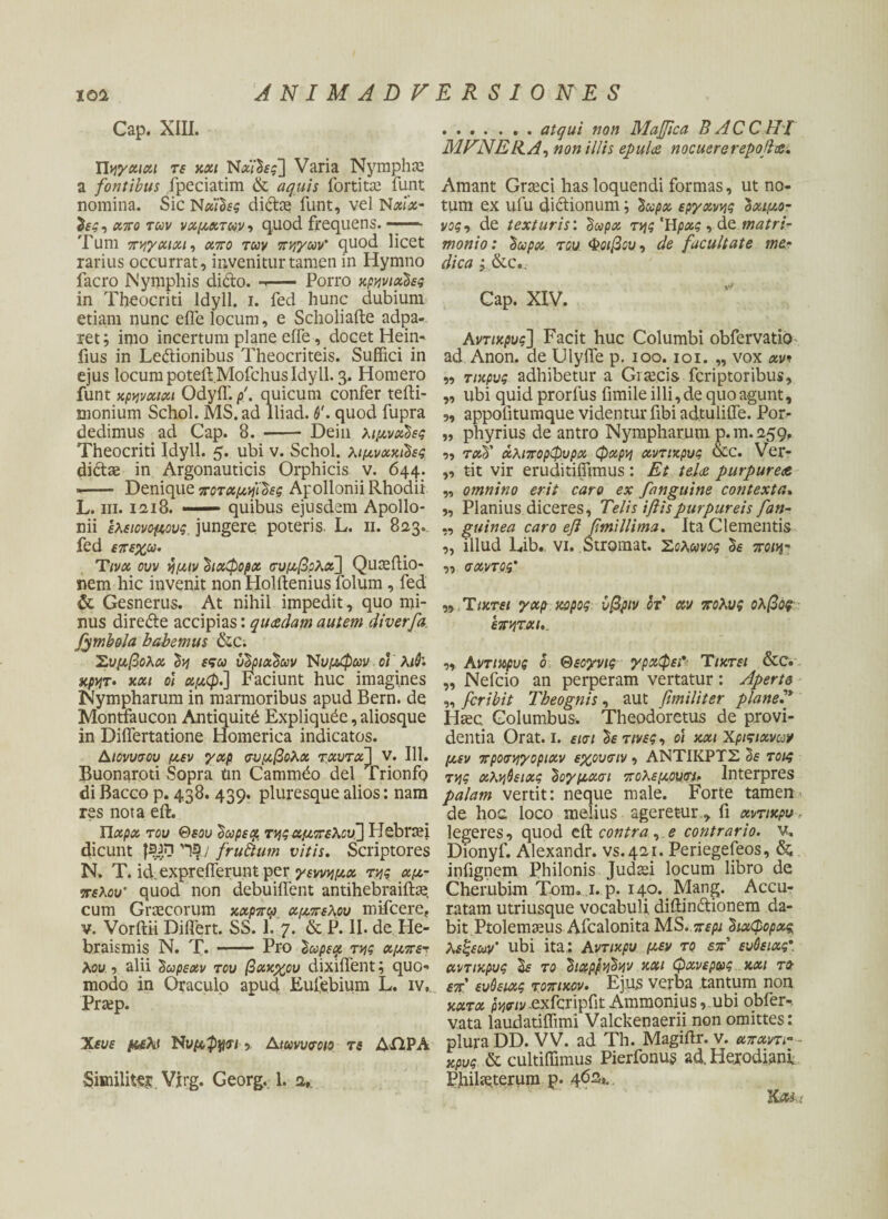 Cap. XIII. Πηγχιαι τε χχι Νώ'δί?] Varia Nympha: a fontibus fpeciatim & aquis fortitae funt nomina. Sic Νχΐδες didce funt, vel N«i«- δες, xiτο των νχμχτων·> quod frequens. ——- Tum πηγαιχι, απο των πηγών' quod licet rarius occurrat, invenitur tamen in Hymno facro Nymphis dido, τ— Porro χρηνιαδες in Theocriti ldyll. i. fed hunc dubium etiam nunc efie locum, e Scholiafte adpa- ret; imo incertum plane effe, docet Hein- fius in Ledionibus Theocriteis. Suffici in ejus locum poteft.Mofchus ldyll. 3. Homero funt χρηνχιχι OdyiT./>'. quicum confer tefti- monium Schol. MS. ad lliad. θ'. quod fupra dedimus ad Cap. 8. - Dein λιμνχδες Theocriti ldyll. 5. ubi v. Schol. λιμνχχιδες didae in Argonauticis Orphicis v. 644. ■- Denique ποταμηίδες Apollonii Rhodii L. m. 12,18. —— quibus ejusdem Apollo¬ nii ελειονομους. jungere poteris, L. 11. 823. fed επεχω. Ttvx ouv ημιν διχφορχ σύμβολα] Quaeftio- nem hic invenit non Holdenius folum, fed & Gesnerus. At nihil impedit, quo mi¬ nus direde accipias: quadam autem diverfa. fymhola babemus &C; Σύμβολα δη εςω υδριχδων Νυμφών οι λιθ. κρητ. χχι οι χμφ.] Faciunt huc imagines Nympharum in marmoribus apud Bern. de Monttaucon Antiquit^ Expliqude, aliosque in DiiTertatione Homerica indicatos. Διονυσου μεν γχρ συμβολχ τχυτχ] V. 111. Buonaroti Sopra tm Cammdo dei Trionfo di Bacco p. 438. 439. pluresque alios: nam res nota eft. Πχρχ του Θεού δωρεά. της αμπέλου'] FJebraei dicunt fsan / fruftum vitis. Scriptores N. T. id.expreilerunt per γεννημχ της αμ¬ πέλου’ quod non debuiffent antihebraiftae cum Graecorum χχρπα αμπέλου mifcere, v. Vorftii Differt. SS. 1. 7. & P. II. de He- braismis N. T.-Pro δωρεοι της αμπε^ λου , alii 'δωρεάν του βαχχου dixiffent; quo¬ modo in Oraculo apud Eufebium L. iv, Prtep. Χευε μέλι Νυμφίοι, Δικνυσοιο τε ΔΟΡΑ Similiter Vjrg. Georg. 1. 2, .atqui non Majflca B AC C HI MVNEEA, non illis epula nocuererepojla. Amant Graeci has loquendi formas, ut no¬ tum ex ufu didionum; δώρα εργχνης δχιμο- νος y de texturis', δώρα της Ήρχς , de matri¬ monio: δώρα του Φοίβου, de facultate mer dica ς &c.. Cap. XIV. Aντιχρυς] Facit huc Columbi obfervatio ad Anon. de Ulyffe p. 100. 101. „ vox avi „ τιχρυς adhibetur a Graecis fcriptoribus, „ ubi quid prorfus fimile illi, de quo agunt, „ appofitumque videntur fibi adtuliffe. Por- „ phyrius de antro Nympharum p.m.259, 99 τχδ' χλιπορφυρχ φχρη αντιχρυς &c. Ver- ,, tit vir eruditiffimus : Et tela purpurea „ omnino erit caro ex fanguine contexta. 9, Planius diceres, Telis iftispurpureis fan- ,, guinea caro eft fmillima. Ita Clementis „ illud Lib., vi. Stromat. Σολωνος δε ποιη- „ σχντος* „ Τ ιχτει γχρ χορος υβριν ότ αν πολύς ολβος επητχι,. 99 Αντιχρυς ο Θεογνις γράφει* Ύιχτει &C. „ Nefcio an perperam vertatur: Aperta „ fcribit Theognis, aut fimiliter plane? Haec. Columbus. Theodoretus de provi¬ dentia Orat. 1. εισΐ δετινες, οι χχι Χριτιχνων μεν προσηγοριχν εχουσιν , ΑΝΤΙΚΡΤΣ δε τοις της αλήθειας δογμασι πολεμούν Interpres palam vertit: neque male. Forte tamen de hoc loco melius ageretur , fi χντιχρυ > legeres, quod tft. contra , e contrario, v, Dionyf. Alexandr. vs.421. Periegefeos, & infignem Philonis Judaei locum libro de Cherubim Tom. 1. p. 140. Mang. Accu¬ ratam utriusque vocabuli diftindionem da¬ bit Ptolemaeus Afcalonita MS..περί διχφορχς λεξεων’ ubi ita: Αντίκρυ μεν το επ’ ευθείας* αντιχρυς δε το διαρρήδην χχι φανερως χχι το- επ' ευθείας τοπιχον. Ejus verba tantum non χχτχ ρησιν .exfcripfit Ammonius ,.ubi obfer-. v.ata laudatiffimi Valckenaerii non omittes: plura DD. VV. ad Th. Magiilr. v. χπαντι- - κρυς & cultiffimus Pierfonus ad, Heirodiani Philaeterum p. 462,,. KXi;