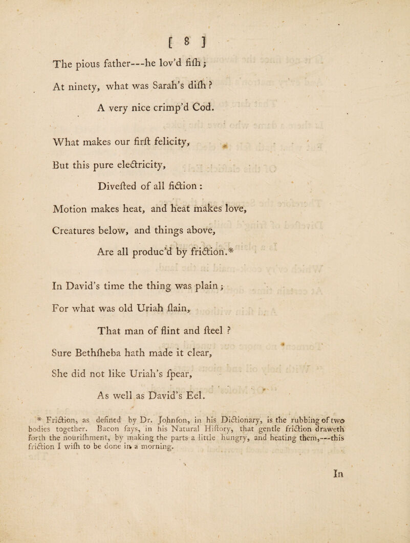 The pious father—he lov'd fifh; At ninety, what was Sarah's dilh ? A very nice crimp’d Cod. What makes our firft felicity. But this pure elefliricity, ‘ Divefted of all fiilion : Motion makes heat, and heat makes love. Creatures below, and things above. Are all produc'd by friftion.^ In David's time the thing was plain; For what was old Uriah flain. That man of flint and fl;eel ? m Sure Bethlheba hath made it clear. She did not like Uriah's fpear. As well as David’s Eel. * Friction, as defined by Dr. Johnfon, in his DIdtionary, is the rubbing of two bodies together. Bacon fays, in his Natural Hiflory, that gentle fridfion draweth forth the nouriihment, by making the parts a little hungry, and heating them,—this fri6iion I v/iih to be done in, a morning. In /