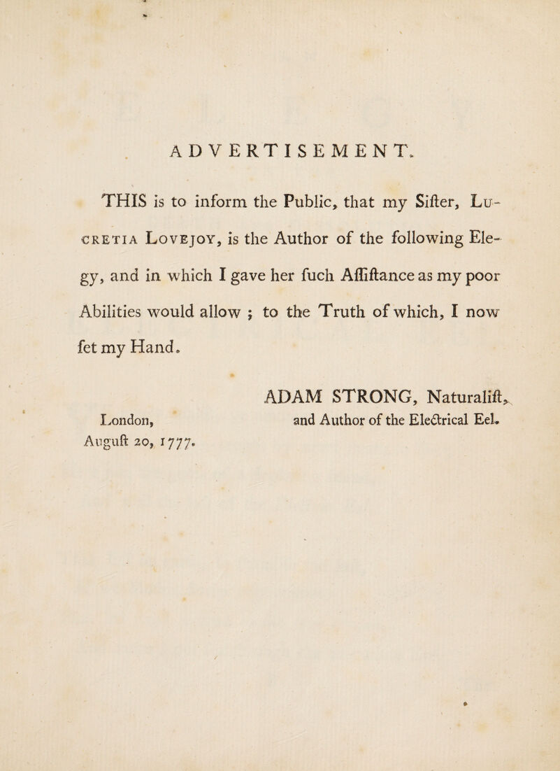 advertisement. THIS is to inform the Public, that my Sifter, Lu- CRETIA Lovejoy, is the Author of the following Ele¬ gy, and in which I gave her fuch Alliftance as my poor Abilities would allow ; to the Truth of which, I now fet my Hand. ADAM STRONG, Naturalift, Ivondon, and Author of the Eledlrical EeL Anguft 20, 1777. *