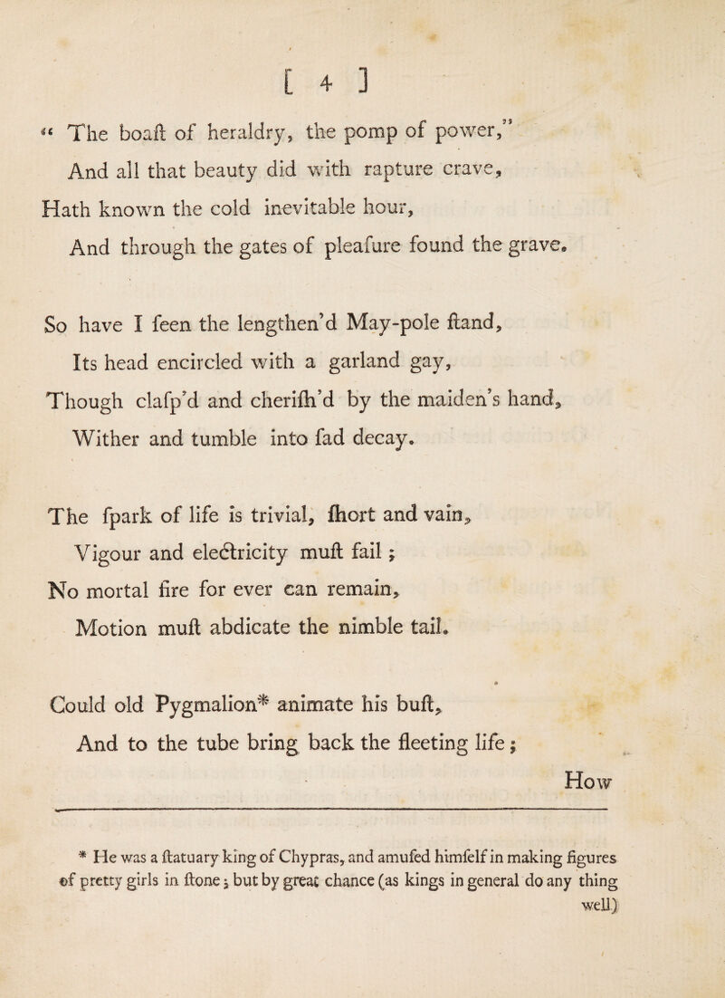 The boaft of heraldry, the pomp of power,” And all that beauty did with rapture crave. Hath known the cold inevitable hour. And through the gates of pleafure found the grave. So have I feen the lengthen’d May-pole ftand. Its head encircled with a garland gay. Though clafp’d and cherifh’d by the maiden’s hand. Wither and tumble into fad decay. The fpark of life is trivial, ftiort and vain. Vigour and eledlricity muft fail j No mortal fire for ever can remain. Motion muft abdicate the nimble tail. Could old Pygmalion* animate his buft. And to the tube bring back the fleeting life; How ^ He was a fbatuary king of Chypra:s, and amufed himfelf in making figures ©f pretty girls in ftone 5 but by great chance (as kings in general do any thing well.)