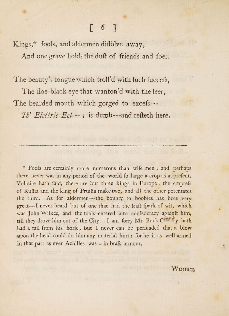 Kings,*' fools, and aldermen diffolve away. And one grave holds the duft of friends and foes. The beauty’s tongue which troll’d with fuch fuccefs, The floe-black eye that wanton’d with the leer. The bearded mouth which gorged to excefs—- I]} Ele&ric Eel— ; is dumb—and refleth here. * Fools arc certainly more numerous than wife men ; and perhaps there never was in any period of the world fo large a crop as at prefent, Voltaire hath faid, there are but three kings in Europe: the emprefs of RulTia and the king of PrufTia make two, and all the other potentates the third. As for aldermen—the bounty to boobies has been very great—I never heard but of one that had the leaf!: fpark of wit, which was John Wilkes, and the fools entered into confederacy againft him, till they drove him out of the City. I am forry Mr. Brafs hath had a fall from his horfe; but I never can be perfuaded that a blow upon the head could do him any material hurt 5 for he is as well armed in that part as ever Achilles was—in brafs armour. W omen